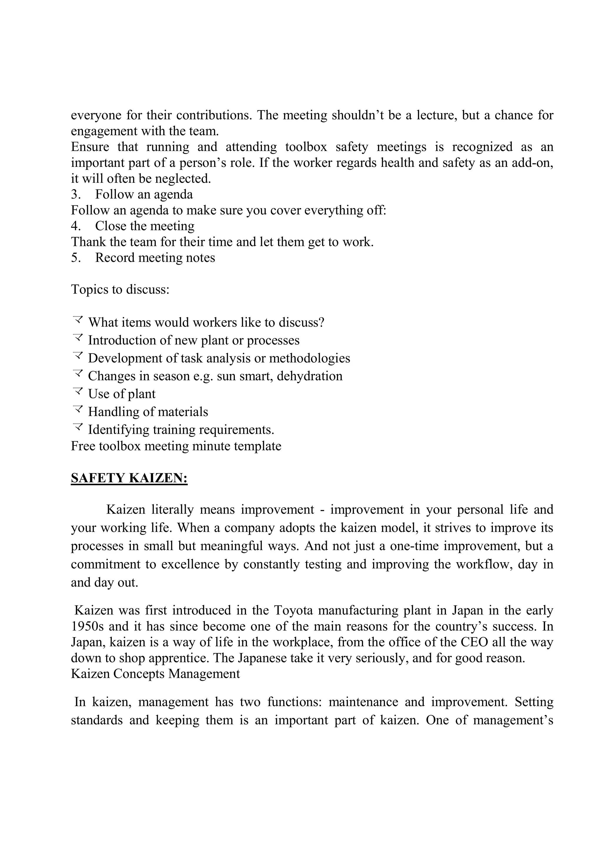 everyone for their contributions. The meeting shouldn’t be a lecture, but a chance for
engagement with the team.
Ensure that running and attending toolbox safety meetings is recognized as an
important part of a person’s role. If the worker regards health and safety as an add-on,
it will often be neglected.
3. Follow an agenda
Follow an agenda to make sure you cover everything off:
4. Close the meeting
Thank the team for their time and let them get to work.
5. Record meeting notes
Topics to discuss:
 What items would workers like to discuss?
 Introduction of new plant or processes
 Development of task analysis or methodologies
 Changes in season e.g. sun smart, dehydration
 Use of plant
 Handling of materials
 Identifying training requirements.
Free toolbox meeting minute template
SAFETY KAIZEN:
Kaizen literally means improvement - improvement in your personal life and
your working life. When a company adopts the kaizen model, it strives to improve its
processes in small but meaningful ways. And not just a one-time improvement, but a
commitment to excellence by constantly testing and improving the workflow, day in
and day out.
Kaizen was first introduced in the Toyota manufacturing plant in Japan in the early
1950s and it has since become one of the main reasons for the country’s success. In
Japan, kaizen is a way of life in the workplace, from the office of the CEO all the way
down to shop apprentice. The Japanese take it very seriously, and for good reason.
Kaizen Concepts Management
In kaizen, management has two functions: maintenance and improvement. Setting
standards and keeping them is an important part of kaizen. One of management’s
 