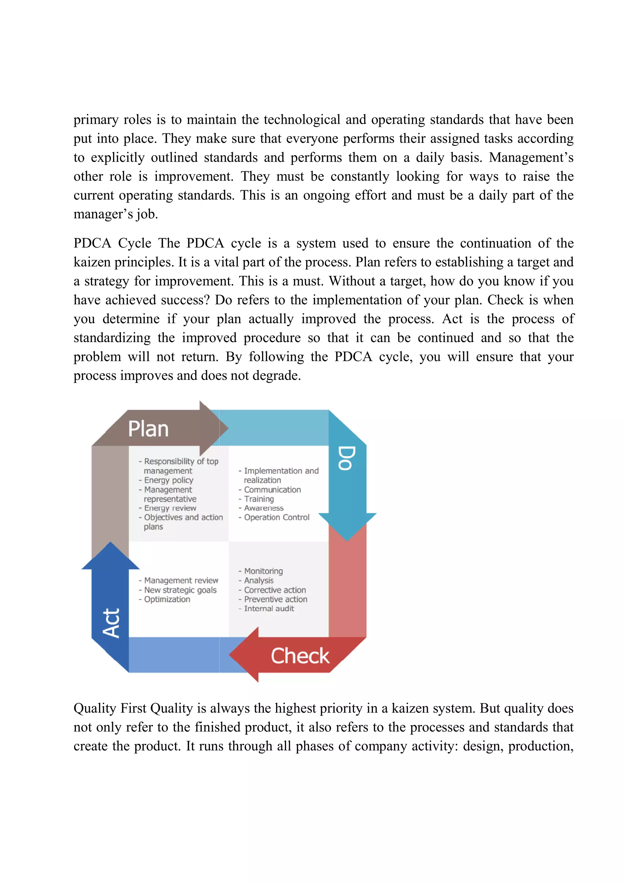 primary roles is to maintain the technological and operating standards that have been
put into place. They make sure that everyone performs their assigned tasks according
to explicitly outlined standards and performs them on a daily basis. Man
other role is improvement. They must be constantly looking for ways to raise the
current operating standards. This is an ongoing effort and must be a daily part of the
manager’s job.
PDCA Cycle The PDCA cycle is a system used to ensure the contin
kaizen principles. It is a vital part of the process. Plan refers to establishing a target and
a strategy for improvement. This is a must. Without a target, how do you know if you
have achieved success? Do refers to the implementation of your
you determine if your plan actually improved the process. Act is the process of
standardizing the improved procedure so that it can be continued and so that the
problem will not return. By following the PDCA cycle, you will ensure that
process improves and does not degrade.
Quality First Quality is always the highest priority in a kaizen system. But quality does
not only refer to the finished product, it also refers to the processes and standards that
create the product. It runs
primary roles is to maintain the technological and operating standards that have been
put into place. They make sure that everyone performs their assigned tasks according
to explicitly outlined standards and performs them on a daily basis. Man
other role is improvement. They must be constantly looking for ways to raise the
current operating standards. This is an ongoing effort and must be a daily part of the
PDCA Cycle The PDCA cycle is a system used to ensure the contin
kaizen principles. It is a vital part of the process. Plan refers to establishing a target and
a strategy for improvement. This is a must. Without a target, how do you know if you
have achieved success? Do refers to the implementation of your
you determine if your plan actually improved the process. Act is the process of
standardizing the improved procedure so that it can be continued and so that the
problem will not return. By following the PDCA cycle, you will ensure that
process improves and does not degrade.
Quality First Quality is always the highest priority in a kaizen system. But quality does
not only refer to the finished product, it also refers to the processes and standards that
create the product. It runs through all phases of company activity: design, production,
primary roles is to maintain the technological and operating standards that have been
put into place. They make sure that everyone performs their assigned tasks according
to explicitly outlined standards and performs them on a daily basis. Management’s
other role is improvement. They must be constantly looking for ways to raise the
current operating standards. This is an ongoing effort and must be a daily part of the
PDCA Cycle The PDCA cycle is a system used to ensure the continuation of the
kaizen principles. It is a vital part of the process. Plan refers to establishing a target and
a strategy for improvement. This is a must. Without a target, how do you know if you
have achieved success? Do refers to the implementation of your plan. Check is when
you determine if your plan actually improved the process. Act is the process of
standardizing the improved procedure so that it can be continued and so that the
problem will not return. By following the PDCA cycle, you will ensure that your
Quality First Quality is always the highest priority in a kaizen system. But quality does
not only refer to the finished product, it also refers to the processes and standards that
through all phases of company activity: design, production,
 