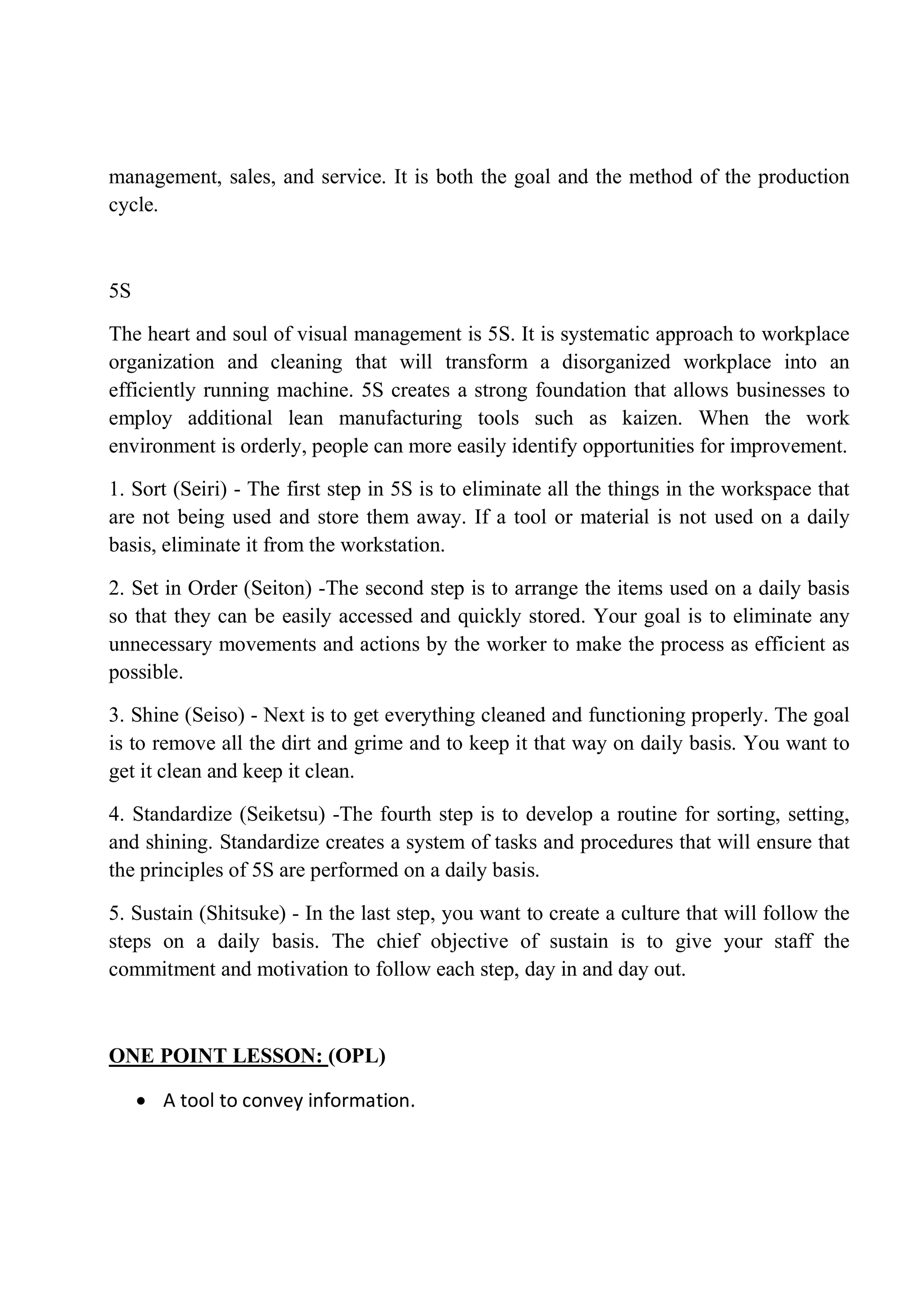management, sales, and service. It is both the goal and the method of the production
cycle.
5S
The heart and soul of visual management is 5S. It is systematic approach to workplace
organization and cleaning that will transform a disorganized workplace into an
efficiently running machine. 5S creates a strong foundation that allows businesses to
employ additional lean manufacturing tools such as kaizen. When the work
environment is orderly, people can more easily identify opportunities for improvement.
1. Sort (Seiri) - The first step in 5S is to eliminate all the things in the workspace that
are not being used and store them away. If a tool or material is not used on a daily
basis, eliminate it from the workstation.
2. Set in Order (Seiton) -The second step is to arrange the items used on a daily basis
so that they can be easily accessed and quickly stored. Your goal is to eliminate any
unnecessary movements and actions by the worker to make the process as efficient as
possible.
3. Shine (Seiso) - Next is to get everything cleaned and functioning properly. The goal
is to remove all the dirt and grime and to keep it that way on daily basis. You want to
get it clean and keep it clean.
4. Standardize (Seiketsu) -The fourth step is to develop a routine for sorting, setting,
and shining. Standardize creates a system of tasks and procedures that will ensure that
the principles of 5S are performed on a daily basis.
5. Sustain (Shitsuke) - In the last step, you want to create a culture that will follow the
steps on a daily basis. The chief objective of sustain is to give your staff the
commitment and motivation to follow each step, day in and day out.
ONE POINT LESSON: (OPL)
 A tool to convey information.
 
