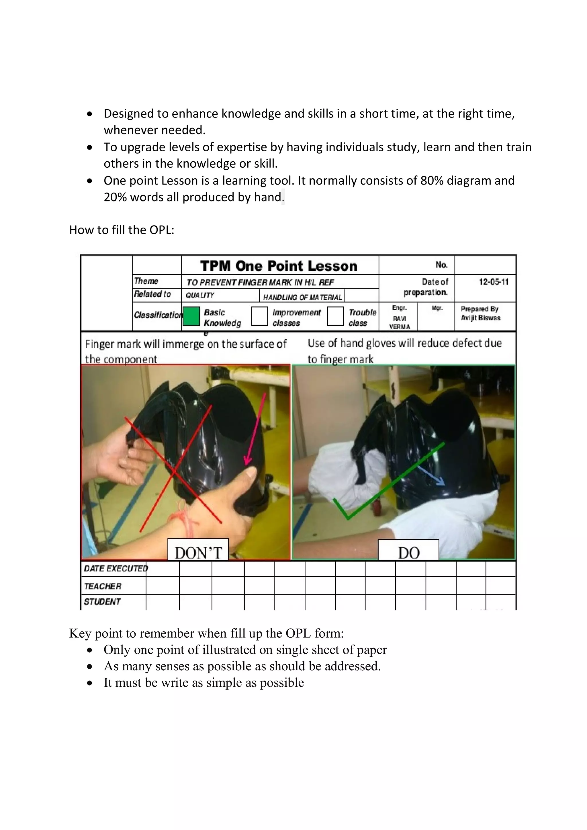  Designed to enhance knowledge and skills in a short time, at the right time,
whenever needed.
 To upgrade levels of expertise by having individuals study, learn and then train
others in the knowledge or skill.
 One point Lesson is a learning tool. It normally consists of 80% diagram and
20% words all produced by hand.
How to fill the OPL:
Key point to remember when fill up the OPL form:
 Only one point of illustrated on single sheet of paper
 As many senses as possible as should be addressed.
 It must be write as simple as possible
 