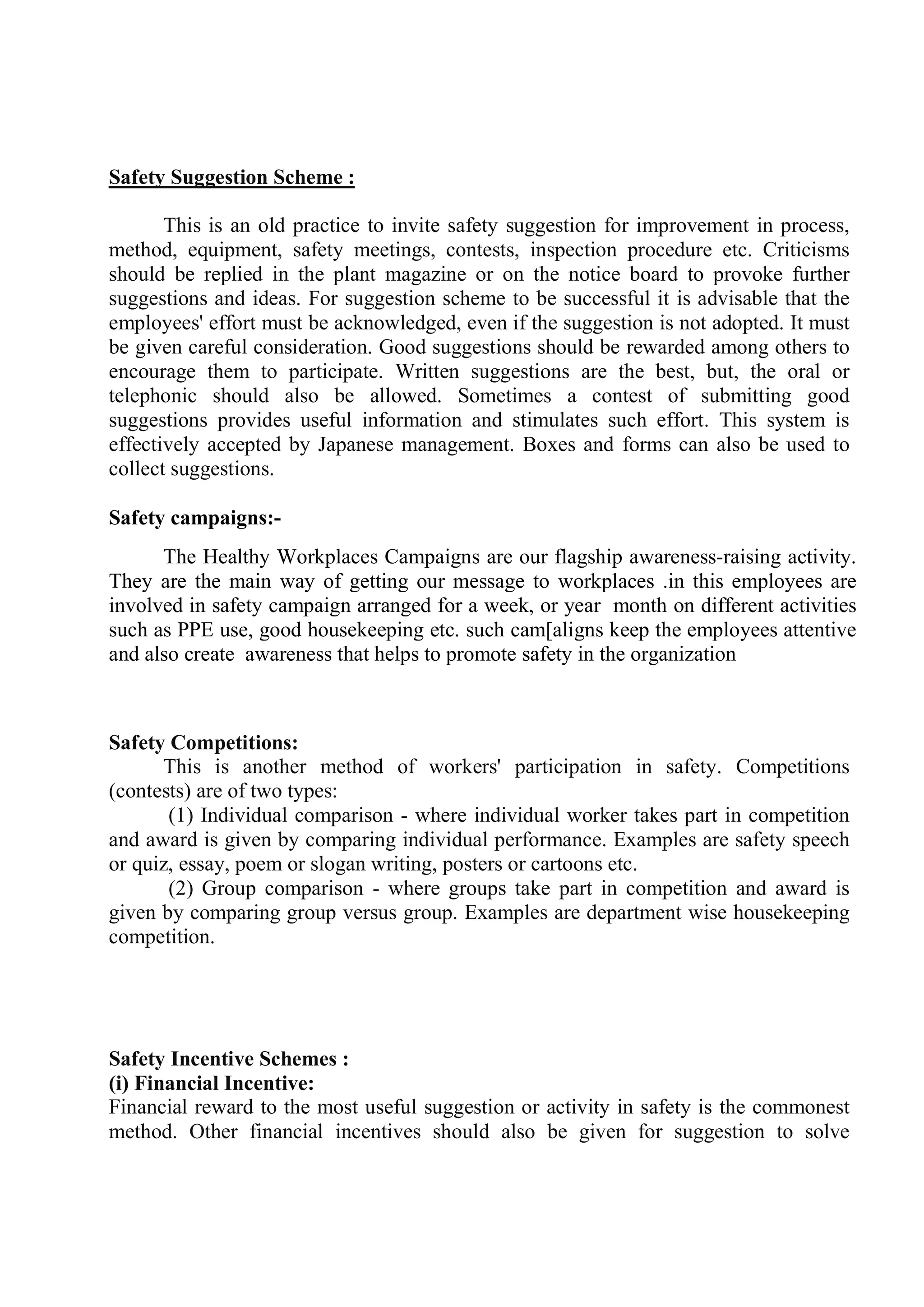 Safety Suggestion Scheme :
This is an old practice to invite safety suggestion for improvement in process,
method, equipment, safety meetings, contests, inspection procedure etc. Criticisms
should be replied in the plant magazine or on the notice board to provoke further
suggestions and ideas. For suggestion scheme to be successful it is advisable that the
employees' effort must be acknowledged, even if the suggestion is not adopted. It must
be given careful consideration. Good suggestions should be rewarded among others to
encourage them to participate. Written suggestions are the best, but, the oral or
telephonic should also be allowed. Sometimes a contest of submitting good
suggestions provides useful information and stimulates such effort. This system is
effectively accepted by Japanese management. Boxes and forms can also be used to
collect suggestions.
Safety campaigns:-
The Healthy Workplaces Campaigns are our flagship awareness-raising activity.
They are the main way of getting our message to workplaces .in this employees are
involved in safety campaign arranged for a week, or year month on different activities
such as PPE use, good housekeeping etc. such cam[aligns keep the employees attentive
and also create awareness that helps to promote safety in the organization
Safety Competitions:
This is another method of workers' participation in safety. Competitions
(contests) are of two types:
(1) Individual comparison - where individual worker takes part in competition
and award is given by comparing individual performance. Examples are safety speech
or quiz, essay, poem or slogan writing, posters or cartoons etc.
(2) Group comparison - where groups take part in competition and award is
given by comparing group versus group. Examples are department wise housekeeping
competition.
Safety Incentive Schemes :
(i) Financial Incentive:
Financial reward to the most useful suggestion or activity in safety is the commonest
method. Other financial incentives should also be given for suggestion to solve
 