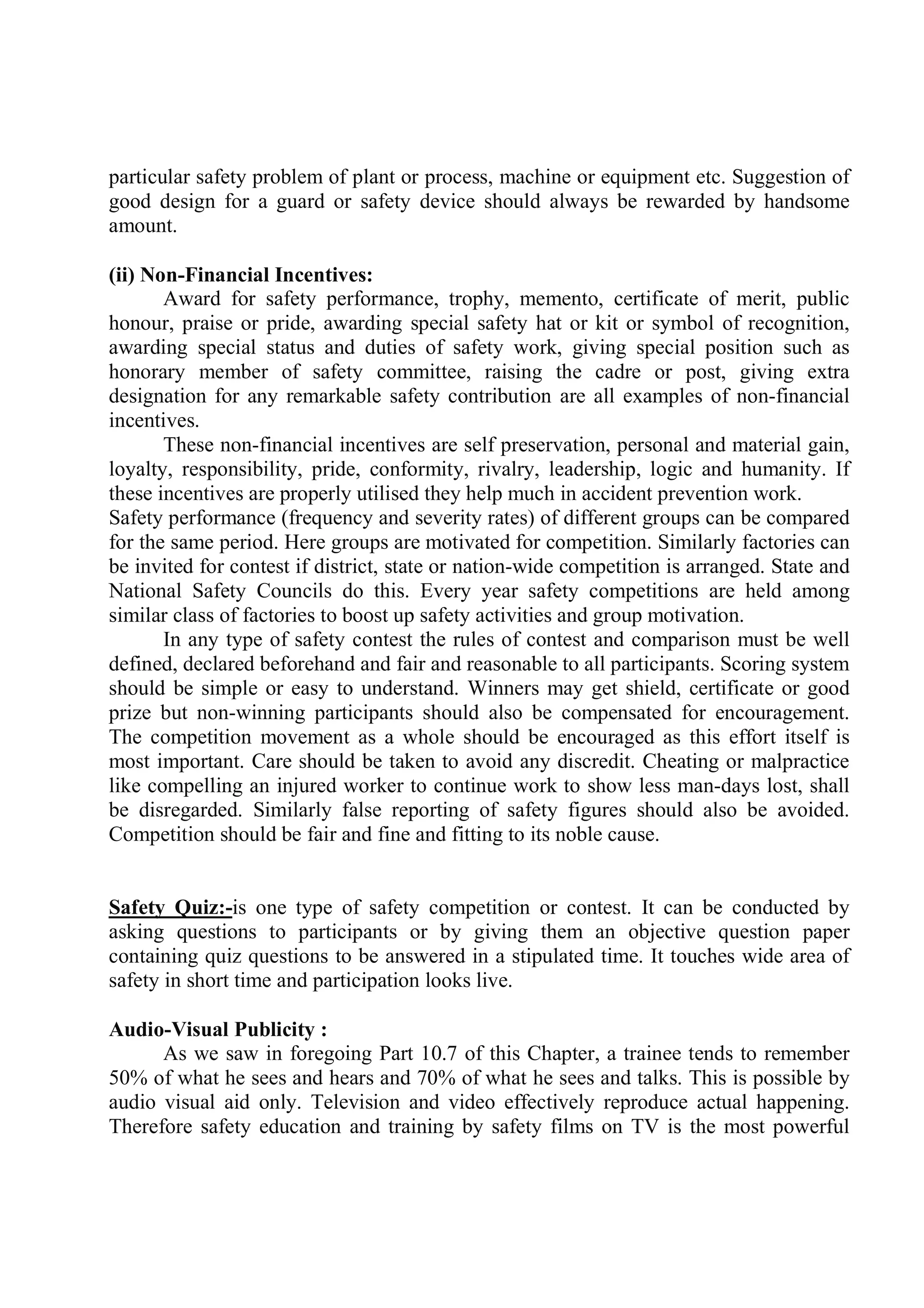 particular safety problem of plant or process, machine or equipment etc. Suggestion of
good design for a guard or safety device should always be rewarded by handsome
amount.
(ii) Non-Financial Incentives:
Award for safety performance, trophy, memento, certificate of merit, public
honour, praise or pride, awarding special safety hat or kit or symbol of recognition,
awarding special status and duties of safety work, giving special position such as
honorary member of safety committee, raising the cadre or post, giving extra
designation for any remarkable safety contribution are all examples of non-financial
incentives.
These non-financial incentives are self preservation, personal and material gain,
loyalty, responsibility, pride, conformity, rivalry, leadership, logic and humanity. If
these incentives are properly utilised they help much in accident prevention work.
Safety performance (frequency and severity rates) of different groups can be compared
for the same period. Here groups are motivated for competition. Similarly factories can
be invited for contest if district, state or nation-wide competition is arranged. State and
National Safety Councils do this. Every year safety competitions are held among
similar class of factories to boost up safety activities and group motivation.
In any type of safety contest the rules of contest and comparison must be well
defined, declared beforehand and fair and reasonable to all participants. Scoring system
should be simple or easy to understand. Winners may get shield, certificate or good
prize but non-winning participants should also be compensated for encouragement.
The competition movement as a whole should be encouraged as this effort itself is
most important. Care should be taken to avoid any discredit. Cheating or malpractice
like compelling an injured worker to continue work to show less man-days lost, shall
be disregarded. Similarly false reporting of safety figures should also be avoided.
Competition should be fair and fine and fitting to its noble cause.
Safety Quiz:-is one type of safety competition or contest. It can be conducted by
asking questions to participants or by giving them an objective question paper
containing quiz questions to be answered in a stipulated time. It touches wide area of
safety in short time and participation looks live.
Audio-Visual Publicity :
As we saw in foregoing Part 10.7 of this Chapter, a trainee tends to remember
50% of what he sees and hears and 70% of what he sees and talks. This is possible by
audio visual aid only. Television and video effectively reproduce actual happening.
Therefore safety education and training by safety films on TV is the most powerful
 