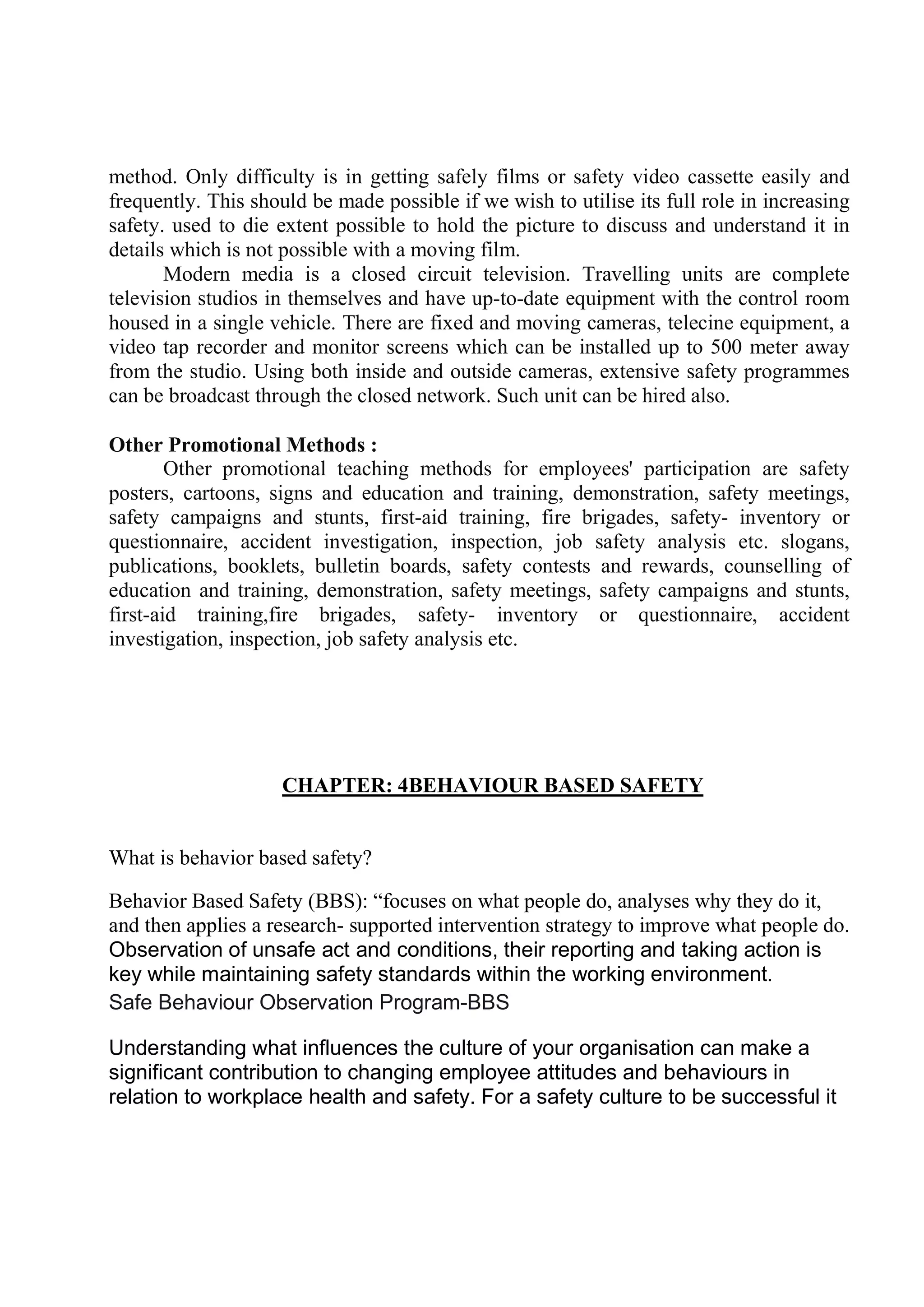 method. Only difficulty is in getting safely films or safety video cassette easily and
frequently. This should be made possible if we wish to utilise its full role in increasing
safety. used to die extent possible to hold the picture to discuss and understand it in
details which is not possible with a moving film.
Modern media is a closed circuit television. Travelling units are complete
television studios in themselves and have up-to-date equipment with the control room
housed in a single vehicle. There are fixed and moving cameras, telecine equipment, a
video tap recorder and monitor screens which can be installed up to 500 meter away
from the studio. Using both inside and outside cameras, extensive safety programmes
can be broadcast through the closed network. Such unit can be hired also.
Other Promotional Methods :
Other promotional teaching methods for employees' participation are safety
posters, cartoons, signs and education and training, demonstration, safety meetings,
safety campaigns and stunts, first-aid training, fire brigades, safety- inventory or
questionnaire, accident investigation, inspection, job safety analysis etc. slogans,
publications, booklets, bulletin boards, safety contests and rewards, counselling of
education and training, demonstration, safety meetings, safety campaigns and stunts,
first-aid training,fire brigades, safety- inventory or questionnaire, accident
investigation, inspection, job safety analysis etc.
CHAPTER: 4BEHAVIOUR BASED SAFETY
What is behavior based safety?
Behavior Based Safety (BBS): “focuses on what people do, analyses why they do it,
and then applies a research- supported intervention strategy to improve what people do.
Observation of unsafe act and conditions, their reporting and taking action is
key while maintaining safety standards within the working environment.
Safe Behaviour Observation Program-BBS
Understanding what influences the culture of your organisation can make a
significant contribution to changing employee attitudes and behaviours in
relation to workplace health and safety. For a safety culture to be successful it
 