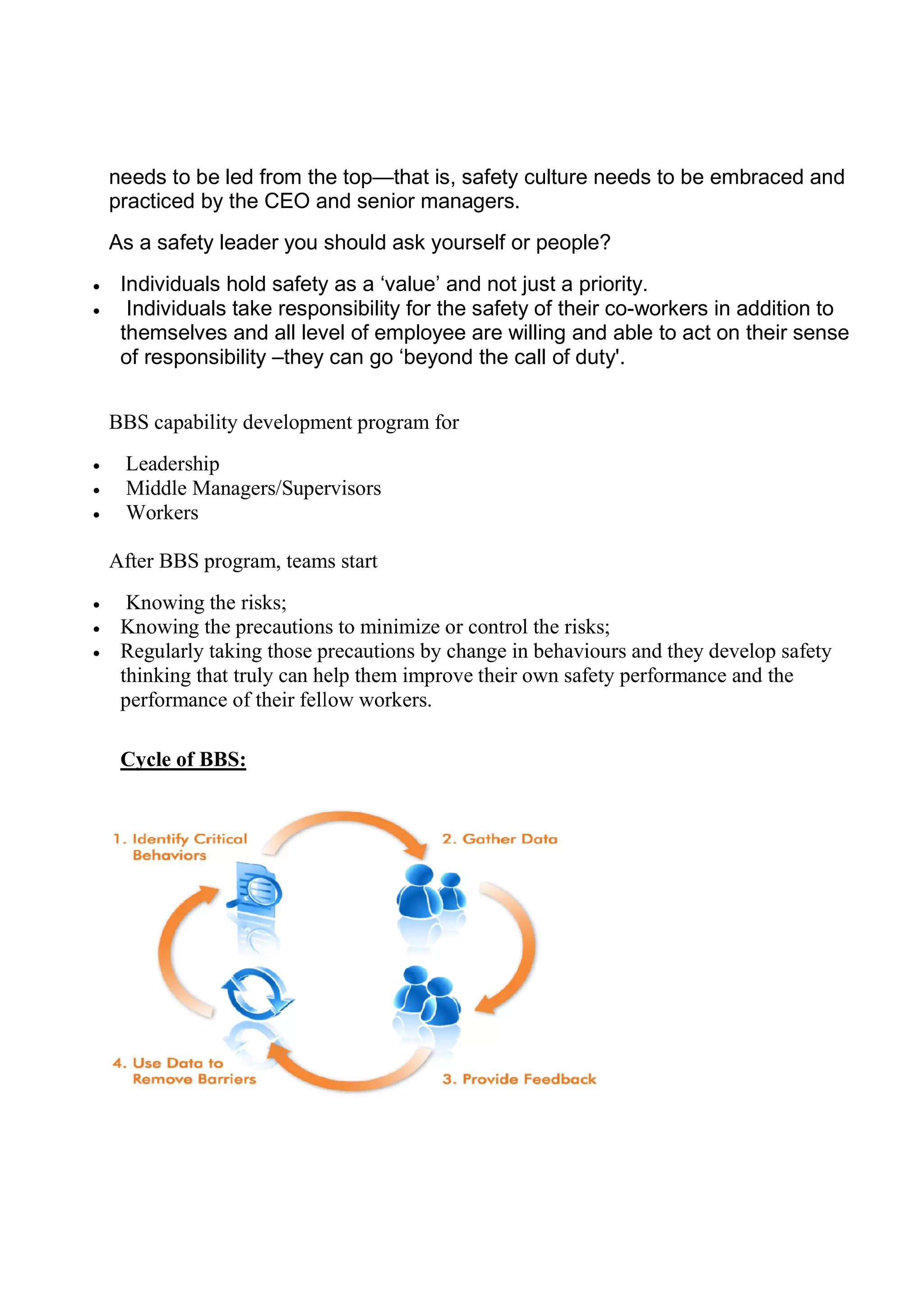 needs to be led from the t
practiced by the CEO and senior managers.
As a safety leader you should ask yourself or people?
 Individuals hold safety as a ‘value’ and not just a priority.
 Individuals take responsibility for the safet
themselves and all level of employee are willing and able to act on their sense
of responsibility –they can go ‘beyond the call of duty'.
BBS capability development program for
 Leadership
 Middle Managers/Supervisors
 Workers
After BBS program, teams start
 Knowing the risks;
 Knowing the precautions to minimize or control the risks;
 Regularly taking those precautions by change in
thinking that truly can help them improve their own safety performance and the
performance of their fellow workers.
Cycle of BBS:
needs to be led from the top—that is, safety culture needs to be embraced and
practiced by the CEO and senior managers.
As a safety leader you should ask yourself or people?
Individuals hold safety as a ‘value’ and not just a priority.
Individuals take responsibility for the safety of their co-workers in addition to
themselves and all level of employee are willing and able to act on their sense
they can go ‘beyond the call of duty'.
BBS capability development program for
Middle Managers/Supervisors
After BBS program, teams start
Knowing the precautions to minimize or control the risks;
Regularly taking those precautions by change in behaviours and they develop safety
thinking that truly can help them improve their own safety performance and the
performance of their fellow workers.
that is, safety culture needs to be embraced and
workers in addition to
themselves and all level of employee are willing and able to act on their sense
and they develop safety
thinking that truly can help them improve their own safety performance and the
 