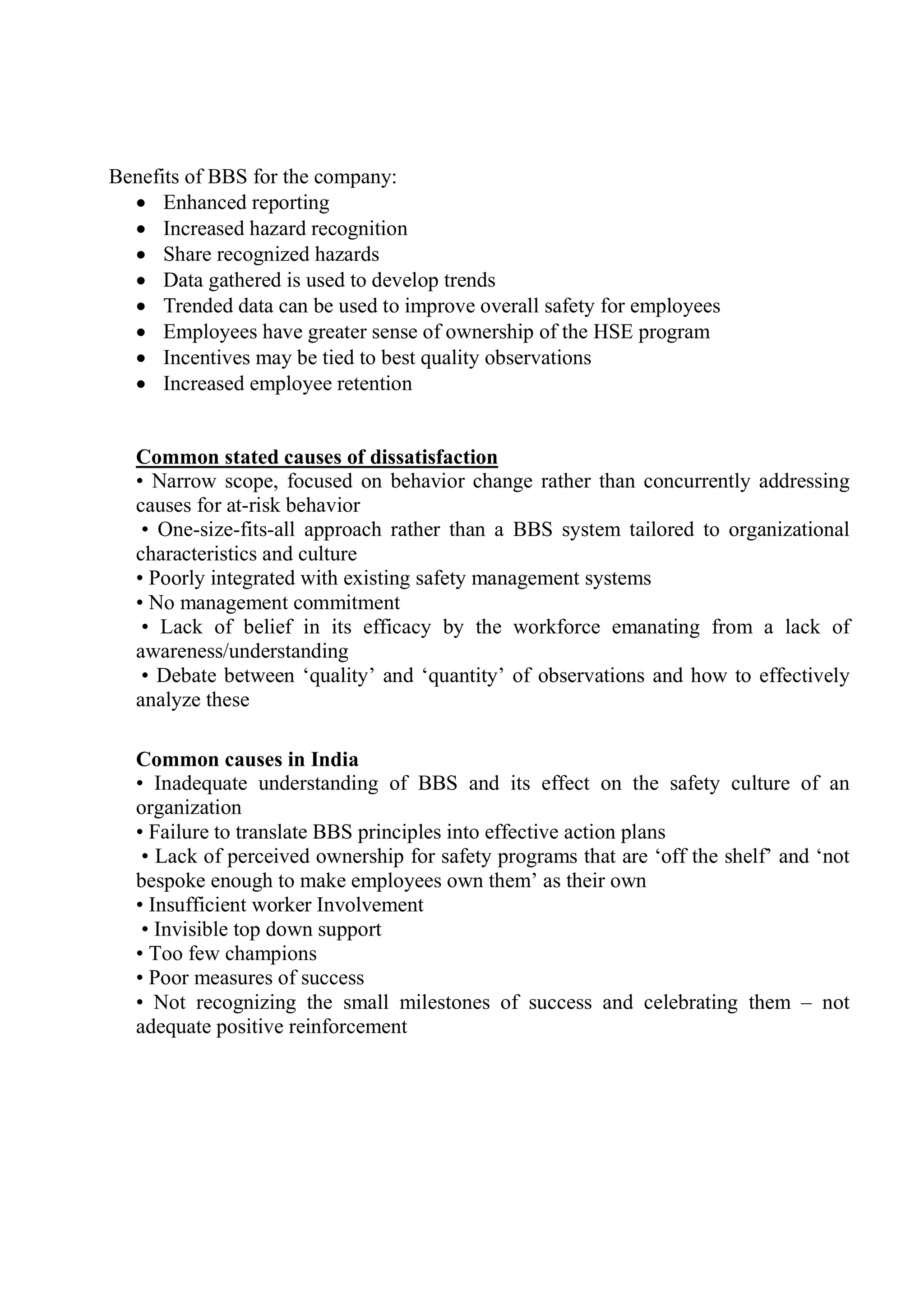 Benefits of BBS for the company:
 Enhanced reporting
 Increased hazard recognition
 Share recognized hazards
 Data gathered is used to develop trends
 Trended data can be used to improve overall safety for employees
 Employees have greater sense of ownership of the HSE program
 Incentives may be tied to best quality observations
 Increased employee retention
Common stated causes of dissatisfaction
• Narrow scope, focused on behavior change rather than concurrently addressing
causes for at-risk behavior
• One-size-fits-all approach rather than a BBS system tailored to organizational
characteristics and culture
• Poorly integrated with existing safety management systems
• No management commitment
• Lack of belief in its efficacy by the workforce emanating from a lack of
awareness/understanding
• Debate between ‘quality’ and ‘quantity’ of observations and how to effectively
analyze these
Common causes in India
• Inadequate understanding of BBS and its effect on the safety culture of an
organization
• Failure to translate BBS principles into effective action plans
• Lack of perceived ownership for safety programs that are ‘off the shelf’ and ‘not
bespoke enough to make employees own them’ as their own
• Insufficient worker Involvement
• Invisible top down support
• Too few champions
• Poor measures of success
• Not recognizing the small milestones of success and celebrating them – not
adequate positive reinforcement
 