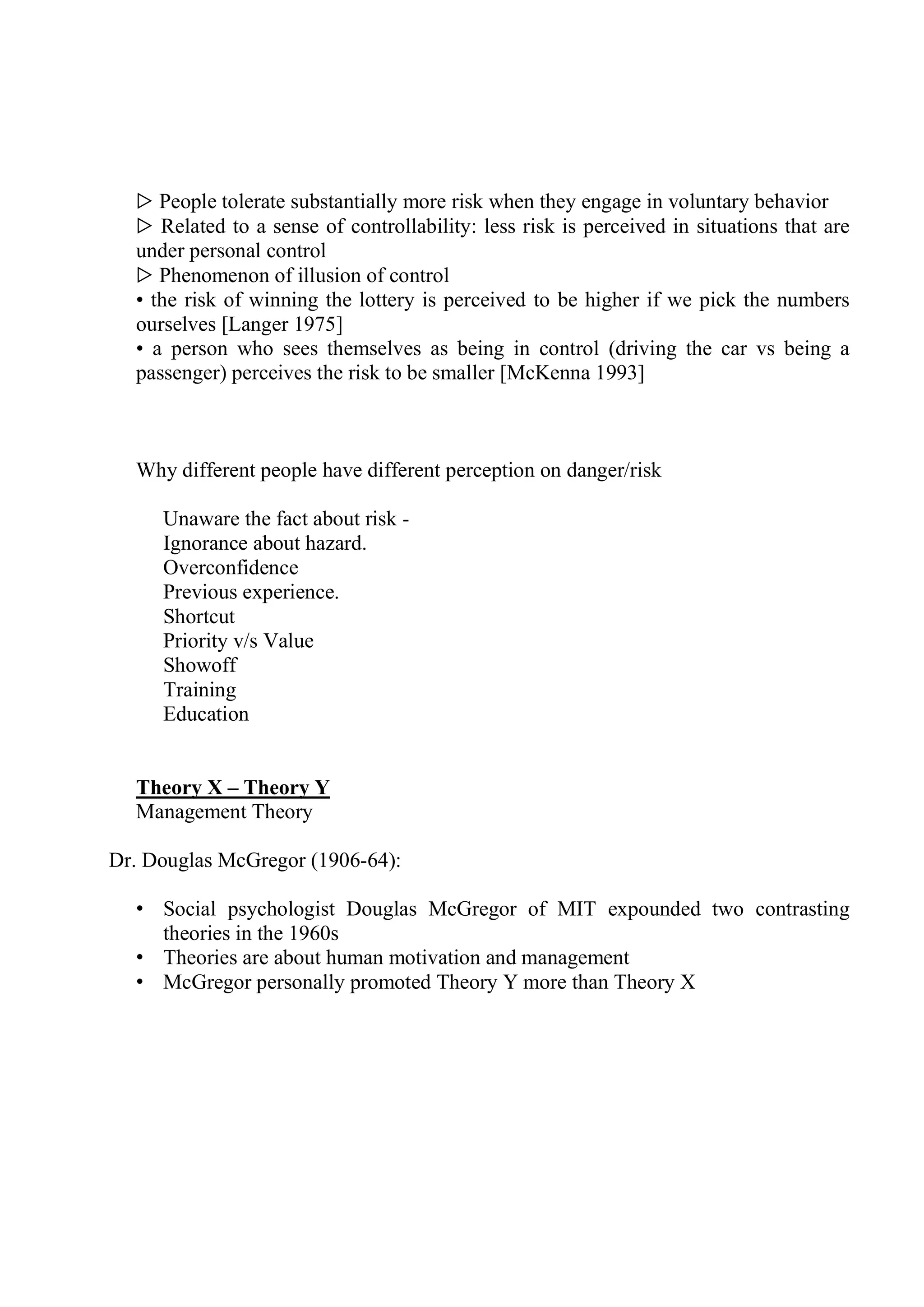 ▷ People tolerate substantially more risk when they engage in voluntary behavior
▷ Related to a sense of controllability: less risk is perceived in situations that are
under personal control
▷ Phenomenon of illusion of control
• the risk of winning the lottery is perceived to be higher if we pick the numbers
ourselves [Langer 1975]
• a person who sees themselves as being in control (driving the car vs being a
passenger) perceives the risk to be smaller [McKenna 1993]
Why different people have different perception on danger/risk
Unaware the fact about risk -
Ignorance about hazard.
Overconfidence
Previous experience.
Shortcut
Priority v/s Value
Showoff
Training
Education
Theory X – Theory Y
Management Theory
Dr. Douglas McGregor (1906-64):
• Social psychologist Douglas McGregor of MIT expounded two contrasting
theories in the 1960s
• Theories are about human motivation and management
• McGregor personally promoted Theory Y more than Theory X
 