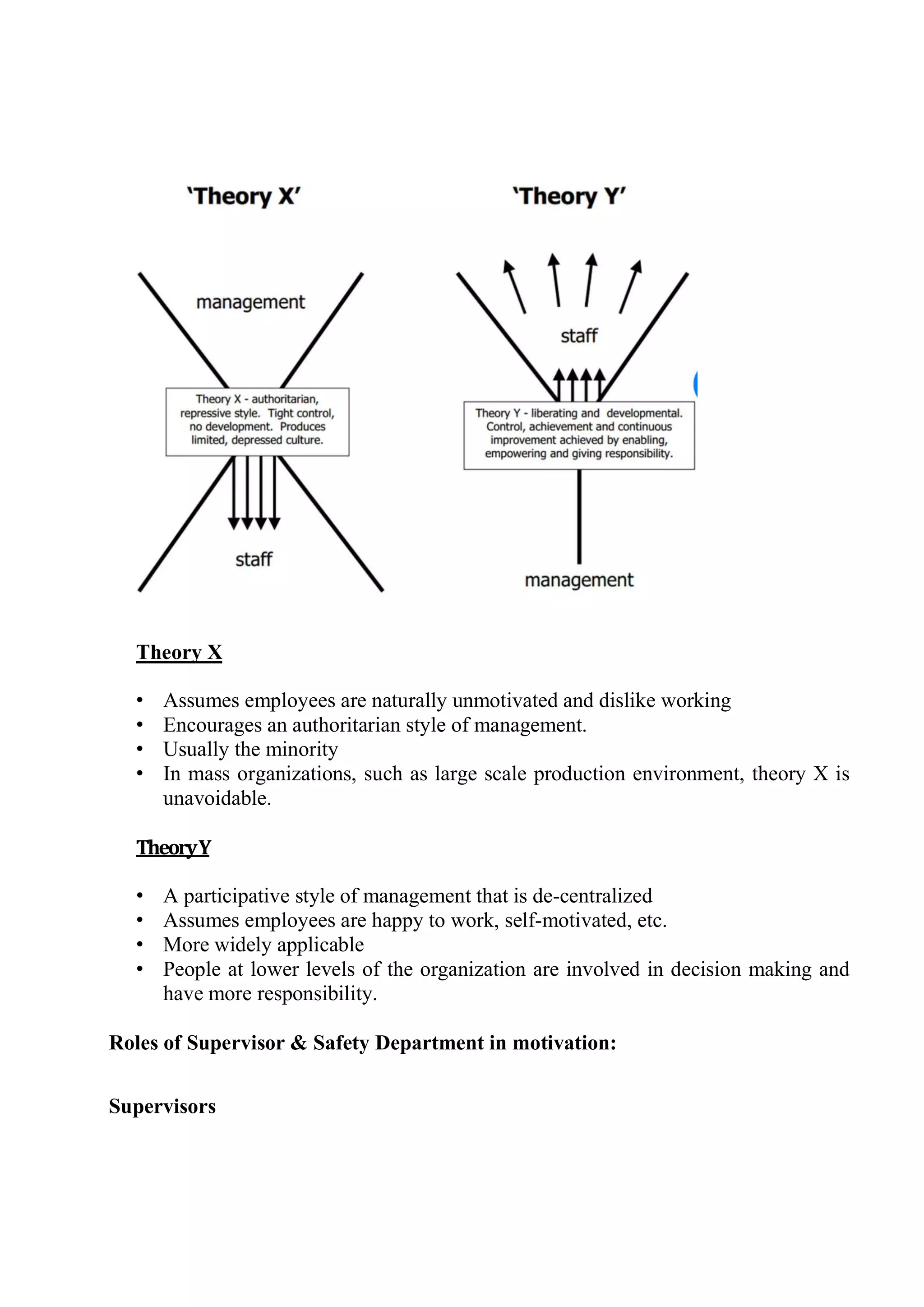 Theory X
• Assumes employees are naturally unmotivated and dislike working
• Encourages an authoritarian style of management.
• Usually the minority
• In mass organizations, such as large scale production environment, theory X is
unavoidable.
TheoryY
• A participative style of management that is de-centralized
• Assumes employees are happy to work, self-motivated, etc.
• More widely applicable
• People at lower levels of the organization are involved in decision making and
have more responsibility.
Roles of Supervisor & Safety Department in motivation:
Supervisors
 