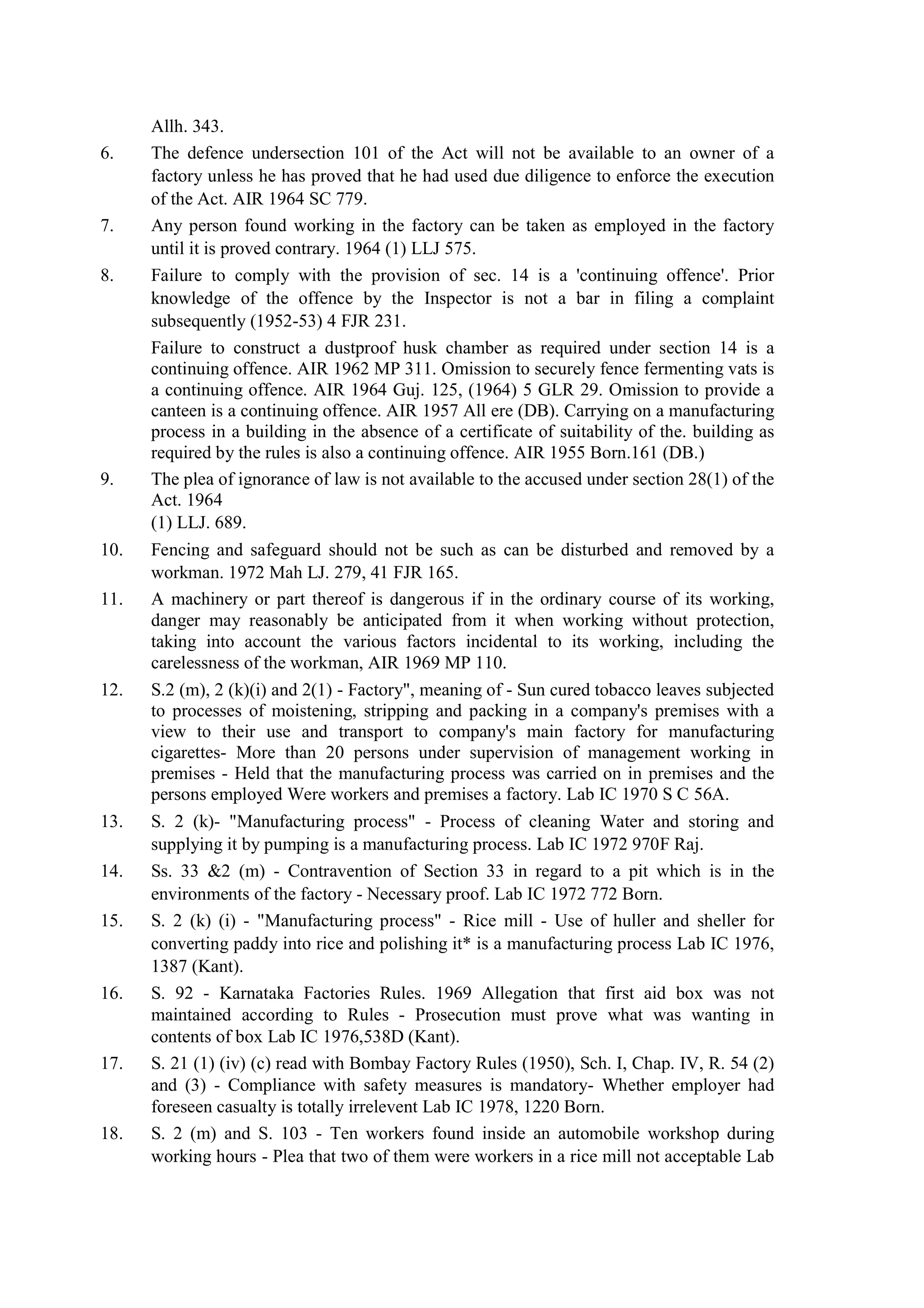Allh. 343.
6. The defence undersection 101 of the Act will not be available to an owner of a
factory unless he has proved that he had used due diligence to enforce the execution
of the Act. AIR 1964 SC 779.
7. Any person found working in the factory can be taken as employed in the factory
until it is proved contrary. 1964 (1) LLJ 575.
8. Failure to comply with the provision of sec. 14 is a 'continuing offence'. Prior
knowledge of the offence by the Inspector is not a bar in filing a complaint
subsequently (1952-53) 4 FJR 231.
Failure to construct a dustproof husk chamber as required under section 14 is a
continuing offence. AIR 1962 MP 311. Omission to securely fence fermenting vats is
a continuing offence. AIR 1964 Guj. 125, (1964) 5 GLR 29. Omission to provide a
canteen is a continuing offence. AIR 1957 All ere (DB). Carrying on a manufacturing
process in a building in the absence of a certificate of suitability of the. building as
required by the rules is also a continuing offence. AIR 1955 Born.161 (DB.)
9. The plea of ignorance of law is not available to the accused under section 28(1) of the
Act. 1964
(1) LLJ. 689.
10. Fencing and safeguard should not be such as can be disturbed and removed by a
workman. 1972 Mah LJ. 279, 41 FJR 165.
11. A machinery or part thereof is dangerous if in the ordinary course of its working,
danger may reasonably be anticipated from it when working without protection,
taking into account the various factors incidental to its working, including the
carelessness of the workman, AIR 1969 MP 110.
12. S.2 (m), 2 (k)(i) and 2(1) - Factory", meaning of - Sun cured tobacco leaves subjected
to processes of moistening, stripping and packing in a company's premises with a
view to their use and transport to company's main factory for manufacturing
cigarettes- More than 20 persons under supervision of management working in
premises - Held that the manufacturing process was carried on in premises and the
persons employed Were workers and premises a factory. Lab IC 1970 S C 56A.
13. S. 2 (k)- "Manufacturing process" - Process of cleaning Water and storing and
supplying it by pumping is a manufacturing process. Lab IC 1972 970F Raj.
14. Ss. 33 &2 (m) - Contravention of Section 33 in regard to a pit which is in the
environments of the factory - Necessary proof. Lab IC 1972 772 Born.
15. S. 2 (k) (i) - "Manufacturing process" - Rice mill - Use of huller and sheller for
converting paddy into rice and polishing it* is a manufacturing process Lab IC 1976,
1387 (Kant).
16. S. 92 - Karnataka Factories Rules. 1969 Allegation that first aid box was not
maintained according to Rules - Prosecution must prove what was wanting in
contents of box Lab IC 1976,538D (Kant).
17. S. 21 (1) (iv) (c) read with Bombay Factory Rules (1950), Sch. I, Chap. IV, R. 54 (2)
and (3) - Compliance with safety measures is mandatory- Whether employer had
foreseen casualty is totally irrelevent Lab IC 1978, 1220 Born.
18. S. 2 (m) and S. 103 - Ten workers found inside an automobile workshop during
working hours - Plea that two of them were workers in a rice mill not acceptable Lab
 