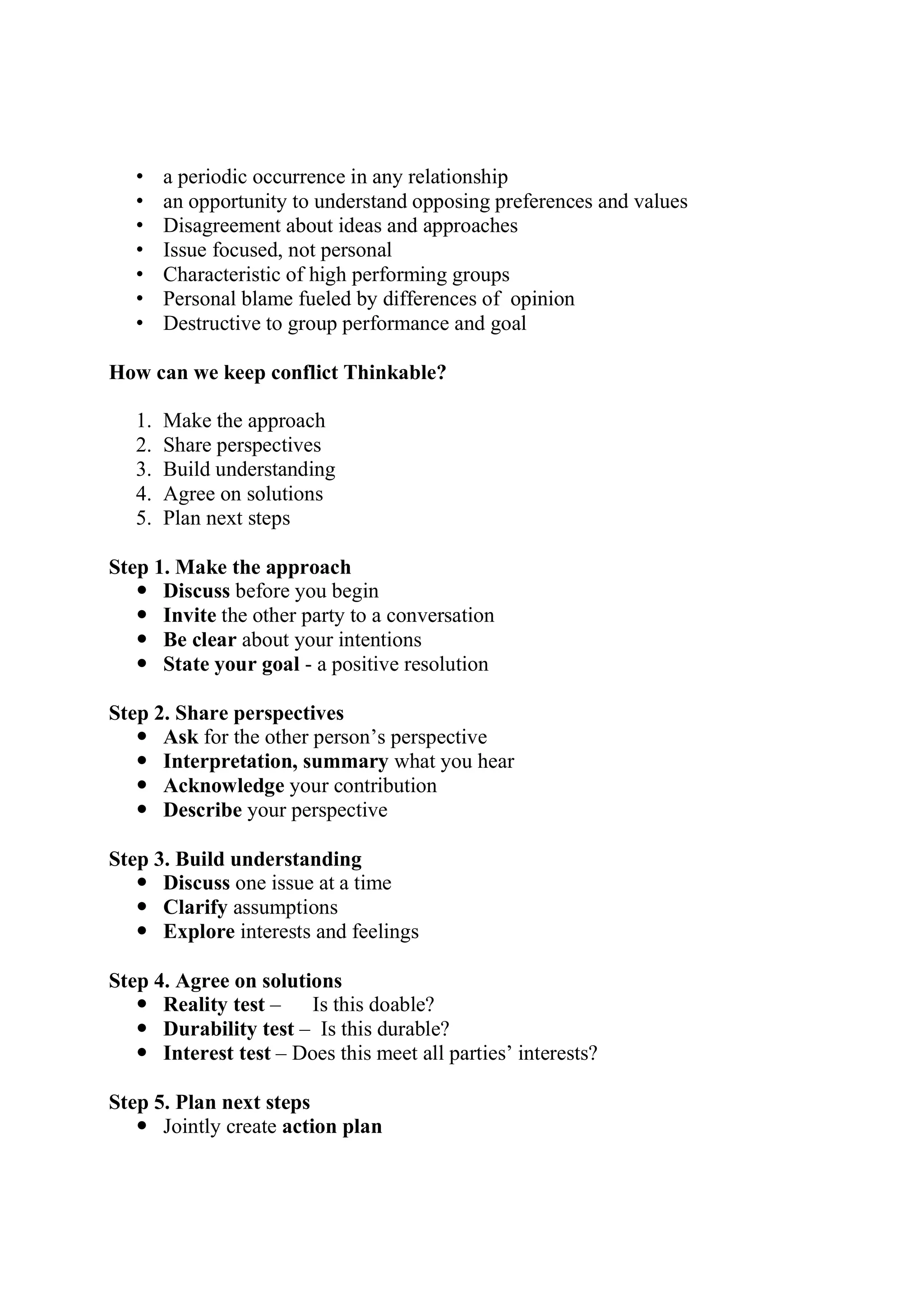 • a periodic occurrence in any relationship
• an opportunity to understand opposing preferences and values
• Disagreement about ideas and approaches
• Issue focused, not personal
• Characteristic of high performing groups
• Personal blame fueled by differences of opinion
• Destructive to group performance and goal
How can we keep conflict Thinkable?
1. Make the approach
2. Share perspectives
3. Build understanding
4. Agree on solutions
5. Plan next steps
Step 1. Make the approach
 Discuss before you begin
 Invite the other party to a conversation
 Be clear about your intentions
 State your goal - a positive resolution
Step 2. Share perspectives
 Ask for the other person’s perspective
 Interpretation, summary what you hear
 Acknowledge your contribution
 Describe your perspective
Step 3. Build understanding
 Discuss one issue at a time
 Clarify assumptions
 Explore interests and feelings
Step 4. Agree on solutions
 Reality test – Is this doable?
 Durability test – Is this durable?
 Interest test – Does this meet all parties’ interests?
Step 5. Plan next steps
 Jointly create action plan
 