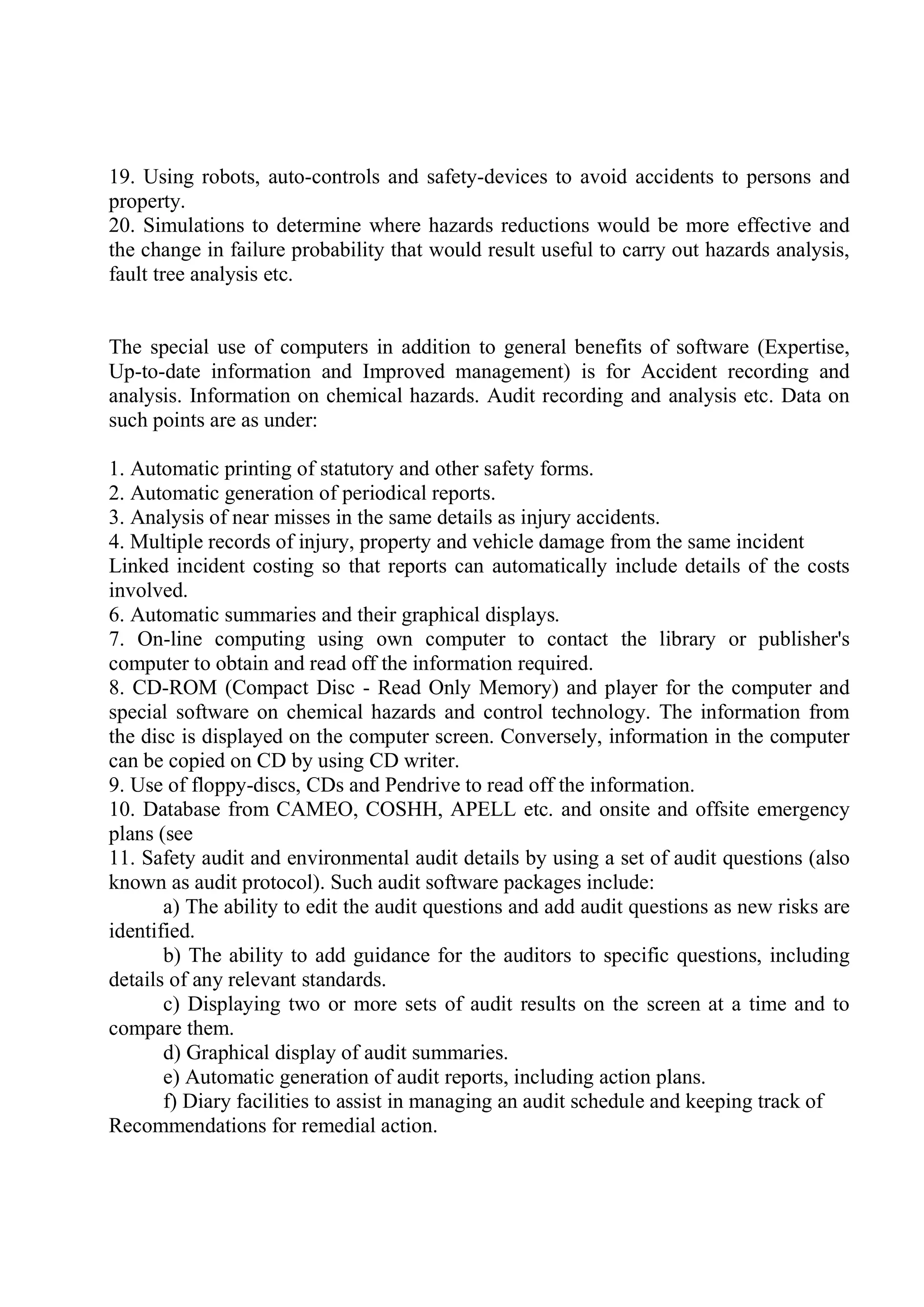 19. Using robots, auto-controls and safety-devices to avoid accidents to persons and
property.
20. Simulations to determine where hazards reductions would be more effective and
the change in failure probability that would result useful to carry out hazards analysis,
fault tree analysis etc.
The special use of computers in addition to general benefits of software (Expertise,
Up-to-date information and Improved management) is for Accident recording and
analysis. Information on chemical hazards. Audit recording and analysis etc. Data on
such points are as under:
1. Automatic printing of statutory and other safety forms.
2. Automatic generation of periodical reports.
3. Analysis of near misses in the same details as injury accidents.
4. Multiple records of injury, property and vehicle damage from the same incident
Linked incident costing so that reports can automatically include details of the costs
involved.
6. Automatic summaries and their graphical displays.
7. On-line computing using own computer to contact the library or publisher's
computer to obtain and read off the information required.
8. CD-ROM (Compact Disc - Read Only Memory) and player for the computer and
special software on chemical hazards and control technology. The information from
the disc is displayed on the computer screen. Conversely, information in the computer
can be copied on CD by using CD writer.
9. Use of floppy-discs, CDs and Pendrive to read off the information.
10. Database from CAMEO, COSHH, APELL etc. and onsite and offsite emergency
plans (see
11. Safety audit and environmental audit details by using a set of audit questions (also
known as audit protocol). Such audit software packages include:
a) The ability to edit the audit questions and add audit questions as new risks are
identified.
b) The ability to add guidance for the auditors to specific questions, including
details of any relevant standards.
c) Displaying two or more sets of audit results on the screen at a time and to
compare them.
d) Graphical display of audit summaries.
e) Automatic generation of audit reports, including action plans.
f) Diary facilities to assist in managing an audit schedule and keeping track of
Recommendations for remedial action.
 