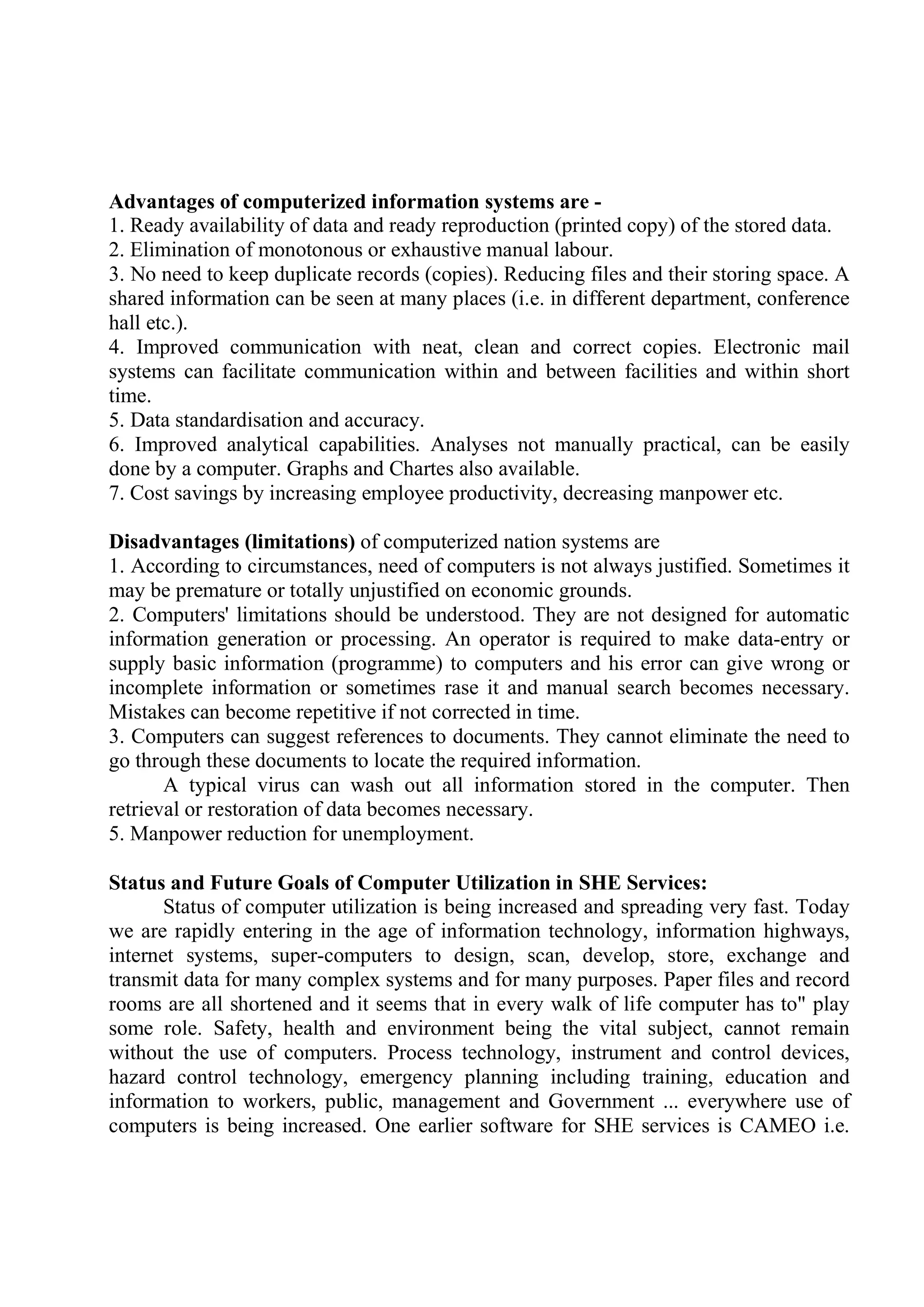 Advantages of computerized information systems are -
1. Ready availability of data and ready reproduction (printed copy) of the stored data.
2. Elimination of monotonous or exhaustive manual labour.
3. No need to keep duplicate records (copies). Reducing files and their storing space. A
shared information can be seen at many places (i.e. in different department, conference
hall etc.).
4. Improved communication with neat, clean and correct copies. Electronic mail
systems can facilitate communication within and between facilities and within short
time.
5. Data standardisation and accuracy.
6. Improved analytical capabilities. Analyses not manually practical, can be easily
done by a computer. Graphs and Chartes also available.
7. Cost savings by increasing employee productivity, decreasing manpower etc.
Disadvantages (limitations) of computerized nation systems are
1. According to circumstances, need of computers is not always justified. Sometimes it
may be premature or totally unjustified on economic grounds.
2. Computers' limitations should be understood. They are not designed for automatic
information generation or processing. An operator is required to make data-entry or
supply basic information (programme) to computers and his error can give wrong or
incomplete information or sometimes rase it and manual search becomes necessary.
Mistakes can become repetitive if not corrected in time.
3. Computers can suggest references to documents. They cannot eliminate the need to
go through these documents to locate the required information.
A typical virus can wash out all information stored in the computer. Then
retrieval or restoration of data becomes necessary.
5. Manpower reduction for unemployment.
Status and Future Goals of Computer Utilization in SHE Services:
Status of computer utilization is being increased and spreading very fast. Today
we are rapidly entering in the age of information technology, information highways,
internet systems, super-computers to design, scan, develop, store, exchange and
transmit data for many complex systems and for many purposes. Paper files and record
rooms are all shortened and it seems that in every walk of life computer has to" play
some role. Safety, health and environment being the vital subject, cannot remain
w