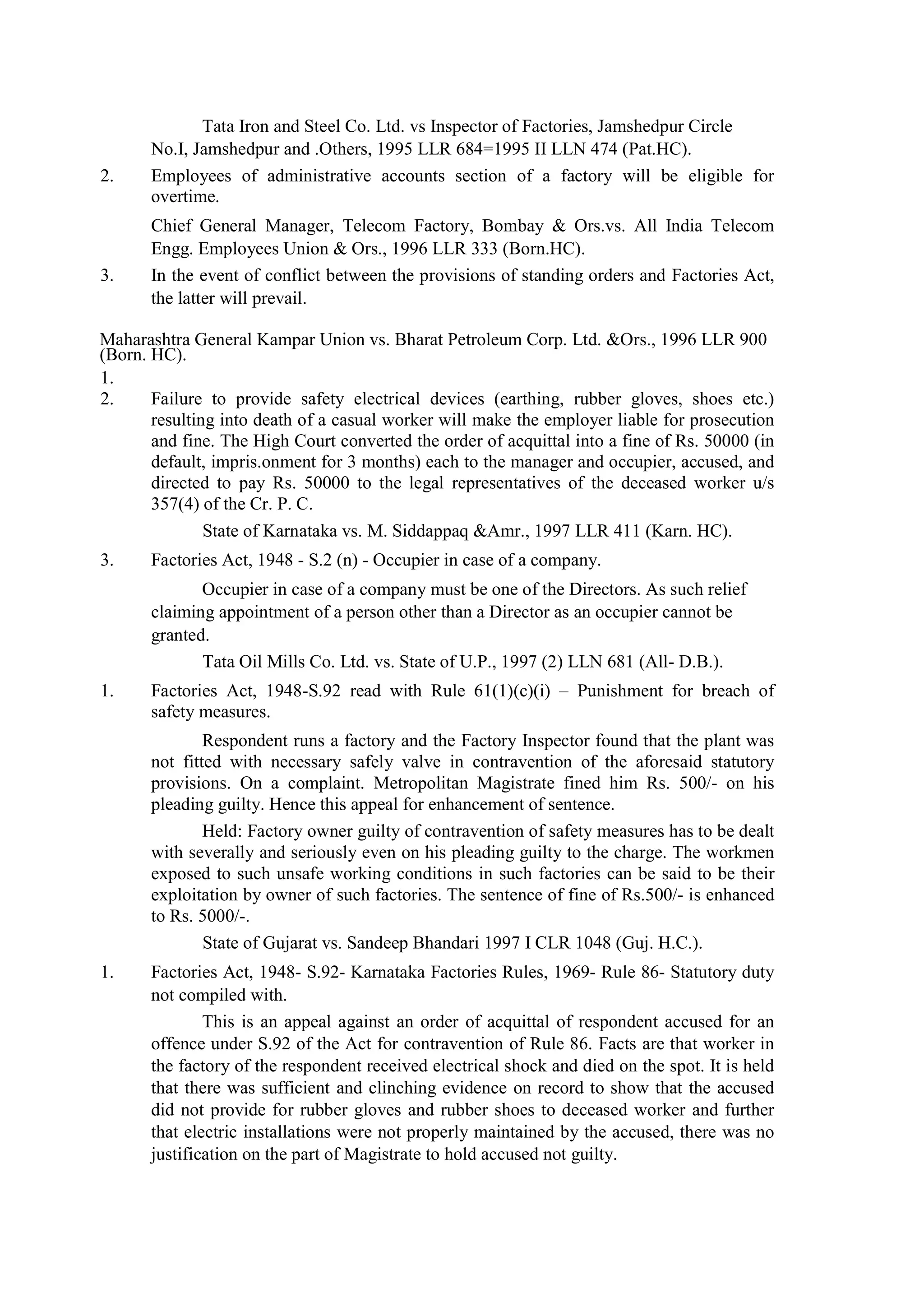 Tata Iron and Steel Co. Ltd. vs Inspector of Factories, Jamshedpur Circle
No.I, Jamshedpur and .Others, 1995 LLR 684=1995 II LLN 474 (Pat.HC).
2. Employees of administrative accounts section of a factory will be eligible for
overtime.
Chief General Manager, Telecom Factory, Bombay & Ors.vs. All India Telecom
Engg. Employees Union & Ors., 1996 LLR 333 (Born.HC).
3. In the event of conflict between the provisions of standing orders and Factories Act,
the latter will prevail.
Maharashtra General Kampar Union vs. Bharat Petroleum Corp. Ltd. &Ors., 1996 LLR 900
(Born. HC).
1.
2. Failure to provide safety electrical devices (earthing, rubber gloves, shoes etc.)
resulting into death of a casual worker will make the employer liable for prosecution
and fine. The High Court converted the order of acquittal into a fine of Rs. 50000 (in
default, impris.onment for 3 months) each to the manager and occupier, accused, and
directed to pay Rs. 50000 to the legal representatives of the deceased worker u/s
357(4) of the Cr. P. C.
State of Karnataka vs. M. Siddappaq &Amr., 1997 LLR 411 (Karn. HC).
3. Factories Act, 1948 - S.2 (n) - Occupier in case of a company.
Occupier in case of a company must be one of the Directors. As such relief
claiming appointment of a person other than a Director as an occupier cannot be
granted.
Tata Oil Mills Co. Ltd. vs. State of U.P., 1997 (2) LLN 681 (All- D.B.).
1. Factories Act, 1948-S.92 read with Rule 61(1)(c)(i) – Punishment for breach of
safety measures.
Respondent runs a factory and the Factory Inspector found that the plant was
not fitted with necessary safely valve in contravention of the aforesaid statutory
provisions. On a complaint. Metropolitan Magistrate fined him Rs. 500/- on his
pleading guilty. Hence this appeal for enhancement of sentence.
Held: Factory owner guilty of contravention of safety measures has to be dealt
with severally and seriously even on his pleading guilty to the charge. The workmen
exposed to such unsafe working conditions in such factories can be said to be their
exploitation by owner of such factories. The sentence of fine of Rs.500/- is enhanced
to Rs. 5000/-.
State of Gujarat vs. Sandeep Bhandari 1997 I CLR 1048 (Guj. H.C.).
1. Factories Act, 1948- S.92- Karnataka Factories Rules, 1969- Rule 86- Statutory duty
not compiled with.
This is an appeal against an order of acquittal of respondent accused for an
offence under S.92 of the Act for contravention of Rule 86. Facts are that worker in
the factory of the respondent received electrical shock and died on the spot. It is held
that there was sufficient and clinching evidence on record to show that the accused
did not provide for rubber gloves and rubber shoes to deceased worker and further
that electric installations were not properly maintained by the accused, there was no
justification on the part of Magistrate to hold accused not guilty.
 