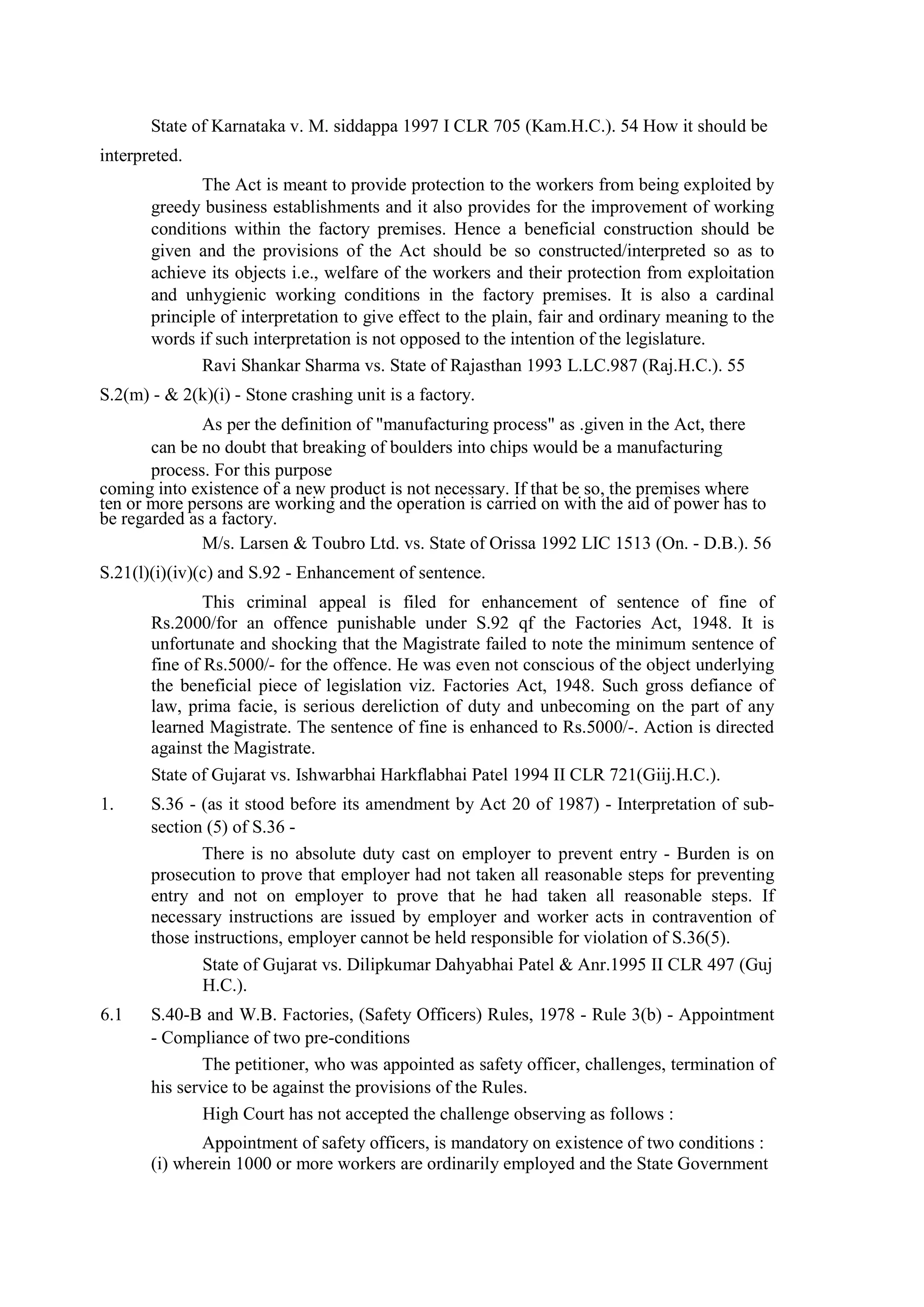 State of Karnataka v. M. siddappa 1997 I CLR 705 (Kam.H.C.). 54 How it should be
interpreted.
The Act is meant to provide protection to the workers from being exploited by
greedy business establishments and it also provides for the improvement of working
conditions within the factory premises. Hence a beneficial construction should be
given and the provisions of the Act should be so constructed/interpreted so as to
achieve its objects i.e., welfare of the workers and their protection from exploitation
and unhygienic working conditions in the factory premises. It is also a cardinal
principle of interpretation to give effect to the plain, fair and ordinary meaning to the
words if such interpretation is not opposed to the intention of the legislature.
Ravi Shankar Sharma vs. State of Rajasthan 1993 L.LC.987 (Raj.H.C.). 55
S.2(m) - & 2(k)(i) - Stone crashing unit is a factory.
As per the definition of "manufacturing process" as .given in the Act, there
can be no doubt that breaking of boulders into chips would be a manufacturing
process. For this purpose
coming into existence of a new product is not necessary. If that be so, the premises where
ten or more persons are working and the operation is carried on with the aid of power has to
be regarded as a factory.
M/s. Larsen & Toubro Ltd. vs. State of Orissa 1992 LIC 1513 (On. - D.B.). 56
S.21(l)(i)(iv)(c) and S.92 - Enhancement of sentence.
This criminal appeal is filed for enhancement of sentence of fine of
Rs.2000/for an offence punishable under S.92 qf the Factories Act, 1948. It is
unfortunate and shocking that the Magistrate failed to note the minimum sentence of
fine of Rs.5000/- for the offence. He was even not conscious of the object underlying
the beneficial piece of legislation viz. Factories Act, 1948. Such gross defiance of
law, prima facie, is serious dereliction of duty and unbecoming on the part of any
learned Magistrate. The sentence of fine is enhanced to Rs.5000/-. Action is directed
against the Magistrate.
State of Gujarat vs. Ishwarbhai Harkflabhai Patel 1994 II CLR 721(Giij.H.C.).
1. S.36 - (as it stood before its amendment by Act 20 of 1987) - Interpretation of sub-
section (5) of S.36 -
There is no absolute duty cast on employer to prevent entry - Burden is on
prosecution to prove that employer had not taken all reasonable steps for preventing
entry and not on employer to prove that he had taken all reasonable steps. If
necessary instructions are issued by employer and worker acts in contravention of
those instructions, employer cannot be held responsible for violation of S.36(5).
State of Gujarat vs. Dilipkumar Dahyabhai Patel & Anr.1995 II CLR 497 (Guj
H.C.).
6.1 S.40-B and W.B. Factories, (Safety Officers) Rules, 1978 - Rule 3(b) - Appointment
- Compliance of two pre-conditions
The petitioner, who was appointed as safety officer, challenges, termination of
his service to be against the provisions of the Rules.
High Court has not accepted the challenge observing as follows :
Appointment of safety officers, is mandatory on existence of two conditions :
(i) wherein 1000 or more workers are ordinarily employed and the State Government
 