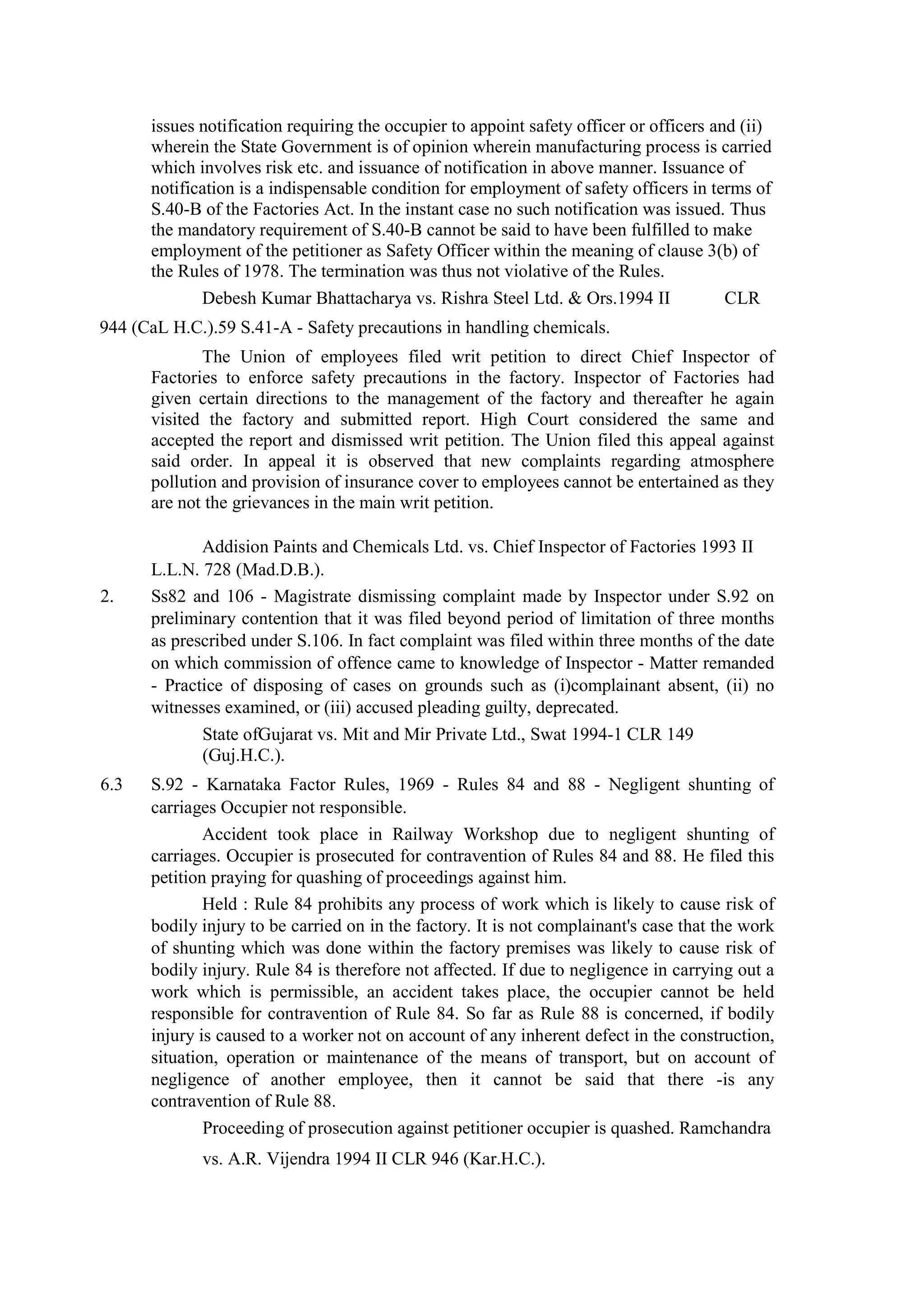issues notification requiring the occupier to appoint safety officer or officers and (ii)
wherein the State Government is of opinion wherein manufacturing process is carried
which involves risk etc. and issuance of notification in above manner. Issuance of
notification is a indispensable condition for employment of safety officers in terms of
S.40-B of the Factories Act. In the instant case no such notification was issued. Thus
the mandatory requirement of S.40-B cannot be said to have been fulfilled to make
employment of the petitioner as Safety Officer within the meaning of clause 3(b) of
the Rules of 1978. The termination was thus not violative of the Rules.
Debesh Kumar Bhattacharya vs. Rishra Steel Ltd. & Ors.1994 II CLR
944 (CaL H.C.).59 S.41-A - Safety precautions in handling chemicals.
The Union of employees filed writ petition to direct Chief Inspector of
Factories to enforce safety precautions in the factory. Inspector of Factories had
given certain directions to the management of the factory and thereafter he again
visited the factory and submitted report. High Court considered the same and
accepted the report and dismissed writ petition. The Union filed this appeal against
said order. In appeal it is observed that new complaints regarding atmosphere
pollution and provision of insurance cover to employees cannot be entertained as they
are not the grievances in the main writ petition.
Addision Paints and Chemicals Ltd. vs. Chief Inspector of Factories 1993 II
L.L.N. 728 (Mad.D.B.).
2. Ss82 and 106 - Magistrate dismissing complaint made by Inspector under S.92 on
preliminary contention that it was filed beyond period of limitation of three months
as prescribed under S.106. In fact complaint was filed within three months of the date
on which commission of offence came to knowledge of Inspector - Matter remanded
- Practice of disposing of cases on grounds such as (i)complainant absent, (ii) no
witnesses examined, or (iii) accused pleading guilty, deprecated.
State ofGujarat vs. Mit and Mir Private Ltd., Swat 1994-1 CLR 149
(Guj.H.C.).
6.3 S.92 - Karnataka Factor Rules, 1969 - Rules 84 and 88 - Negligent shunting of
carriages Occupier not responsible.
Accident took place in Railway Workshop due to negligent shunting of
carriages. Occupier is prosecuted for contravention of Rules 84 and 88. He filed this
petition praying for quashing of proceedings against him.
Held : Rule 84 prohibits any process of work which is likely to cause risk of
bodily injury to be carried on in the factory. It is not complainant's case that the work
of shunting which was done within the factory premises was likely to cause risk of
bodily injury. Rule 84 is therefore not affected. If due to negligence in carrying out a
work which is permissible, an accident takes place, the occupier cannot be held
responsible for contravention of Rule 84. So far as Rule 88 is concerned, if bodily
injury is caused to a worker not on account of any inherent defect in the construction,
situation, operation or maintenance of the means of transport, but on account of
negligence of another employee, then it cannot be said that there -is any
contravention of Rule 88.
Proceeding of prosecution against petitioner occupier is quashed. Ramchandra
vs. A.R. Vijendra 1994 II CLR 946 (Kar.H.C.).
 
