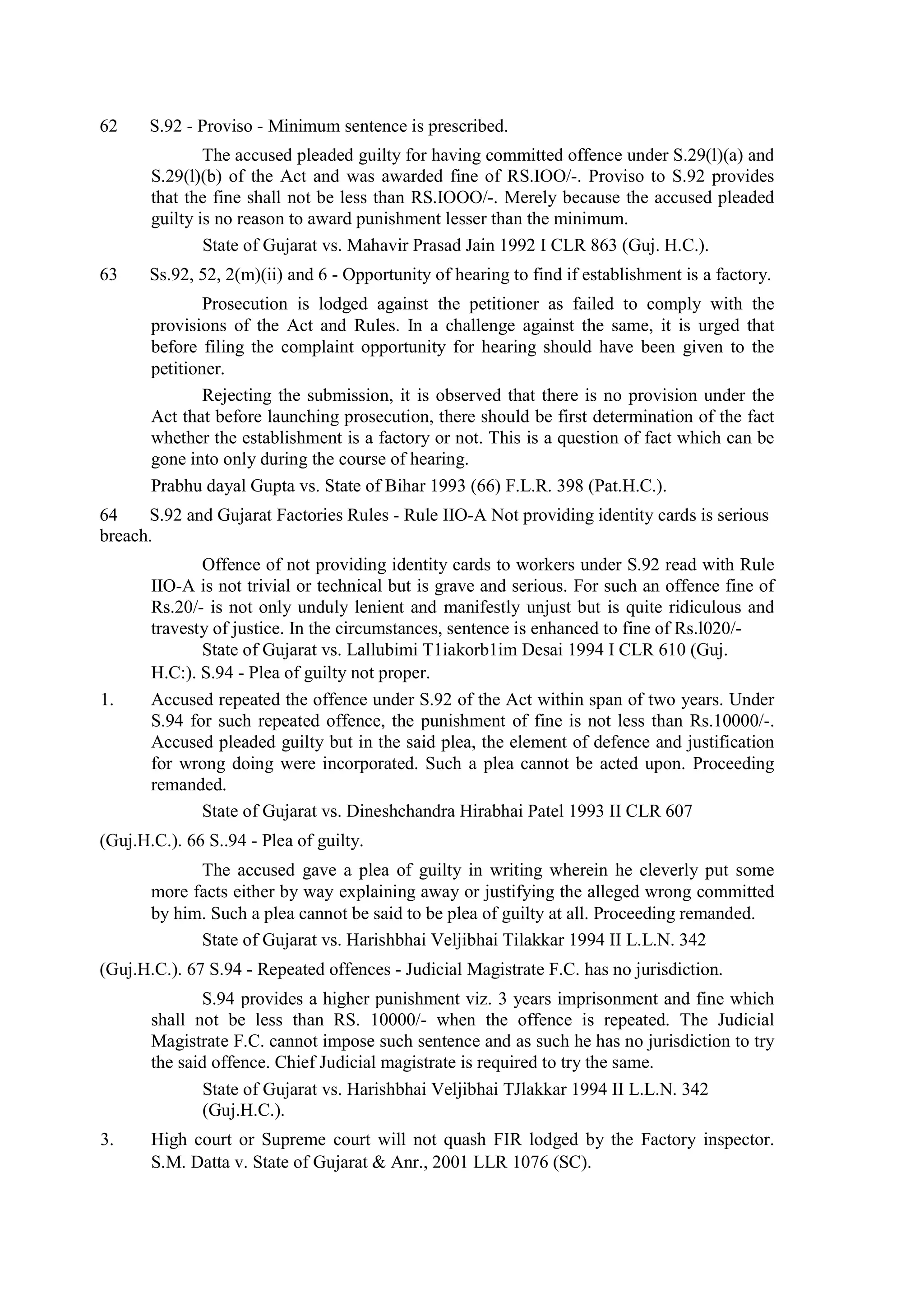 62 S.92 - Proviso - Minimum sentence is prescribed.
The accused pleaded guilty for having committed offence under S.29(l)(a) and
S.29(l)(b) of the Act and was awarded fine of RS.IOO/-. Proviso to S.92 provides
that the fine shall not be less than RS.IOOO/-. Merely because the accused pleaded
guilty is no reason to award punishment lesser than the minimum.
State of Gujarat vs. Mahavir Prasad Jain 1992 I CLR 863 (Guj. H.C.).
63 Ss.92, 52, 2(m)(ii) and 6 - Opportunity of hearing to find if establishment is a factory.
Prosecution is lodged against the petitioner as failed to comply with the
provisions of the Act and Rules. In a challenge against the same, it is urged that
before filing the complaint opportunity for hearing should have been given to the
petitioner.
Rejecting the submission, it is observed that there is no provision under the
Act that before launching prosecution, there should be first determination of the fact
whether the establishment is a factory or not. This is a question of fact which can be
gone into only during the course of hearing.
Prabhu dayal Gupta vs. State of Bihar 1993 (66) F.L.R. 398 (Pat.H.C.).
64 S.92 and Gujarat Factories Rules - Rule IIO-A Not providing identity cards is serious
breach.
Offence of not providing identity cards to workers under S.92 read with Rule
IIO-A is not trivial or technical but is grave and serious. For such an offence fine of
Rs.20/- is not only unduly lenient and manifestly unjust but is quite ridiculous and
travesty of justice. In the circumstances, sentence is enhanced to fine of Rs.l020/-
State of Gujarat vs. Lallubimi T1iakorb1im Desai 1994 I CLR 610 (Guj.
H.C:). S.94 - Plea of guilty not proper.
1. Accused repeated the offence under S.92 of the Act within span of two years. Under
S.94 for such repeated offence, the punishment of fine is not less than Rs.10000/-.
Accused pleaded guilty but in the said plea, the element of defence and justification
for wrong doing were incorporated. Such a plea cannot be acted upon. Proceeding
remanded.
State of Gujarat vs. Dineshchandra Hirabhai Patel 1993 II CLR 607
(Guj.H.C.). 66 S..94 - Plea of guilty.
The accused gave a plea of guilty in writing wherein he cleverly put some
more facts either by way explaining away or justifying the alleged wrong committed
by him. Such a plea cannot be said to be plea of guilty at all. Proceeding remanded.
State of Gujarat vs. Harishbhai Veljibhai Tilakkar 1994 II L.L.N. 342
(Guj.H.C.). 67 S.94 - Repeated offences - Judicial Magistrate F.C. has no jurisdiction.
S.94 provides a higher punishment viz. 3 years imprisonment and fine which
shall not be less than RS. 10000/- when the offence is repeated. The Judicial
Magistrate F.C. cannot impose such sentence and as such he has no jurisdiction to try
the said offence. Chief Judicial magistrate is required to try the same.
State of Gujarat vs. Harishbhai Veljibhai TJlakkar 1994 II L.L.N. 342
(Guj.H.C.).
3. High court or Supreme court will not quash FIR lodged by the Factory inspector.
S.M. Datta v. State of Gujarat & Anr., 2001 LLR 1076 (SC).
 