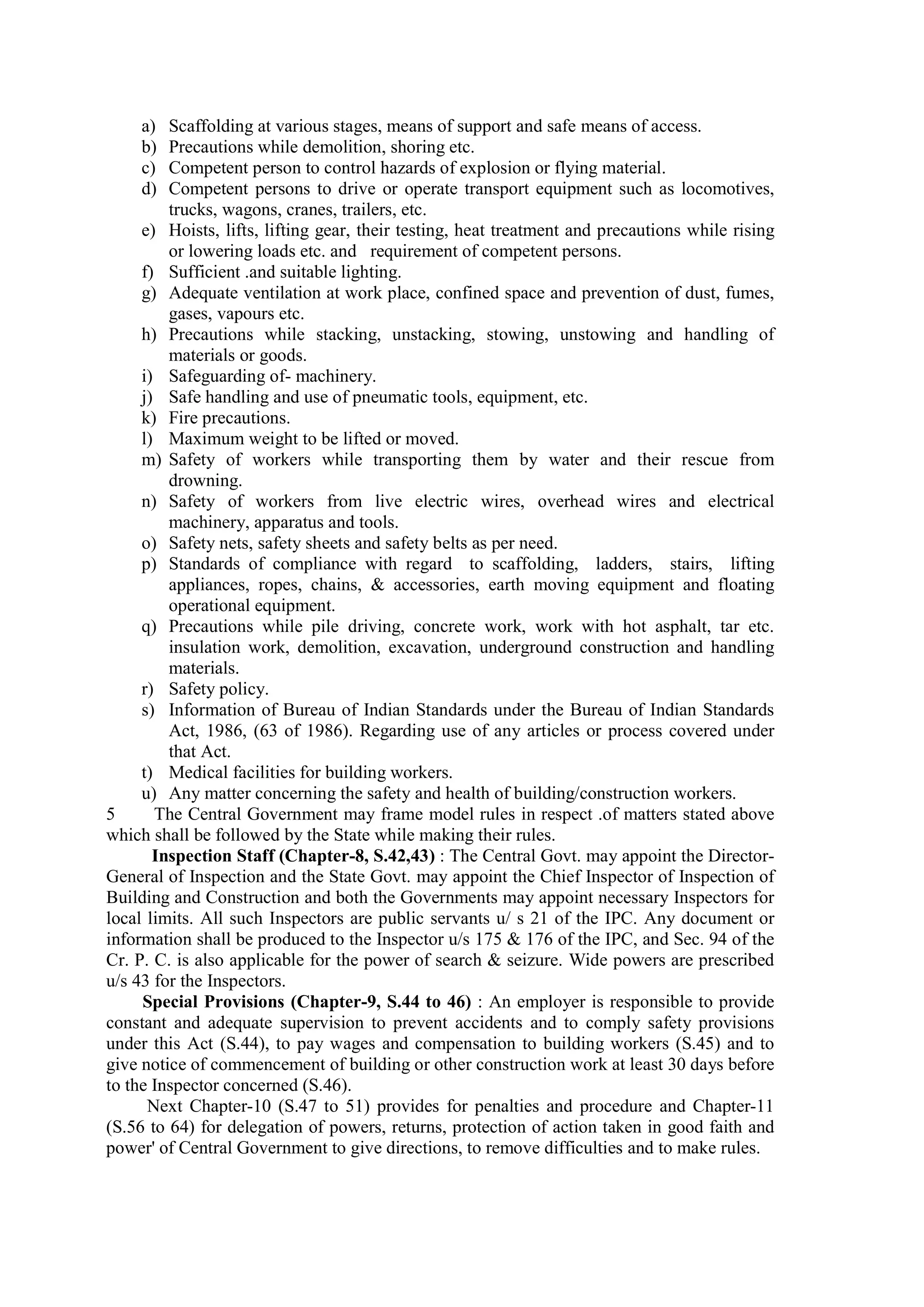 a) Scaffolding at various stages, means of support and safe means of access.
b) Precautions while demolition, shoring etc.
c) Competent person to control hazards of explosion or flying material.
d) Competent persons to drive or operate transport equipment such as locomotives,
trucks, wagons, cranes, trailers, etc.
e) Hoists, lifts, lifting gear, their testing, heat treatment and precautions while rising
or lowering loads etc. and requirement of competent persons.
f) Sufficient .and suitable lighting.
g) Adequate ventilation at work place, confined space and prevention of dust, fumes,
gases, vapours etc.
h) Precautions while stacking, unstacking, stowing, unstowing and handling of
materials or goods.
i) Safeguarding of- machinery.
j) Safe handling and use of pneumatic tools, equipment, etc.
k) Fire precautions.
l) Maximum weight to be lifted or moved.
m) Safety of workers while transporting them by water and their rescue from
drowning.
n) Safety of workers from live electric wires, overhead wires and electrical
machinery, apparatus and tools.
o) Safety nets, safety sheets and safety belts as per need.
p) Standards of compliance with regard to scaffolding, ladders, stairs, lifting
appliances, ropes, chains, & accessories, earth moving equipment and floating
operational equipment.
q) Precautions while pile driving, concrete work, work with hot asphalt, tar etc.
insulation work, demolition, excavation, underground construction and handling
materials.
r) Safety policy.
s) Information of Bureau of Indian Standards under the Bureau of Indian Standards
Act, 1986, (63 of 1986). Regarding use of any articles or process covered under
that Act.
t) Medical facilities for building workers.
u) Any matter concerning the safety and health of building/construction workers.
5 The Central Government may frame model rules in respect .of matters stated above
which shall be followed by the State while making their rules.
Inspection Staff (Chapter-8, S.42,43) : The Central Govt. may appoint the Director-
General of Inspection and the State Govt. may appoint the Chief Inspector of Inspection of
Building and Construction and both the Governments may appoint necessary Inspectors for
local limits. All such Inspectors are public servants u/ s 21 of the IPC. Any document or
information shall be produced to the Inspector u/s 175 & 176 of the IPC, and Sec. 94 of the
Cr. P. C. is also applicable for the power of search & seizure. Wide powers are prescribed
u/s 43 for the Inspectors.
Special Provisions (Chapter-9, S.44 to 46) : An employer is responsible to provide
constant and adequate supervision to prevent accidents and to comply safety provisions
under this Act (S.44), to pay wages and compensation to building workers (S.45) and to
give notice of commencement of building or other construction work at least 30 days before
to the Inspector concerned (S.46).
Next Chapter-10 (S.47 to 51) provides for penalties and procedure and Chapter-11
(S.56 to 64) for delegation of powers, returns, protection of action taken in good faith and
power' of Central Government to give directions, to remove difficulties and to make rules.
 