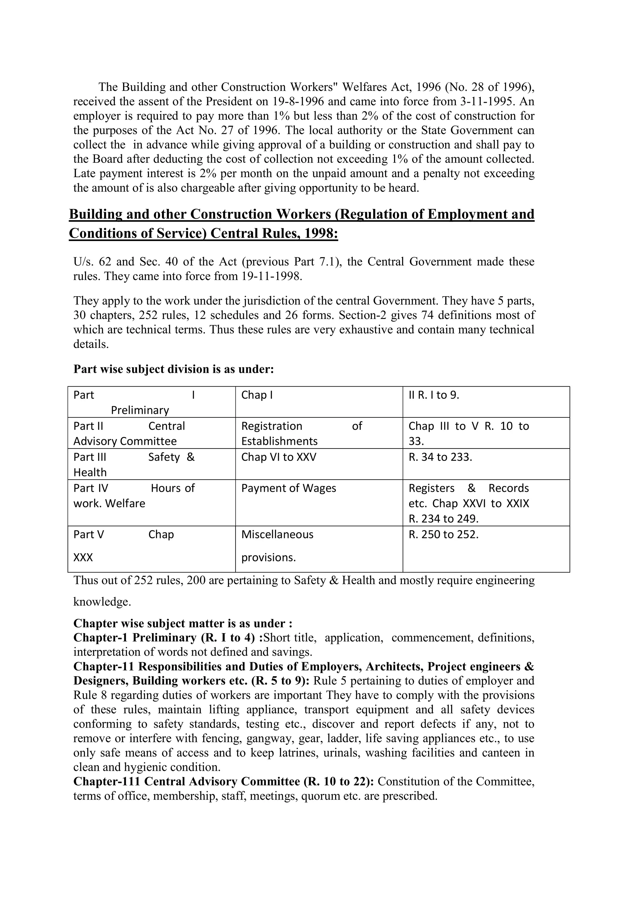 The Building and other Construction Workers" Welfares Act, 1996 (No. 28 of 1996),
received the assent of the President on 19-8-1996 and came into force from 3-11-1995. An
employer is required to pay more than 1% but less than 2% of the cost of construction for
the purposes of the Act No. 27 of 1996. The local authority or the State Government can
collect the in advance while giving approval of a building or construction and shall pay to
the Board after deducting the cost of collection not exceeding 1% of the amount collected.
Late payment interest is 2% per month on the unpaid amount and a penalty not exceeding
the amount of is also chargeable after giving opportunity to be heard.
Building and other Construction Workers (Regulation of Employment and
Conditions of Service) Central Rules, 1998:
U/s. 62 and Sec. 40 of the Act (previous Part 7.1), the Central Government made these
rules. They came into force from 19-11-1998.
They apply to the work under the jurisdiction of the central Government. They have 5 parts,
30 chapters, 252 rules, 12 schedules and 26 forms. Section-2 gives 74 definitions most of
which are technical terms. Thus these rules are very exhaustive and contain many technical
details.
Part wise subject division is as under:
Part I
Preliminary
Chap I II R. I to 9.
Part II Central
Advisory Committee
Registration of
Establishments
Chap III to V R. 10 to
33.
Part III Safety &
Health
Chap VI to XXV R. 34 to 233.
Part IV Hours of
work. Welfare
Payment of Wages Registers & Records
etc. Chap XXVI to XXIX
R. 234 to 249.
Part V Chap
XXX
Miscellaneous
provisions.
R. 250 to 252.
Thus out of 252 rules, 200 are pertaining to Safety & Health and mostly require engineering
knowledge.
Chapter wise subject matter is as under :
Chapter-1 Preliminary (R. I to 4) :Short title, application, commencement, definitions,
interpretation of words not defined and savings.
Chapter-11 Responsibilities and Duties of Employers, Architects, Project engineers &
Designers, Building workers etc. (R. 5 to 9): Rule 5 pertaining to duties of employer and
Rule 8 regarding duties of workers are important They have to comply with the provisions
of these rules, maintain lifting appliance, transport equipment and all safety devices
conforming to safety standards, testing etc., discover and report defects if any, not to
remove or interfere with fencing, gangway, gear, ladder, life saving appliances etc., to use
only safe means of access and to keep latrines, urinals, washing facilities and canteen in
clean and hygienic condition.
Chapter-111 Central Advisory Committee (R. 10 to 22): Constitution of the Committee,
terms of office, membership, staff, meetings, quorum etc. are prescribed.
 