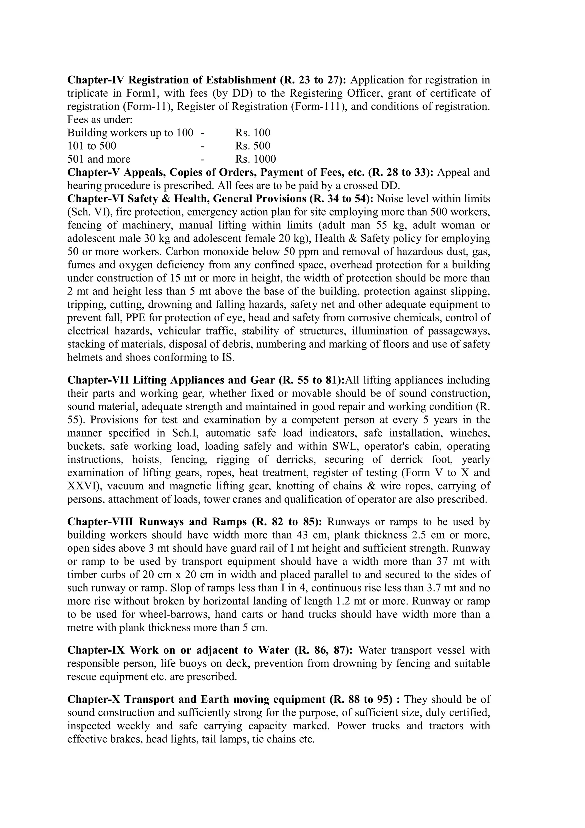 Chapter-IV Registration of Establishment (R. 23 to 27): Application for registration in
triplicate in Form1, with fees (by DD) to the Registering Officer, grant of certificate of
registration (Form-11), Register of Registration (Form-111), and conditions of registration.
Fees as under:
Building workers up to 100 - Rs. 100
101 to 500 - Rs. 500
501 and more - Rs. 1000
Chapter-V Appeals, Copies of Orders, Payment of Fees, etc. (R. 28 to 33): Appeal and
hearing procedure is prescribed. All fees are to be paid by a crossed DD.
Chapter-VI Safety & Health, General Provisions (R. 34 to 54): Noise level within limits
(Sch. VI), fire protection, emergency action plan for site employing more than 500 workers,
fencing of machinery, manual lifting within limits (adult man 55 kg, adult woman or
adolescent male 30 kg and adolescent female 20 kg), Health & Safety policy for employing
50 or more workers. Carbon monoxide below 50 ppm and removal of hazardous dust, gas,
fumes and oxygen deficiency from any confined space, overhead protection for a building
under construction of 15 mt or more in height, the width of protection should be more than
2 mt and height less than 5 mt above the base of the building, protection against slipping,
tripping, cutting, drowning and falling hazards, safety net and other adequate equipment to
prevent fall, PPE for protection of eye, head and safety from corrosive chemicals, control of
electrical hazards, vehicular traffic, stability of structures, illumination of passageways,
stacking of materials, disposal of debris, numbering and marking of floors and use of safety
helmets and shoes conforming to IS.
Chapter-VII Lifting Appliances and Gear (R. 55 to 81):All lifting appliances including
their parts and working gear, whether fixed or movable should be of sound construction,
sound material, adequate strength and maintained in good repair and working condition (R.
55). Provisions for test and examination by a competent person at every 5 years in the
manner specified in Sch.I, automatic safe load indicators, safe installation, winches,
buckets, safe working load, loading safely and within SWL, operator's cabin, operating
instructions, hoists, fencing, rigging of derricks, securing of derrick foot, yearly
examination of lifting gears, ropes, heat treatment, register of testing (Form V to X and
XXVI), vacuum and magnetic lifting gear, knotting of chains & wire ropes, carrying of
persons, attachment of loads, tower cranes and qualification of operator are also prescribed.
Chapter-VIII Runways and Ramps (R. 82 to 85): Runways or ramps to be used by
building workers should have width more than 43 cm, plank thickness 2.5 cm or more,
open sides above 3 mt should have guard rail of I mt height and sufficient strength. Runway
or ramp to be used by transport equipment should have a width more than 37 mt with
timber curbs of 20 cm x 20 cm in width and placed parallel to and secured to the sides of
such runway or ramp. Slop of ramps less than I in 4, continuous rise less than 3.7 mt and no
more rise without broken by horizontal landing of length 1.2 mt or more. Runway or ramp
to be used for wheel-barrows, hand carts or hand trucks should have width more than a
metre with plank thickness more than 5 cm.
Chapter-IX Work on or adjacent to Water (R. 86, 87): Water transport vessel with
responsible person, life buoys on deck, prevention from drowning by fencing and suitable
rescue equipment etc. are prescribed.
Chapter-X Transport and Earth moving equipment (R. 88 to 95) : They should be of
sound construction and sufficiently strong for the purpose, of sufficient size, duly certified,
inspected weekly and safe carrying capacity marked. Power trucks and tractors with
effective brakes, head lights, tail lamps, tie chains etc.
 