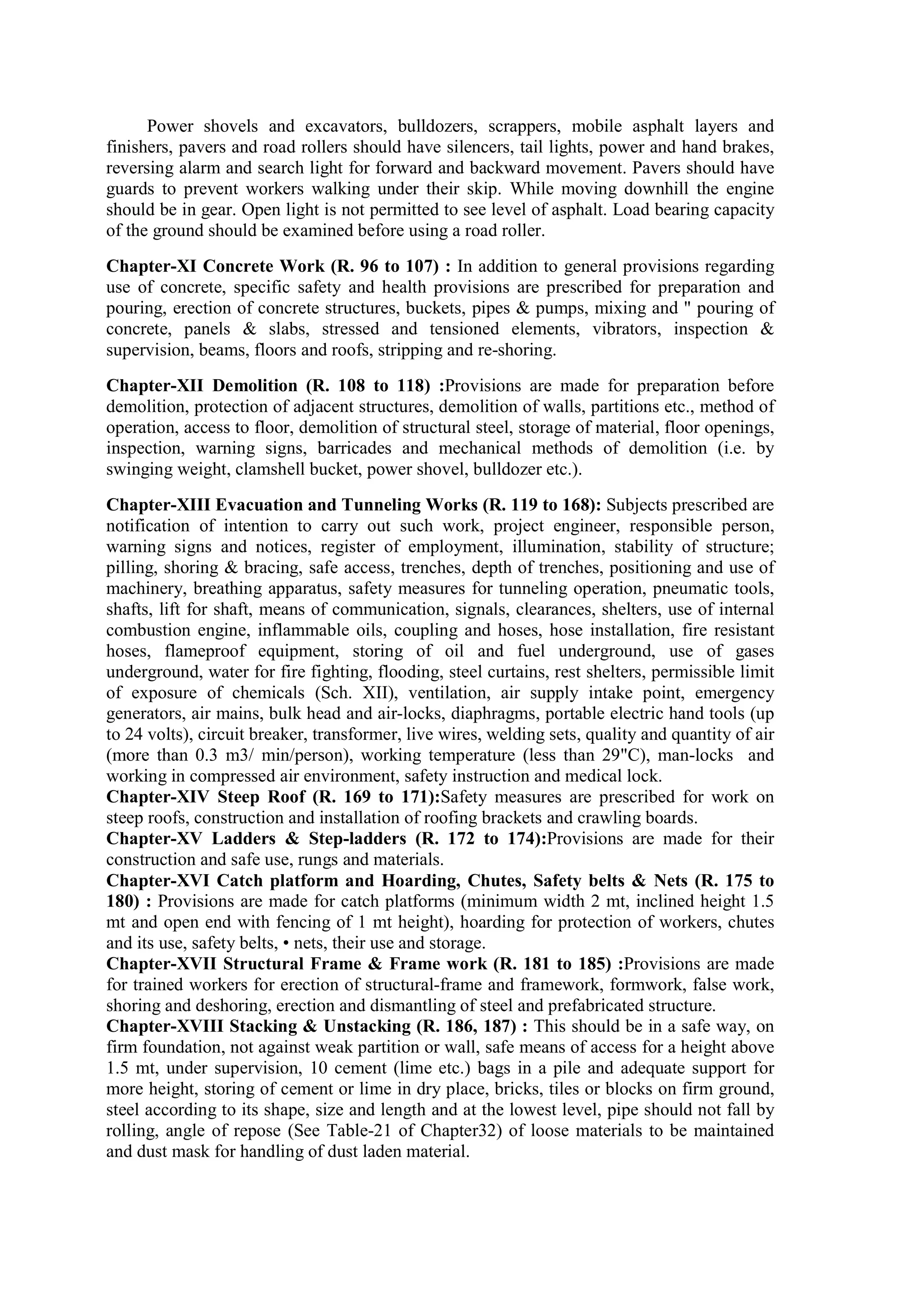 Power shovels and excavators, bulldozers, scrappers, mobile asphalt layers and
finishers, pavers and road rollers should have silencers, tail lights, power and hand brakes,
reversing alarm and search light for forward and backward movement. Pavers should have
guards to prevent workers walking under their skip. While moving downhill the engine
should be in gear. Open light is not permitted to see level of asphalt. Load bearing capacity
of the ground should be examined before using a road roller.
Chapter-XI Concrete Work (R. 96 to 107) : In addition to general provisions regarding
use of concrete, specific safety and health provisions are prescribed for preparation and
pouring, erection of concrete structures, buckets, pipes & pumps, mixing and " pouring of
concrete, panels & slabs, stressed and tensioned elements, vibrators, inspection &
supervision, beams, floors and roofs, stripping and re-shoring.
Chapter-XII Demolition (R. 108 to 118) :Provisions are made for preparation before
demolition, protection of adjacent structures, demolition of walls, partitions etc., method of
operation, access to floor, demolition of structural steel, storage of material, floor openings,
inspection, warning signs, barricades and mechanical methods of demolition (i.e. by
swinging weight, clamshell bucket, power shovel, bulldozer etc.).
Chapter-XIII Evacuation and Tunneling Works (R. 119 to 168): Subjects prescribed are
notification of intention to carry out such work, project engineer, responsible person,
warning signs and notices, register of employment, illumination, stability of structure;
pilling, shoring & bracing, safe access, trenches, depth of trenches, positioning and use of
machinery, breathing apparatus, safety measures for tunneling operation, pneumatic tools,
shafts, lift for shaft, means of communication, signals, clearances, shelters, use of internal
combustion engine, inflammable oils, coupling and hoses, hose installation, fire resistant
hoses, flameproof equipment, storing of oil and fuel underground, use of gases
underground, water for fire fighting, flooding, steel curtains, rest shelters, permissible limit
of exposure of chemicals (Sch. XII), ventilation, air supply intake point, emergency
generators, air mains, bulk head and air-locks, diaphragms, portable electric hand tools (up
to 24 volts), circuit breaker, transformer, live wires, welding sets, quality and quantity of air
(more than 0.3 m3/ min/person), working temperature (less than 29"C), man-locks and
working in compressed air environment, safety instruction and medical lock.
Chapter-XIV Steep Roof (R. 169 to 171):Safety measures are prescribed for work on
steep roofs, construction and installation of roofing brackets and crawling boards.
Chapter-XV Ladders & Step-ladders (R. 172 to 174):Provisions are made for their
construction and safe use, rungs and materials.
Chapter-XVI Catch platform and Hoarding, Chutes, Safety belts & Nets (R. 175 to
180) : Provisions are made for catch platforms (minimum width 2 mt, inclined height 1.5
mt and open end with fencing of 1 mt height), hoarding for protection of workers, chutes
and its use, safety belts, • nets, their use and storage.
Chapter-XVII Structural Frame & Frame work (R. 181 to 185) :Provisions are made
for trained workers for erection of structural-frame and framework, formwork, false work,
shoring and deshoring, erection and dismantling of steel and prefabricated structure.
Chapter-XVIII Stacking & Unstacking (R. 186, 187) : This should be in a safe way, on
firm foundation, not against weak partition or wall, safe means of access for a height above
1.5 mt, under supervision, 10 cement (lime etc.) bags in a pile and adequate support for
more height, storing of cement or lime in dry place, bricks, tiles or blocks on firm ground,
steel according to its shape, size and length and at the lowest level, pipe should not fall by
rolling, angle of repose (See Table-21 of Chapter32) of loose materials to be maintained
and dust mask for handling of dust laden material.
 