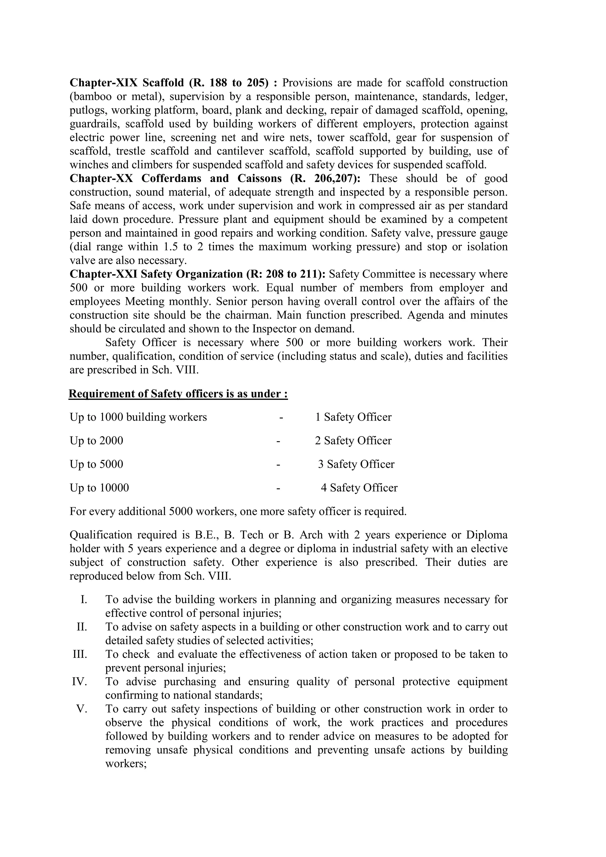 Chapter-XIX Scaffold (R. 188 to 205) : Provisions are made for scaffold construction
(bamboo or metal), supervision by a responsible person, maintenance, standards, ledger,
putlogs, working platform, board, plank and decking, repair of damaged scaffold, opening,
guardrails, scaffold used by building workers of different employers, protection against
electric power line, screening net and wire nets, tower scaffold, gear for suspension of
scaffold, trestle scaffold and cantilever scaffold, scaffold supported by building, use of
winches and climbers for suspended scaffold and safety devices for suspended scaffold.
Chapter-XX Cofferdams and Caissons (R. 206,207): These should be of good
construction, sound material, of adequate strength and inspected by a responsible person.
Safe means of access, work under supervision and work in compressed air as per standard
laid down procedure. Pressure plant and equipment should be examined by a competent
person and maintained in good repairs and working condition. Safety valve, pressure gauge
(dial range within 1.5 to 2 times the maximum working pressure) and stop or isolation
valve are also necessary.
Chapter-XXI Safety Organization (R: 208 to 211): Safety Committee is necessary where
500 or more building workers work. Equal number of members from employer and
employees Meeting monthly. Senior person having overall control over the affairs of the
construction site should be the chairman. Main function prescribed. Agenda and minutes
should be circulated and shown to the Inspector on demand.
Safety Officer is necessary where 500 or more building workers work. Their
number, qualification, condition of service (including status and scale), duties and facilities
are prescribed in Sch. VIII.
Requirement of Safety officers is as under :
Up to 1000 building workers - 1 Safety Officer
Up to 2000 - 2 Safety Officer
Up to 5000 - 3 Safety Officer
Up to 10000 - 4 Safety Officer
For every additional 5000 workers, one more safety officer is required.
Qualification required is B.E., B. Tech or B. Arch with 2 years experience or Diploma
holder with 5 years experience and a degree or diploma in industrial safety with an elective
subject of construction safety. Other experience is also prescribed. Their duties are
reproduced below from Sch. VIII.
I. To advise the building workers in planning and organizing measures necessary for
effective control of personal injuries;
II. To advise on safety aspects in a building or other construction work and to carry out
detailed safety studies of selected activities;
III. To check and evaluate the effectiveness of action taken or proposed to be taken to
prevent personal injuries;
IV. To advise purchasing and ensuring quality of personal protective equipment
confirming to national standards;
V. To carry out safety inspections of building or other construction work in order to
observe the physical conditions of work, the work practices and procedures
followed by building workers and to render advice on measures to be adopted for
removing unsafe physical conditions and preventing unsafe actions by building
workers;
 