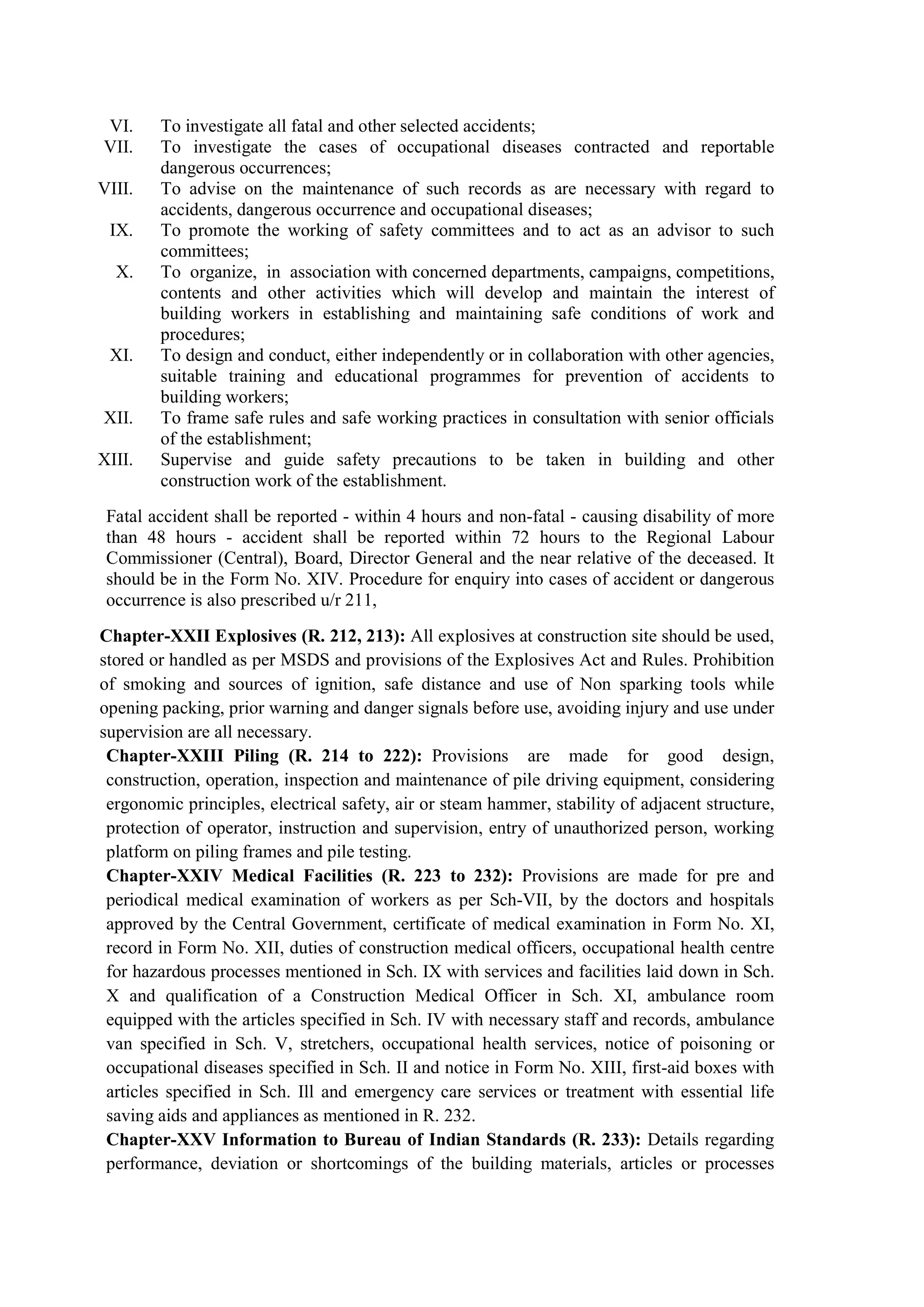 VI. To investigate all fatal and other selected accidents;
VII. To investigate the cases of occupational diseases contracted and reportable
dangerous occurrences;
VIII. To advise on the maintenance of such records as are necessary with regard to
accidents, dangerous occurrence and occupational diseases;
IX. To promote the working of safety committees and to act as an advisor to such
committees;
X. To organize, in association with concerned departments, campaigns, competitions,
contents and other activities which will develop and maintain the interest of
building workers in establishing and maintaining safe conditions of work and
procedures;
XI. To design and conduct, either independently or in collaboration with other agencies,
suitable training and educational programmes for prevention of accidents to
building workers;
XII. To frame safe rules and safe working practices in consultation with senior officials
of the establishment;
XIII. Supervise and guide safety precautions to be taken in building and other
construction work of the establishment.
Fatal accident shall be reported - within 4 hours and non-fatal - causing disability of more
than 48 hours - accident shall be reported within 72 hours to the Regional Labour
Commissioner (Central), Board, Director General and the near relative of the deceased. It
should be in the Form No. XIV. Procedure for enquiry into cases of accident or dangerous
occurrence is also prescribed u/r 211,
Chapter-XXII Explosives (R. 212, 213): All explosives at construction site should be used,
stored or handled as per MSDS and provisions of the Explosives Act and Rules. Prohibition
of smoking and sources of ignition, safe distance and use of Non sparking tools while
opening packing, prior warning and danger signals before use, avoiding injury and use under
supervision are all necessary.
Chapter-XXIII Piling (R. 214 to 222): Provisions are made for good design,
construction, operation, inspection and maintenance of pile driving equipment, considering
ergonomic principles, electrical safety, air or steam hammer, stability of adjacent structure,
protection of operator, instruction and supervision, entry of unauthorized person, working
platform on piling frames and pile testing.
Chapter-XXIV Medical Facilities (R. 223 to 232): Provisions are made for pre and
periodical medical examination of workers as per Sch-VII, by the doctors and hospitals
approved by the Central Government, certificate of medical examination in Form No. XI,
record in Form No. XII, duties of construction medical officers, occupational health centre
for hazardous processes mentioned in Sch. IX with services and facilities laid down in Sch.
X and qualification of a Construction Medical Officer in Sch. XI, ambulance room
equipped with the articles specified in Sch. IV with necessary staff and records, ambulance
van specified in Sch. V, stretchers, occupational health services, notice of poisoning or
occupational diseases specified in Sch. II and notice in Form No. XIII, first-aid boxes with
articles specified in Sch. Ill and emergency care services or treatment with essential life
saving aids and appliances as mentioned in R. 232.
Chapter-XXV Information to Bureau of Indian Standards (R. 233): Details regarding
performance, deviation or shortcomings of the building materials, articles or processes
 