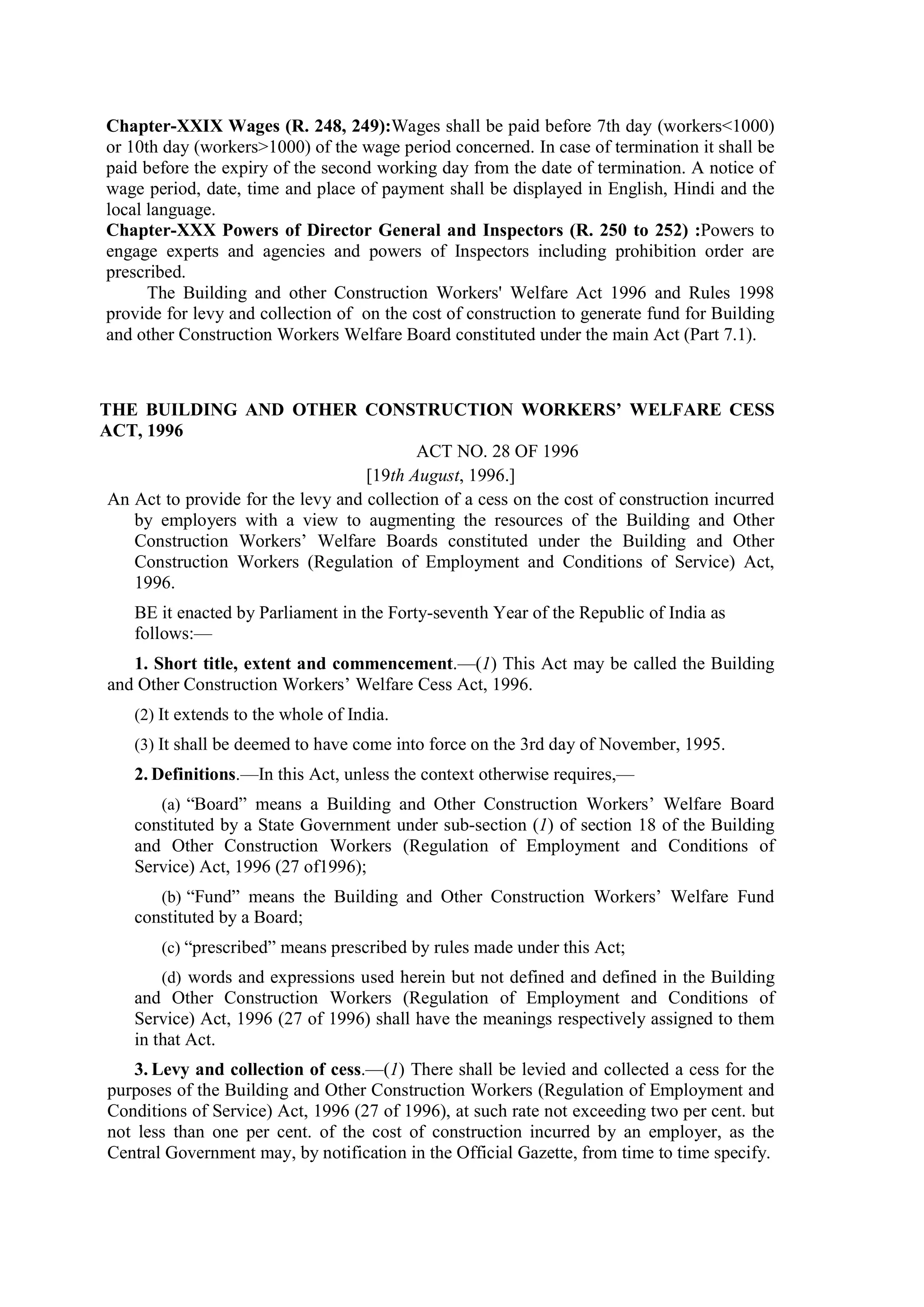 Chapter-XXIX Wages (R. 248, 249):Wages shall be paid before 7th day (workers<1000)
or 10th day (workers>1000) of the wage period concerned. In case of termination it shall be
paid before the expiry of the second working day from the date of termination. A notice of
wage period, date, time and place of payment shall be displayed in English, Hindi and the
local language.
Chapter-XXX Powers of Director General and Inspectors (R. 250 to 252) :Powers to
engage experts and agencies and powers of Inspectors including prohibition order are
prescribed.
The Building and other Construction Workers' Welfare Act 1996 and Rules 1998
provide for levy and collection of on the cost of construction to generate fund for Building
and other Construction Workers Welfare Board constituted under the main Act (Part 7.1).
THE BUILDING AND OTHER CONSTRUCTION WORKERS’ WELFARE CESS
ACT, 1996
ACT NO. 28 OF 1996
[19th August, 1996.]
An Act to provide for the levy and collection of a cess on the cost of construction incurred
by employers with a view to augmenting the resources of the Building and Other
Construction Workers’ Welfare Boards constituted under the Building and Other
Construction Workers (Regulation of Employment and Conditions of Service) Act,
1996.
BE it enacted by Parliament in the Forty-seventh Year of the Republic of India as
follows:—
1. Short title, extent and commencement.—(1) This Act may be called the Building
and Other Construction Workers’ Welfare Cess Act, 1996.
(2) It extends to the whole of India.
(3) It shall be deemed to have come into force on the 3rd day of November, 1995.
2. Definitions.—In this Act, unless the context otherwise requires,—
(a) “Board” means a Building and Other Construction Workers’ Welfare Board
constituted by a State Government under sub-section (1) of section 18 of the Building
and Other Construction Workers (Regulation of Employment and Conditions of
Service) Act, 1996 (27 of1996);
(b) “Fund” means the Building and Other Construction Workers’ Welfare Fund
constituted by a Board;
(c) “prescribed” means prescribed by rules made under this Act;
(d) words and expressions used herein but not defined and defined in the Building
and Other Construction Workers (Regulation of Employment and Conditions of
Service) Act, 1996 (27 of 1996) shall have the meanings respectively assigned to them
in that Act.
3. Levy and collection of cess.—(1) There shall be levied and collected a cess for the
purposes of the Building and Other Construction Workers (Regulation of Employment and
Conditions of Service) Act, 1996 (27 of 1996), at such rate not exceeding two per cent. but
not less than one per cent. of the cost of construction incurred by an employer, as the
Central Government may, by notification in the Official Gazette, from time to time specify.
 