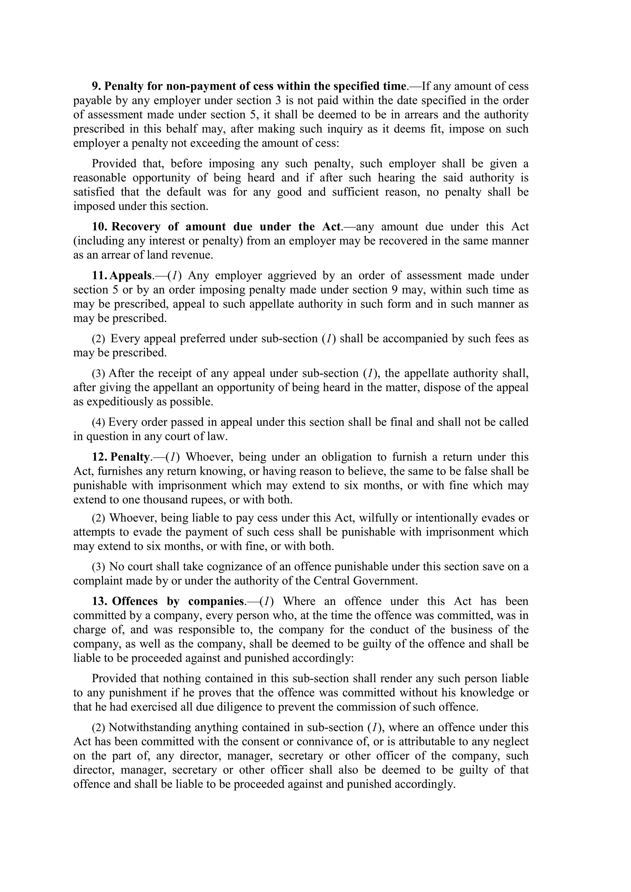 9. Penalty for non-payment of cess within the specified time.—If any amount of cess
payable by any employer under section 3 is not paid within the date specified in the order
of assessment made under section 5, it shall be deemed to be in arrears and the authority
prescribed in this behalf may, after making such inquiry as it deems fit, impose on such
employer a penalty not exceeding the amount of cess:
Provided that, before imposing any such penalty, such employer shall be given a
reasonable opportunity of being heard and if after such hearing the said authority is
satisfied that the default was for any good and sufficient reason, no penalty shall be
imposed under this section.
10. Recovery of amount due under the Act.—any amount due under this Act
(including any interest or penalty) from an employer may be recovered in the same manner
as an arrear of land revenue.
11.Appeals.—(1) Any employer aggrieved by an order of assessment made under
section 5 or by an order imposing penalty made under section 9 may, within such time as
may be prescribed, appeal to such appellate authority in such form and in such manner as
may be prescribed.
(2) Every appeal preferred under sub-section (1) shall be accompanied by such fees as
may be prescribed.
(3) After the receipt of any appeal under sub-section (1), the appellate authority shall,
after giving the appellant an opportunity of being heard in the matter, dispose of the appeal
as expeditiously as possible.
(4) Every order passed in appeal under this section shall be final and shall not be called
in question in any court of law.
12. Penalty.—(1) Whoever, being under an obligation to furnish a return under this
Act, furnishes any return knowing, or having reason to believe, the same to be false shall be
punishable with imprisonment which may extend to six months, or with fine which may
extend to one thousand rupees, or with both.
(2) Whoever, being liable to pay cess under this Act, wilfully or intentionally evades or
attempts to evade the payment of such cess shall be punishable with imprisonment which
may extend to six months, or with fine, or with both.
(3) No court shall take cognizance of an offence punishable under this section save on a
complaint made by or under the authority of the Central Government.
13. Offences by companies.—(1) Where an offence under this Act has been
committed by a company, every person who, at the time the offence was committed, was in
charge of, and was responsible to, the company for the conduct of the business of the
company, as well as the company, shall be deemed to be guilty of the offence and shall be
liable to be proceeded against and punished accordingly:
Provided that nothing contained in this sub-section shall render any such person liable
to any punishment if he proves that the offence was committed without his knowledge or
that he had exercised all due diligence to prevent the commission of such offence.
(2) Notwithstanding anything contained in sub-section (1), where an offence under this
Act has been committed with the consent or connivance of, or is attributable to any neglect
on the part of, any director, manager, secretary or other officer of the company, such
director, manager, secretary or other officer shall also be deemed to be guilty of that
offence and shall be liable to be proceeded against and punished accordingly.
 