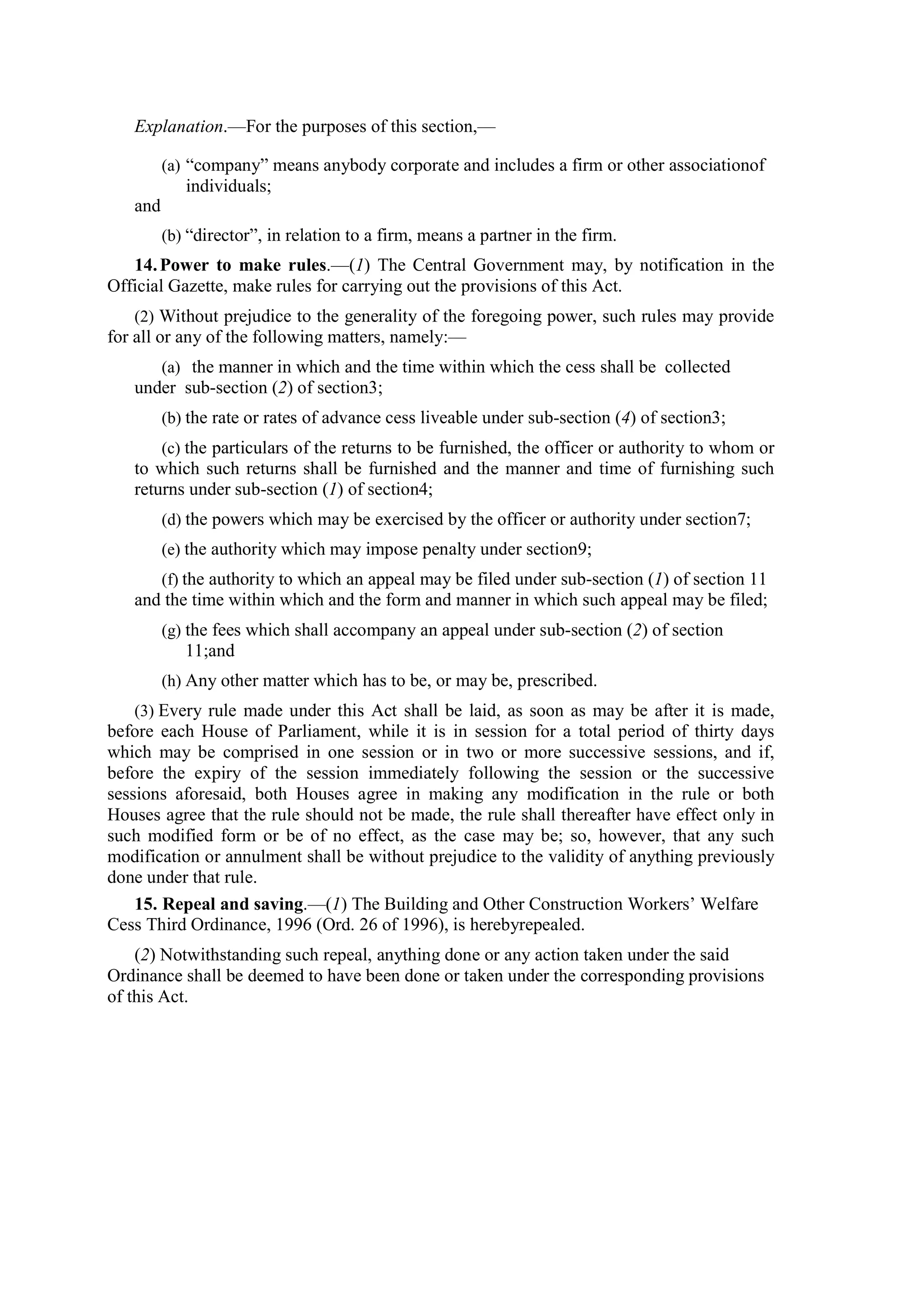 Explanation.—For the purposes of this section,—
(a) “company” means anybody corporate and includes a firm or other associationof
individuals;
and
(b) “director”, in relation to a firm, means a partner in the firm.
14.Power to make rules.—(1) The Central Government may, by notification in the
Official Gazette, make rules for carrying out the provisions of this Act.
(2) Without prejudice to the generality of the foregoing power, such rules may provide
for all or any of the following matters, namely:—
(a) the manner in which and the time within which the cess shall be collected
under sub-section (2) of section3;
(b) the rate or rates of advance cess liveable under sub-section (4) of section3;
(c) the particulars of the returns to be furnished, the officer or authority to whom or
to which such returns shall be furnished and the manner and time of furnishing such
returns under sub-section (1) of section4;
(d) the powers which may be exercised by the officer or authority under section7;
(e) the authority which may impose penalty under section9;
(f) the authority to which an appeal may be filed under sub-section (1) of section 11
and the time within which and the form and manner in which such appeal may be filed;
(g) the fees which shall accompany an appeal under sub-section (2) of section
11;and
(h) Any other matter which has to be, or may be, prescribed.
(3) Every rule made under this Act shall be laid, as soon as may be after it is made,
before each House of Parliament, while it is in session for a total period of thirty days
which may be comprised in one session or in two or more successive sessions, and if,
before the expiry of the session immediately following the session or the successive
sessions aforesaid, both Houses agree in making any modification in the rule or both
Houses agree that the rule should not be made, the rule shall thereafter have effect only in
such modified form or be of no effect, as the case may be; so, however, that any such
modification or annulment shall be without prejudice to the validity of anything previously
done under that rule.
15. Repeal and saving.—(1) The Building and Other Construction Workers’ Welfare
Cess Third Ordinance, 1996 (Ord. 26 of 1996), is herebyrepealed.
(2) Notwithstanding such repeal, anything done or any action taken under the said
Ordinance shall be deemed to have been done or taken under the corresponding provisions
of this Act.
 