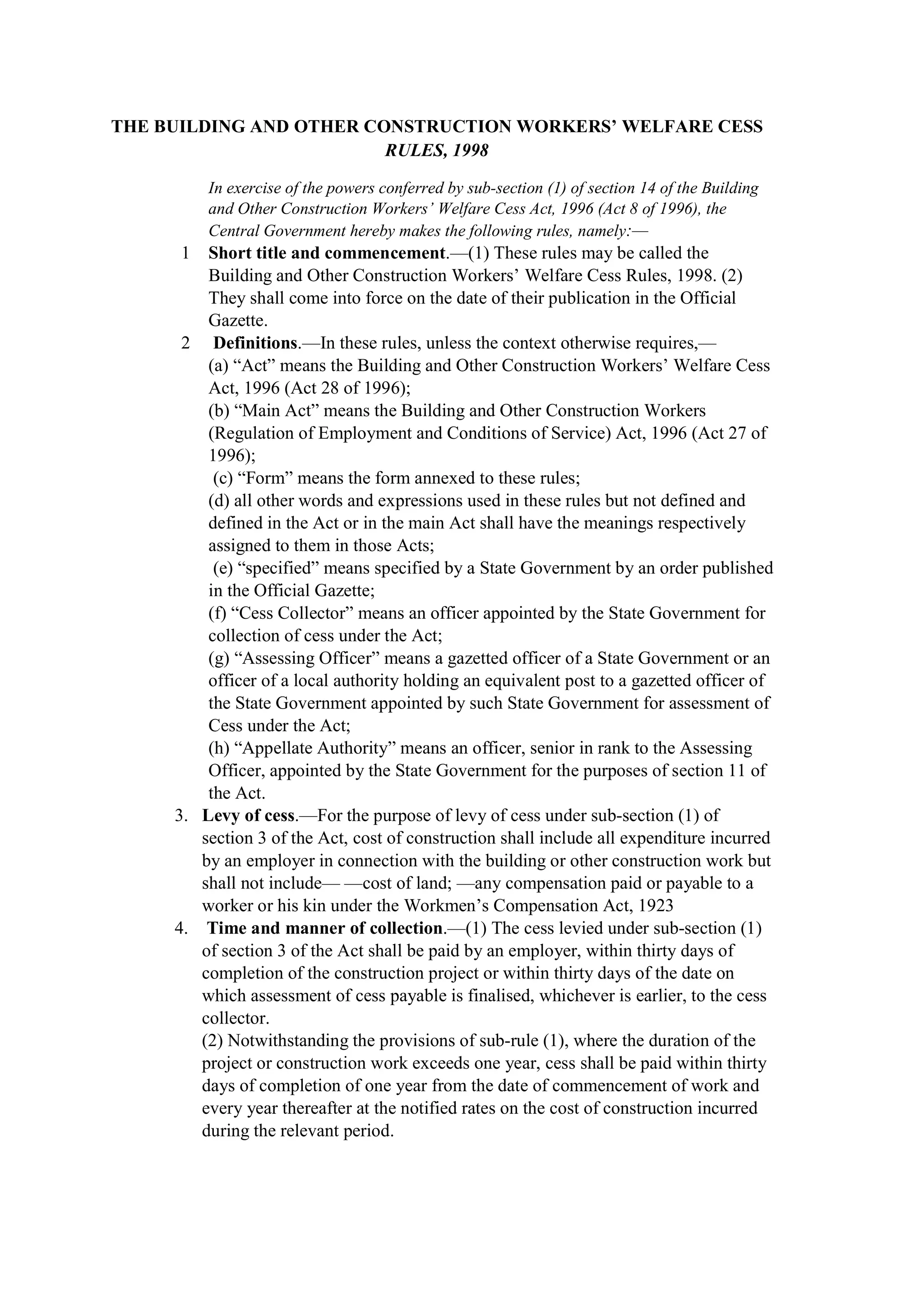 THE BUILDING AND OTHER CONSTRUCTION WORKERS’ WELFARE CESS
RULES, 1998
In exercise of the powers conferred by sub-section (1) of section 14 of the Building
and Other Construction Workers’ Welfare Cess Act, 1996 (Act 8 of 1996), the
Central Government hereby makes the following rules, namely:—
1 Short title and commencement.—(1) These rules may be called the
Building and Other Construction Workers’ Welfare Cess Rules, 1998. (2)
They shall come into force on the date of their publication in the Official
Gazette.
2 Definitions.—In these rules, unless the context otherwise requires,—
(a) “Act” means the Building and Other Construction Workers’ Welfare Cess
Act, 1996 (Act 28 of 1996);
(b) “Main Act” means the Building and Other Construction Workers
(Regulation of Employment and Conditions of Service) Act, 1996 (Act 27 of
1996);
(c) “Form” means the form annexed to these rules;
(d) all other words and expressions used in these rules but not defined and
defined in the Act or in the main Act shall have the meanings respectively
assigned to them in those Acts;
(e) “specified” means specified by a State Government by an order published
in the Official Gazette;
(f) “Cess Collector” means an officer appointed by the State Government for
collection of cess under the Act;
(g) “Assessing Officer” means a gazetted officer of a State Government or an
officer of a local authority holding an equivalent post to a gazetted officer of
the State Government appointed by such State Government for assessment of
Cess under the Act;
(h) “Appellate Authority” means an officer, senior in rank to the Assessing
Officer, appointed by the State Government for the purposes of section 11 of
the Act.
3. Levy of cess.—For the purpose of levy of cess under sub-section (1) of
section 3 of the Act, cost of construction shall include all expenditure incurred
by an employer in connection with the building or other construction work but
shall not include— —cost of land; —any compensation paid or payable to a
worker or his kin under the Workmen’s Compensation Act, 1923
4. Time and manner of collection.—(1) The cess levied under sub-section (1)
of section 3 of the Act shall be paid by an employer, within thirty days of
completion of the construction project or within thirty days of the date on
which assessment of cess payable is finalised, whichever is earlier, to the cess
collector.
(2) Notwithstanding the provisions of sub-rule (1), where the duration of the
project or construction work exceeds one year, cess shall be paid within thirty
days of completion of one year from the date of commencement of work and
every year thereafter at the notified rates on the cost of construction incurred
during the relevant period.
 