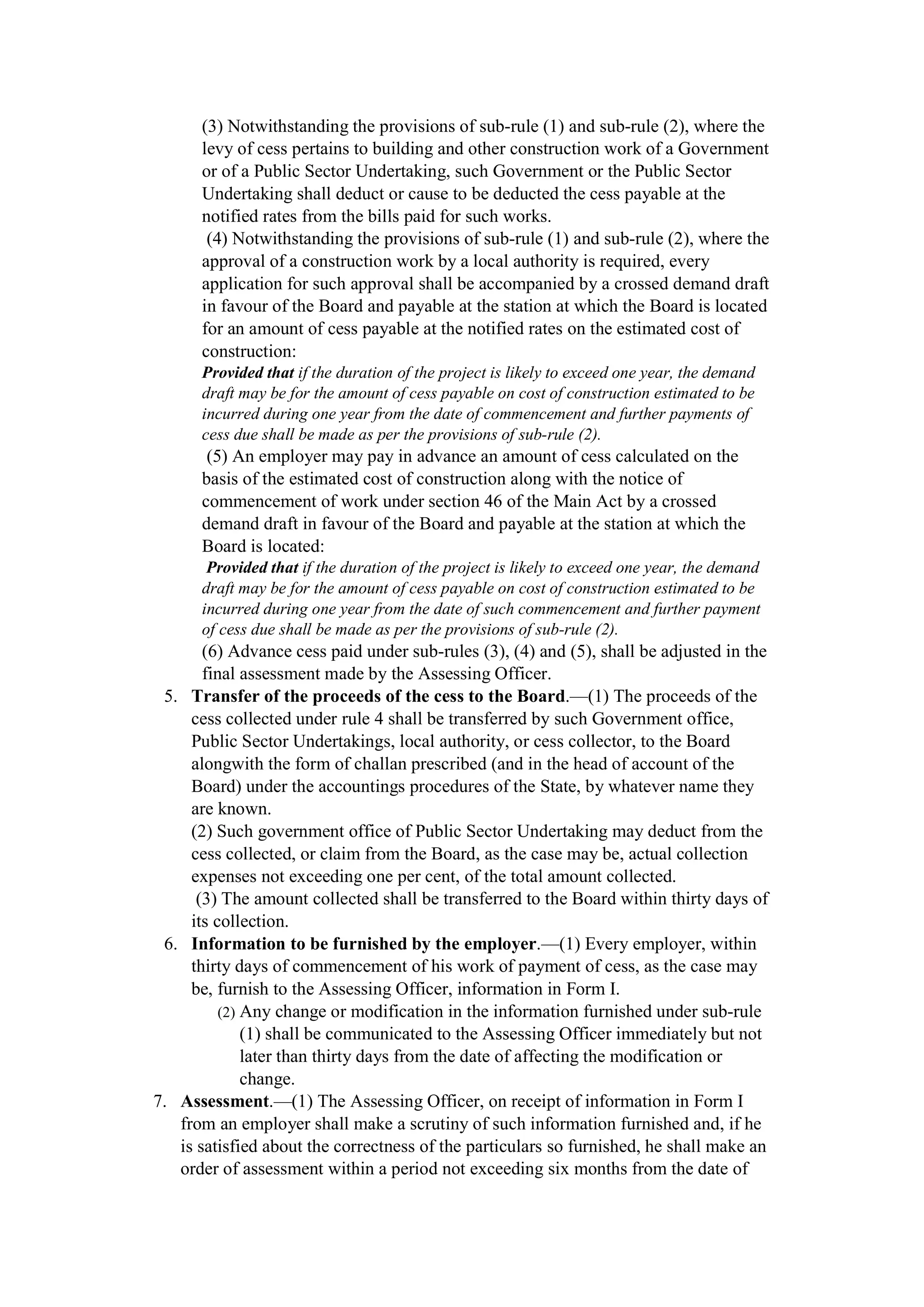 (3) Notwithstanding the provisions of sub-rule (1) and sub-rule (2), where the
levy of cess pertains to building and other construction work of a Government
or of a Public Sector Undertaking, such Government or the Public Sector
Undertaking shall deduct or cause to be deducted the cess payable at the
notified rates from the bills paid for such works.
(4) Notwithstanding the provisions of sub-rule (1) and sub-rule (2), where the
approval of a construction work by a local authority is required, every
application for such approval shall be accompanied by a crossed demand draft
in favour of the Board and payable at the station at which the Board is located
for an amount of cess payable at the notified rates on the estimated cost of
construction:
Provided that if the duration of the project is likely to exceed one year, the demand
draft may be for the amount of cess payable on cost of construction estimated to be
incurred during one year from the date of commencement and further payments of
cess due shall be made as per the provisions of sub-rule (2).
(5) An employer may pay in advance an amount of cess calculated on the
basis of the estimated cost of construction along with the notice of
commencement of work under section 46 of the Main Act by a crossed
demand draft in favour of the Board and payable at the station at which the
Board is located:
Provided that if the duration of the project is likely to exceed one year, the demand
draft may be for the amount of cess payable on cost of construction estimated to be
incurred during one year from the date of such commencement and further payment
of cess due shall be made as per the provisions of sub-rule (2).
(6) Advance cess paid under sub-rules (3), (4) and (5), shall be adjusted in the
final assessment made by the Assessing Officer.
5. Transfer of the proceeds of the cess to the Board.—(1) The proceeds of the
cess collected under rule 4 shall be transferred by such Government office,
Public Sector Undertakings, local authority, or cess collector, to the Board
alongwith the form of challan prescribed (and in the head of account of the
Board) under the accountings procedures of the State, by whatever name they
are known.
(2) Such government office of Public Sector Undertaking may deduct from the
cess collected, or claim from the Board, as the case may be, actual collection
expenses not exceeding one per cent, of the total amount collected.
(3) The amount collected shall be transferred to the Board within thirty days of
its collection.
6. Information to be furnished by the employer.—(1) Every employer, within
thirty days of commencement of his work of payment of cess, as the case may
be, furnish to the Assessing Officer, information in Form I.
(2) Any change or modification in the information furnished under sub-rule
(1) shall be communicated to the Assessing Officer immediately but not
later than thirty days from the date of affecting the modification or
change.
7. Assessment.—(1) The Assessing Officer, on receipt of information in Form I
from an employer shall make a scrutiny of such information furnished and, if he
is satisfied about the correctness of the particulars so furnished, he shall make an
order of assessment within a period not exceeding six months from the date of
 