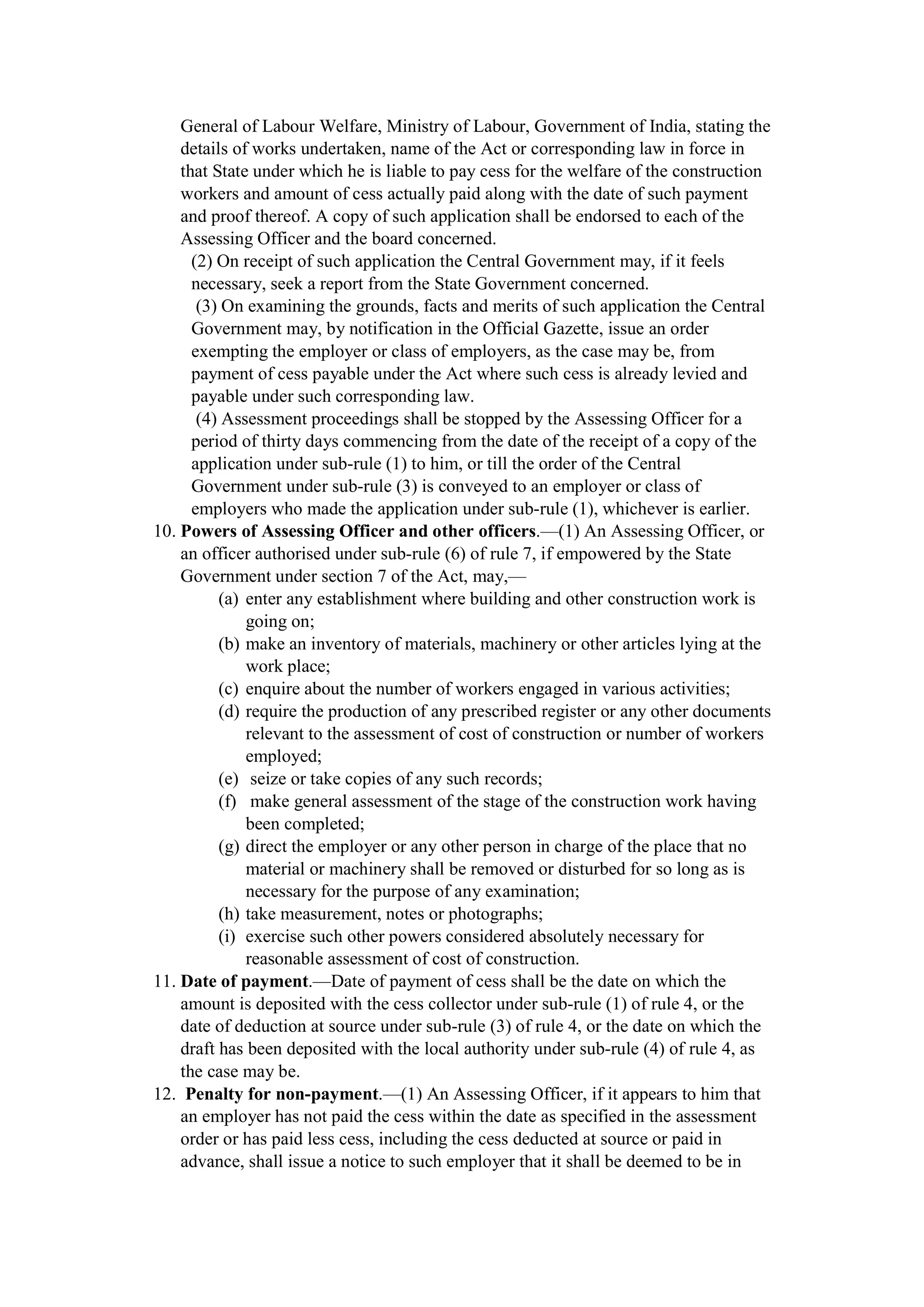 General of Labour Welfare, Ministry of Labour, Government of India, stating the
details of works undertaken, name of the Act or corresponding law in force in
that State under which he is liable to pay cess for the welfare of the construction
workers and amount of cess actually paid along with the date of such payment
and proof thereof. A copy of such application shall be endorsed to each of the
Assessing Officer and the board concerned.
(2) On receipt of such application the Central Government may, if it feels
necessary, seek a report from the State Government concerned.
(3) On examining the grounds, facts and merits of such application the Central
Government may, by notification in the Official Gazette, issue an order
exempting the employer or class of employers, as the case may be, from
payment of cess payable under the Act where such cess is already levied and
payable under such corresponding law.
(4) Assessment proceedings shall be stopped by the Assessing Officer for a
period of thirty days commencing from the date of the receipt of a copy of the
application under sub-rule (1) to him, or till the order of the Central
Government under sub-rule (3) is conveyed to an employer or class of
employers who made the application under sub-rule (1), whichever is earlier.
10. Powers of Assessing Officer and other officers.—(1) An Assessing Officer, or
an officer authorised under sub-rule (6) of rule 7, if empowered by the State
Government under section 7 of the Act, may,—
(a) enter any establishment where building and other construction work is
going on;
(b) make an inventory of materials, machinery or other articles lying at the
work place;
(c) enquire about the number of workers engaged in various activities;
(d) require the production of any prescribed register or any other documents
relevant to the assessment of cost of construction or number of workers
employed;
(e) seize or take copies of any such records;
(f) make general assessment of the stage of the construction work having
been completed;
(g) direct the employer or any other person in charge of the place that no
material or machinery shall be removed or disturbed for so long as is
necessary for the purpose of any examination;
(h) take measurement, notes or photographs;
(i) exercise such other powers considered absolutely necessary for
reasonable assessment of cost of construction.
11. Date of payment.—Date of payment of cess shall be the date on which the
amount is deposited with the cess collector under sub-rule (1) of rule 4, or the
date of deduction at source under sub-rule (3) of rule 4, or the date on which the
draft has been deposited with the local authority under sub-rule (4) of rule 4, as
the case may be.
12. Penalty for non-payment.—(1) An Assessing Officer, if it appears to him that
an employer has not paid the cess within the date as specified in the assessment
order or has paid less cess, including the cess deducted at source or paid in
advance, shall issue a notice to such employer that it shall be deemed to be in
 