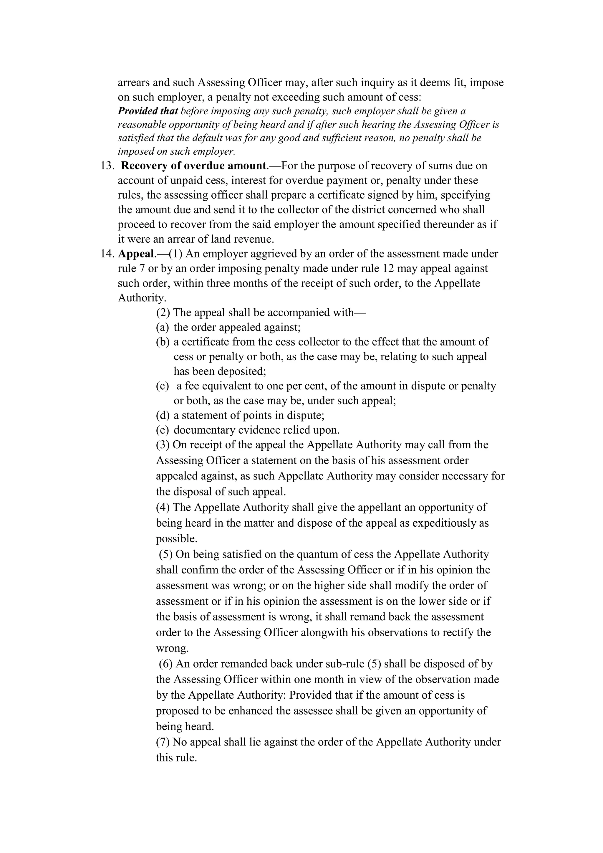 arrears and such Assessing Officer may, after such inquiry as it deems fit, impose
on such employer, a penalty not exceeding such amount of cess:
Provided that before imposing any such penalty, such employer shall be given a
reasonable opportunity of being heard and if after such hearing the Assessing Officer is
satisfied that the default was for any good and sufficient reason, no penalty shall be
imposed on such employer.
13. Recovery of overdue amount.—For the purpose of recovery of sums due on
account of unpaid cess, interest for overdue payment or, penalty under these
rules, the assessing officer shall prepare a certificate signed by him, specifying
the amount due and send it to the collector of the district concerned who shall
proceed to recover from the said employer the amount specified thereunder as if
it were an arrear of land revenue.
14. Appeal.—(1) An employer aggrieved by an order of the assessment made under
rule 7 or by an order imposing penalty made under rule 12 may appeal against
such order, within three months of the receipt of such order, to the Appellate
Authority.
(2) The appeal shall be accompanied with—
(a) the order appealed against;
(b) a certificate from the cess collector to the effect that the amount of
cess or penalty or both, as the case may be, relating to such appeal
has been deposited;
(c) a fee equivalent to one per cent, of the amount in dispute or penalty
or both, as the case may be, under such appeal;
(d) a statement of points in dispute;
(e) documentary evidence relied upon.
(3) On receipt of the appeal the Appellate Authority may call from the
Assessing Officer a statement on the basis of his assessment order
appealed against, as such Appellate Authority may consider necessary for
the disposal of such appeal.
(4) The Appellate Authority shall give the appellant an opportunity of
being heard in the matter and dispose of the appeal as expeditiously as
possible.
(5) On being satisfied on the quantum of cess the Appellate Authority
shall confirm the order of the Assessing Officer or if in his opinion the
assessment was wrong; or on the higher side shall modify the order of
assessment or if in his opinion the assessment is on the lower side or if
the basis of assessment is wrong, it shall remand back the assessment
order to the Assessing Officer alongwith his observations to rectify the
wrong.
(6) An order remanded back under sub-rule (5) shall be disposed of by
the Assessing Officer within one month in view of the observation made
by the Appellate Authority: Provided that if the amount of cess is
proposed to be enhanced the assessee shall be given an opportunity of
being heard.
(7) No appeal shall lie against the order of the Appellate Authority under
this rule.
 