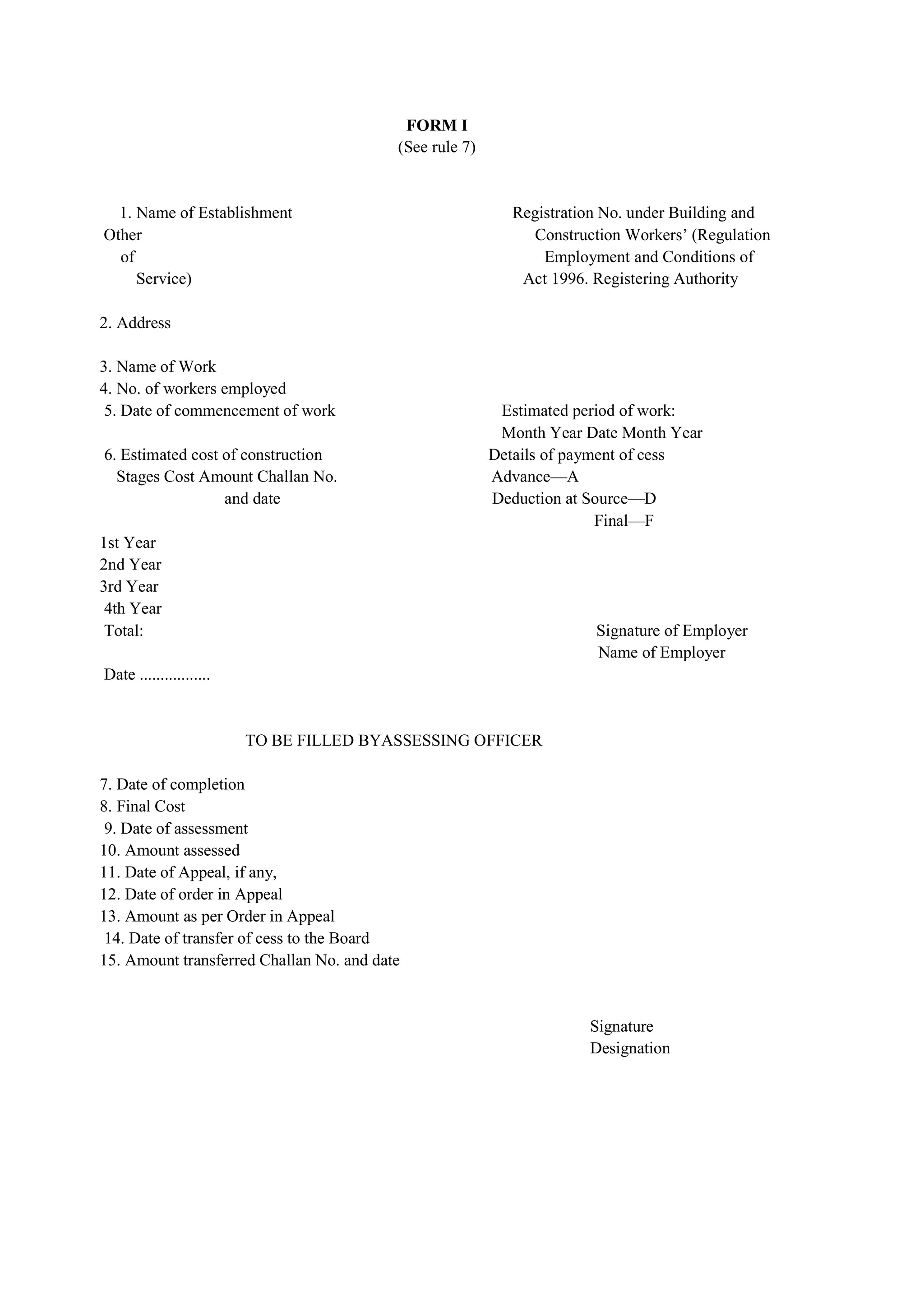 FORM I
(See rule 7)
1. Name of Establishment Registration No. under Building and
Other Construction Construction Workers’ (Regulation
of Employment Employment and Conditions of
Service) Act, Act 1996. Registering Authority
2. Address
3. Name of Work
4. No. of workers employed
5. Date of commencement of work Estimated period of work:
Month Month Year Date Month Year
6. Estimated cost of construction Details of payment of cess
…Stages Cost Amount Challan No. Advance—A
…………………..and date Deduction at Source—D
……………………………………………………………………………...Final—F
1st Year
2nd Year
3rd Year
4th Year
Total: Signature of Employer
………………………………………………………………………………Name of Employer
Date .................
TO BE FILLED BYASSESSING OFFICER
7. Date of completion
8. Final Cost
9. Date of assessment
10. Amount assessed
11. Date of Appeal, if any,
12. Date of order in Appeal
13. Amount as per Order in Appeal
14. Date of transfer of cess to the Board
15. Amount transferred Challan No. and date
Signature
Designation
 