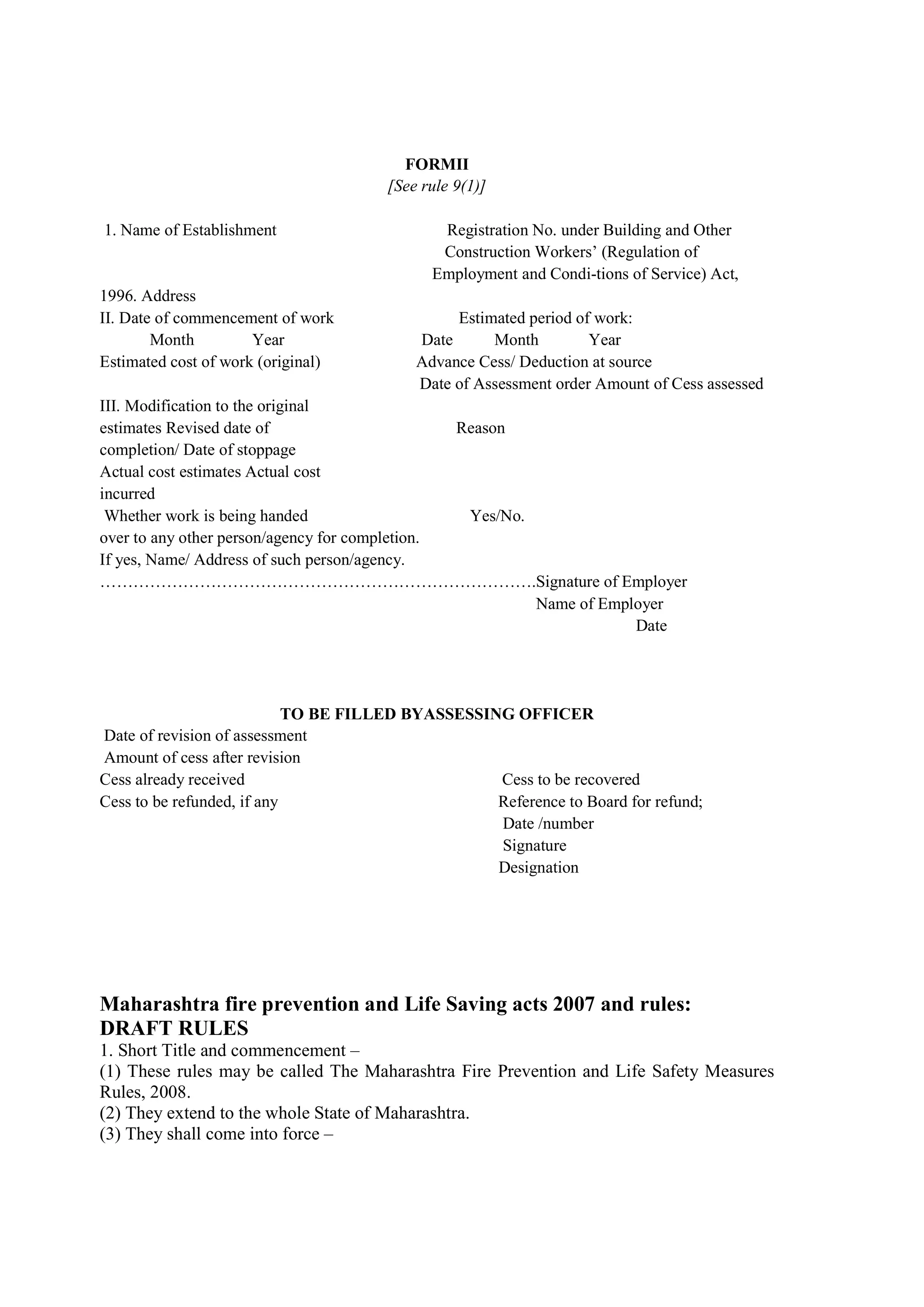 FORMII
[See rule 9(1)]
1. Name of Establishment Registration No. under Building and Other
………………………………………… Construction Workers’ (Regulation of
…………………………………… Employment and Condi-tions of Service) Act,
1996. Address
II. Date of commencement of work Estimated period of work:
………Month Year Date Month Year
Estimated cost of work (original) Advance Cess/ Deduction at source
………………………………………………… Date of Assessment order Amount of Cess assessed
III. Modification to the original
estimates Revised date of Reason
completion/ Date of stoppage
Actual cost estimates Actual cost
incurred
Whether work is being handed Yes/No.
over to any other person/agency for completion.
If yes, Name/ Address of such person/agency.
…………………………………………………………………….Signature of Employer
Name of Employer
Date
TO BE FILLED BYASSESSING OFFICER
Date of revision of assessment
Amount of cess after revision
Cess already received Cess to be recovered
Cess to be refunded, if any Reference to Board for refund;
Date /number
Signature
Designation
Maharashtra fire prevention and Life Saving acts 2007 and rules:
DRAFT RULES
1. Short Title and commencement –
(1) These rules may be called The Maharashtra Fire Prevention and Life Safety Measures
Rules, 2008.
(2) They extend to the whole State of Maharashtra.
(3) They shall come into force –
 