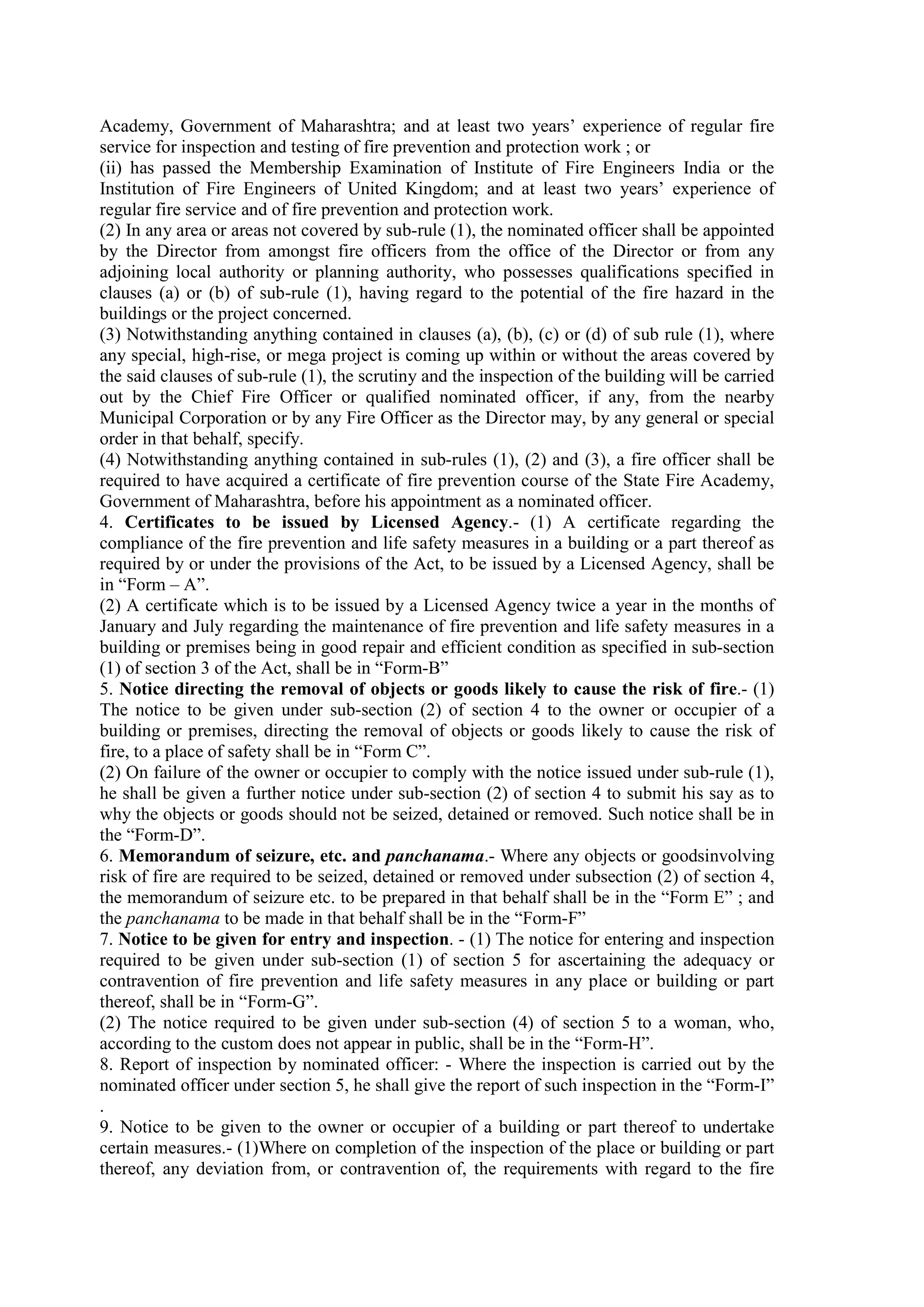 Academy, Government of Maharashtra; and at least two years’ experience of regular fire
service for inspection and testing of fire prevention and protection work ; or
(ii) has passed the Membership Examination of Institute of Fire Engineers India or the
Institution of Fire Engineers of United Kingdom; and at least two years’ experience of
regular fire service and of fire prevention and protection work.
(2) In any area or areas not covered by sub-rule (1), the nominated officer shall be appointed
by the Director from amongst fire officers from the office of the Director or from any
adjoining local authority or planning authority, who possesses qualifications specified in
clauses (a) or (b) of sub-rule (1), having regard to the potential of the fire hazard in the
buildings or the project concerned.
(3) Notwithstanding anything contained in clauses (a), (b), (c) or (d) of sub rule (1), where
any special, high-rise, or mega project is coming up within or without the areas covered by
the said clauses of sub-rule (1), the scrutiny and the inspection of the building will be carried
out by the Chief Fire Officer or qualified nominated officer, if any, from the nearby
Municipal Corporation or by any Fire Officer as the Director may, by any general or special
order in that behalf, specify.
(4) Notwithstanding anything contained in sub-rules (1), (2) and (3), a fire officer shall be
required to have acquired a certificate of fire prevention course of the State Fire Academy,
Government of Maharashtra, before his appointment as a nominated officer.
4. Certificates to be issued by Licensed Agency.- (1) A certificate regarding the
compliance of the fire prevention and life safety measures in a building or a part thereof as
required by or under the provisions of the Act, to be issued by a Licensed Agency, shall be
in “Form – A”.
(2) A certificate which is to be issued by a Licensed Agency twice a year in the months of
January and July regarding the maintenance of fire prevention and life safety measures in a
building or premises being in good repair and efficient condition as specified in sub-section
(1) of section 3 of the Act, shall be in “Form-B”
5. Notice directing the removal of objects or goods likely to cause the risk of fire.- (1)
The notice to be given under sub-section (2) of section 4 to the owner or occupier of a
building or premises, directing the removal of objects or goods likely to cause the risk of
fire, to a place of safety shall be in “Form C”.
(2) On failure of the owner or occupier to comply with the notice issued under sub-rule (1),
he shall be given a further notice under sub-section (2) of section 4 to submit his say as to
why the objects or goods should not be seized, detained or removed. Such notice shall be in
the “Form-D”.
6. Memorandum of seizure, etc. and panchanama.- Where any objects or goodsinvolving
risk of fire are required to be seized, detained or removed under subsection (2) of section 4,
the memorandum of seizure etc. to be prepared in that behalf shall be in the “Form E” ; and
the panchanama to be made in that behalf shall be in the “Form-F”
7. Notice to be given for entry and inspection. - (1) The notice for entering and inspection
required to be given under sub-section (1) of section 5 for ascertaining the adequacy or
contravention of fire prevention and life safety measures in any place or building or part
thereof, shall be in “Form-G”.
(2) The notice required to be given under sub-section (4) of section 5 to a woman, who,
according to the custom does not appear in public, shall be in the “Form-H”.
8. Report of inspection by nominated officer: - Where the inspection is carried out by the
nominated officer under section 5, he shall give the report of such inspection in the “Form-I”
.
9. Notice to be given to the owner or occupier of a building or part thereof to undertake
certain measures.- (1)Where on completion of the inspection of the place or building or part
thereof, any deviation from, or contravention of, the requirements with regard to the fire
 
