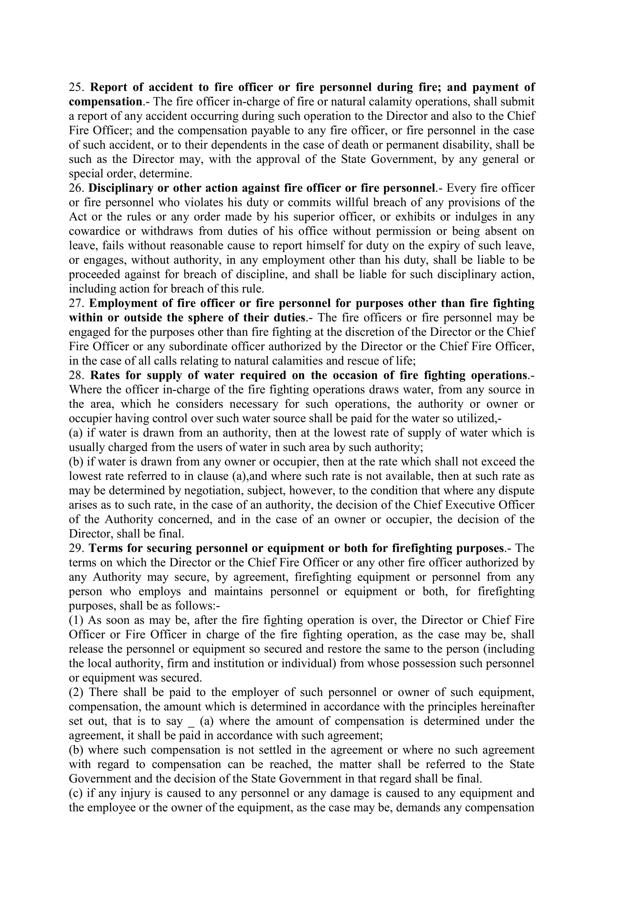 25. Report of accident to fire officer or fire personnel during fire; and payment of
compensation.- The fire officer in-charge of fire or natural calamity operations, shall submit
a report of any accident occurring during such operation to the Director and also to the Chief
Fire Officer; and the compensation payable to any fire officer, or fire personnel in the case
of such accident, or to their dependents in the case of death or permanent disability, shall be
such as the Director may, with the approval of the State Government, by any general or
special order, determine.
26. Disciplinary or other action against fire officer or fire personnel.- Every fire officer
or fire personnel who violates his duty or commits willful breach of any provisions of the
Act or the rules or any order made by his superior officer, or exhibits or indulges in any
cowardice or withdraws from duties of his office without permission or being absent on
leave, fails without reasonable cause to report himself for duty on the expiry of such leave,
or engages, without authority, in any employment other than his duty, shall be liable to be
proceeded against for breach of discipline, and shall be liable for such disciplinary action,
including action for breach of this rule.
27. Employment of fire officer or fire personnel for purposes other than fire fighting
within or outside the sphere of their duties.- The fire officers or fire personnel may be
engaged for the purposes other than fire fighting at the discretion of the Director or the Chief
Fire Officer or any subordinate officer authorized by the Director or the Chief Fire Officer,
in the case of all calls relating to natural calamities and rescue of life;
28. Rates for supply of water required on the occasion of fire fighting operations.-
Where the officer in-charge of the fire fighting operations draws water, from any source in
the area, which he considers necessary for such operations, the authority or owner or
occupier having control over such water source shall be paid for the water so utilized,-
(a) if water is drawn from an authority, then at the lowest rate of supply of water which is
usually charged from the users of water in such area by such authority;
(b) if water is drawn from any owner or occupier, then at the rate which shall not exceed the
lowest rate referred to in clause (a),and where such rate is not available, then at such rate as
may be determined by negotiation, subject, however, to the condition that where any dispute
arises as to such rate, in the case of an authority, the decision of the Chief Executive Officer
of the Authority concerned, and in the case of an owner or occupier, the decision of the
Director, shall be final.
29. Terms for securing personnel or equipment or both for firefighting purposes.- The
terms on which the Director or the Chief Fire Officer or any other fire officer authorized by
any Authority may secure, by agreement, firefighting equipment or personnel from any
person who employs and maintains personnel or equipment or both, for firefighting
purposes, shall be as follows:-
(1) As soon as may be, after the fire fighting operation is over, the Director or Chief Fire
Officer or Fire Officer in charge of the fire fighting operation, as the case may be, shall
release the personnel or equipment so secured and restore the same to the person (including
the local authority, firm and institution or individual) from whose possession such personnel
or equipment was secured.
(2) There shall be paid to the employer of such personnel or owner of such equipment,
compensation, the amount which is determined in accordance with the principles hereinafter
set out, that is to say _ (a) where the amount of compensation is determined under the
agreement, it shall be paid in accordance with such agreement;
(b) where such compensation is not settled in the agreement or where no such agreement
with regard to compensation can be reached, the matter shall be referred to the State
Government and the decision of the State Government in that regard shall be final.
(c) if any injury is caused to any personnel or any damage is caused to any equipment and
the employee or the owner of the equipment, as the case may be, demands any compensation
 