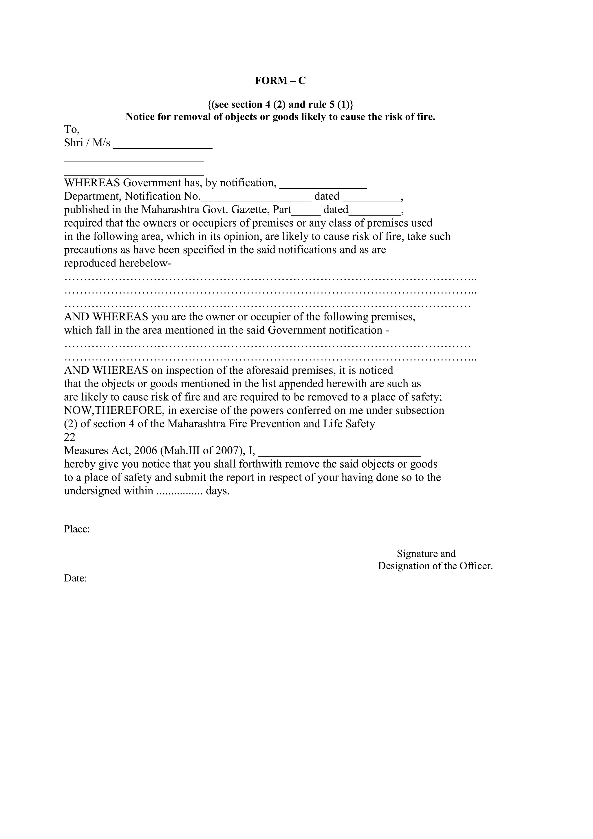 FORM – C
{(see section 4 (2) and rule 5 (1)}
Notice for removal of objects or goods likely to cause the risk of fire.
To,
Shri / M/s _________________
________________________
________________________
WHEREAS Government has, by notification, _______________
Department, Notification No.___________________ dated __________,
published in the Maharashtra Govt. Gazette, Part_____ dated_________,
required that the owners or occupiers of premises or any class of premises used
in the following area, which in its opinion, are likely to cause risk of fire, take such
precautions as have been specified in the said notifications and as are
reproduced herebelow-
……………………………………………………………………………………………..
……………………………………………………………………………………………..
……………………………………………………………………………………………
AND WHEREAS you are the owner or occupier of the following premises,
which fall in the area mentioned in the said Government notification -
……………………………………………………………………………………………
……………………………………………………………………………………………..
AND WHEREAS on inspection of the aforesaid premises, it is noticed
that the objects or goods mentioned in the list appended herewith are such as
are likely to cause risk of fire and are required to be removed to a place of safety;
NOW,THEREFORE, in exercise of the powers conferred on me under subsection
(2) of section 4 of the Maharashtra Fire Prevention and Life Safety
22
Measures Act, 2006 (Mah.III of 2007), I, ____________________________
hereby give you notice that you shall forthwith remove the said objects or goods
to a place of safety and submit the report in respect of your having done so to the
undersigned within ................ days.
Place:
Signature and
Designation of the Officer.
Date:
 