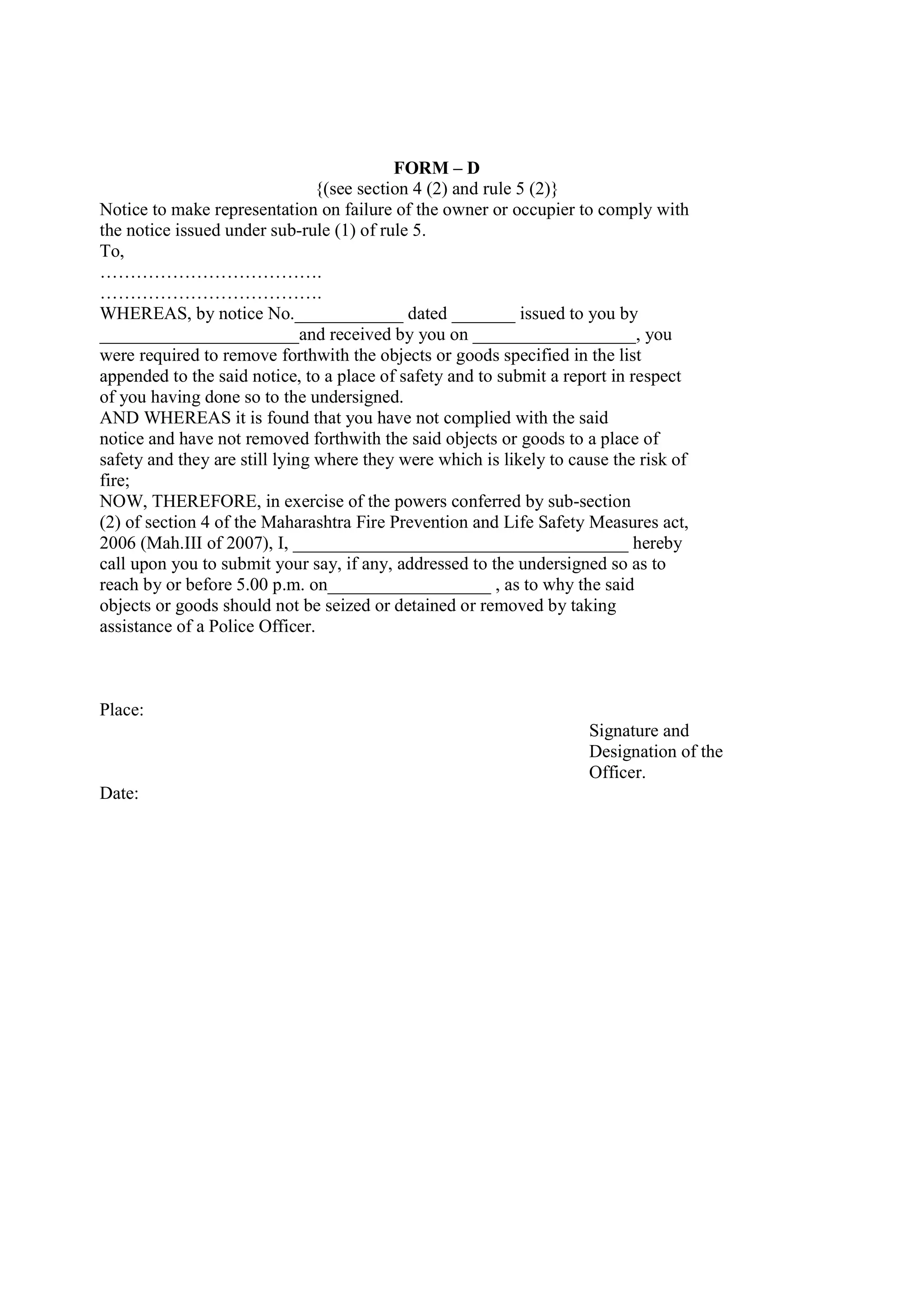 FORM – D
{(see section 4 (2) and rule 5 (2)}
Notice to make representation on failure of the owner or occupier to comply with
the notice issued under sub-rule (1) of rule 5.
To,
……………………………….
……………………………….
WHEREAS, by notice No.____________ dated _______ issued to you by
______________________and received by you on __________________, you
were required to remove forthwith the objects or goods specified in the list
appended to the said notice, to a place of safety and to submit a report in respect
of you having done so to the undersigned.
AND WHEREAS it is found that you have not complied with the said
notice and have not removed forthwith the said objects or goods to a place of
safety and they are still lying where they were which is likely to cause the risk of
fire;
NOW, THEREFORE, in exercise of the powers conferred by sub-section
(2) of section 4 of the Maharashtra Fire Prevention and Life Safety Measures act,
2006 (Mah.III of 2007), I, _____________________________________ hereby
call upon you to submit your say, if any, addressed to the undersigned so as to
reach by or before 5.00 p.m. on__________________ , as to why the said
objects or goods should not be seized or detained or removed by taking
assistance of a Police Officer.
Place:
Signature and
Designation of the
Officer.
Date:
 