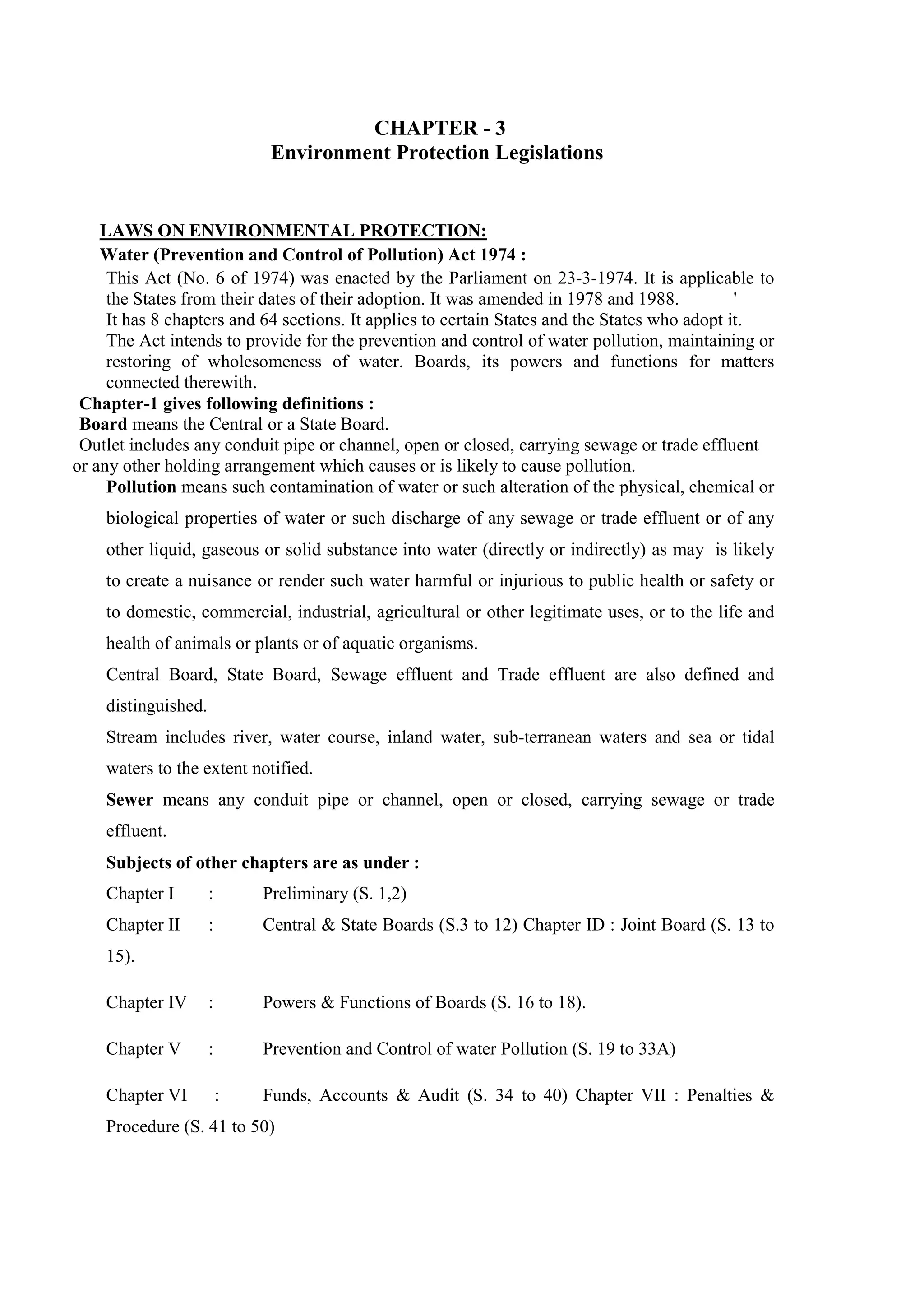 CHAPTER - 3
Environment Protection Legislations
LAWS ON ENVIRONMENTAL PROTECTION:
Water (Prevention and Control of Pollution) Act 1974 :
This Act (No. 6 of 1974) was enacted by the Parliament on 23-3-1974. It is applicable to
the States from their dates of their adoption. It was amended in 1978 and 1988. '
It has 8 chapters and 64 sections. It applies to certain States and the States who adopt it.
The Act intends to provide for the prevention and control of water pollution, maintaining or
restoring of wholesomeness of water. Boards, its powers and functions for matters
connected therewith.
Chapter-1 gives following definitions :
Board means the Central or a State Board.
Outlet includes any conduit pipe or channel, open or closed, carrying sewage or trade effluent
or any other holding arrangement which causes or is likely to cause pollution.
Pollution means such contamination of water or such alteration of the physical, chemical or
biological properties of water or such discharge of any sewage or trade effluent or of any
other liquid, gaseous or solid substance into water (directly or indirectly) as may is likely
to create a nuisance or render such water harmful or injurious to public health or safety or
to domestic, commercial, industrial, agricultural or other legitimate uses, or to the life and
health of animals or plants or of aquatic organisms.
Central Board, State Board, Sewage effluent and Trade effluent are also defined and
distinguished.
Stream includes river, water course, inland water, sub-terranean waters and sea or tidal
waters to the extent notified.
Sewer means any conduit pipe or channel, open or closed, carrying sewage or trade
effluent.
Subjects of other chapters are as under :
Chapter I : Preliminary (S. 1,2)
Chapter II : Central & State Boards (S.3 to 12) Chapter ID : Joint Board (S. 13 to
15).
Chapter IV : Powers & Functions of Boards (S. 16 to 18).
Chapter V : Prevention and Control of water Pollution (S. 19 to 33A)
Chapter VI : Funds, Accounts & Audit (S. 34 to 40) Chapter VII : Penalties &
Procedure (S. 41 to 50)
 
