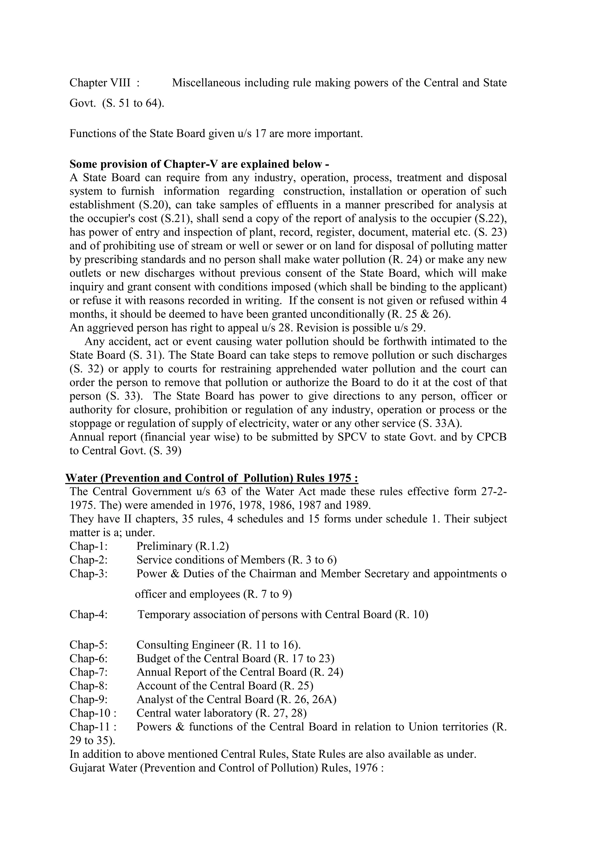 Chapter VIII : Miscellaneous including rule making powers of the Central and State
Govt. (S. 51 to 64).
Functions of the State Board given u/s 17 are more important.
Some provision of Chapter-V are explained below -
A State Board can require from any industry, operation, process, treatment and disposal
system to furnish information regarding construction, installation or operation of such
establishment (S.20), can take samples of effluents in a manner prescribed for analysis at
the occupier's cost (S.21), shall send a copy of the report of analysis to the occupier (S.22),
has power of entry and inspection of plant, record, register, document, material etc. (S. 23)
and of prohibiting use of stream or well or sewer or on land for disposal of polluting matter
by prescribing standards and no person shall make water pollution (R. 24) or make any new
outlets or new discharges without previous consent of the State Board, which will make
inquiry and grant consent with conditions imposed (which shall be binding to the applicant)
or refuse it with reasons recorded in writing. If the consent is not given or refused within 4
months, it should be deemed to have been granted unconditionally (R. 25 & 26).
An aggrieved person has right to appeal u/s 28. Revision is possible u/s 29.
Any accident, act or event causing water pollution should be forthwith intimated to the
State Board (S. 31). The State Board can take steps to remove pollution or such discharges
(S. 32) or apply to courts for restraining apprehended water pollution and the court can
order the person to remove that pollution or authorize the Board to do it at the cost of that
person (S. 33). The State Board has power to give directions to any person, officer or
authority for closure, prohibition or regulation of any industry, operation or process or the
stoppage or regulation of supply of electricity, water or any other service (S. 33A).
Annual report (financial year wise) to be submitted by SPCV to state Govt. and by CPCB
to Central Govt. (S. 39)
Water (Prevention and Control of Pollution) Rules 1975 :
The Central Government u/s 63 of the Water Act made these rules effective form 27-2-
1975. The) were amended in 1976, 1978, 1986, 1987 and 1989.
They have II chapters, 35 rules, 4 schedules and 15 forms under schedule 1. Their subject
matter is a; under.
Chap-1: Preliminary (R.1.2)
Chap-2: Service conditions of Members (R. 3 to 6)
Chap-3: Power & Duties of the Chairman and Member Secretary and appointments o
……………..officer and employees (R. 7 to 9)
Chap-4: Temporary association of persons with Central Board (R. 10)
Chap-5: Consulting Engineer (R. 11 to 16).
Chap-6: Budget of the Central Board (R. 17 to 23)
Chap-7: Annual Report of the Central Board (R. 24)
Chap-8: Account of the Central Board (R. 25)
Chap-9: Analyst of the Central Board (R. 26, 26A)
Chap-10 : Central water laboratory (R. 27, 28)
Chap-11 : Powers & functions of the Central Board in relation to Union territories (R.
29 to 35).
In addition to above mentioned Central Rules, State Rules are also available as under.
Gujarat Water (Prevention and Control of Pollution) Rules, 1976 :
 