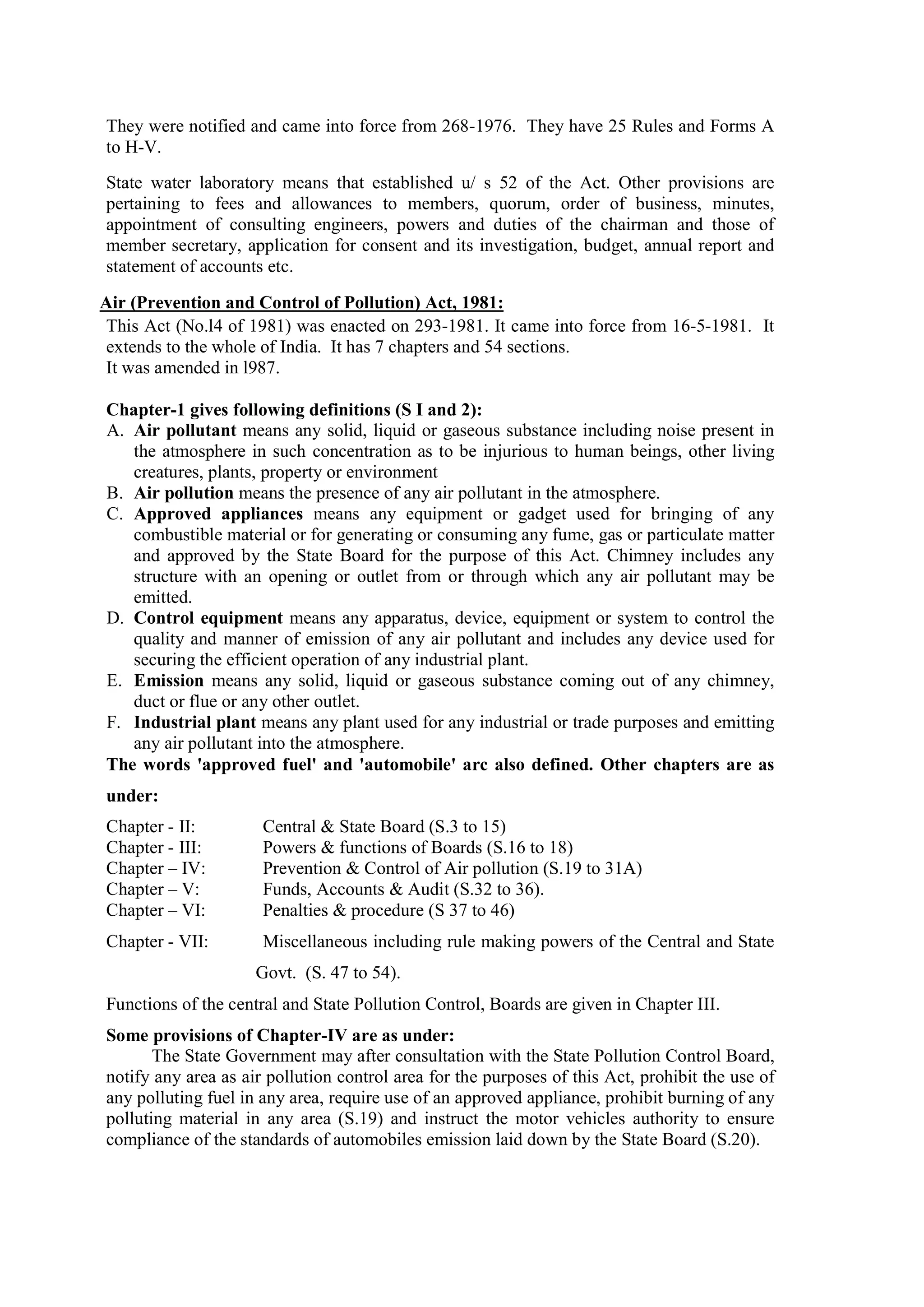 They were notified and came into force from 268-1976. They have 25 Rules and Forms A
to H-V.
State water laboratory means that established u/ s 52 of the Act. Other provisions are
pertaining to fees and allowances to members, quorum, order of business, minutes,
appointment of consulting engineers, powers and duties of the chairman and those of
member secretary, application for consent and its investigation, budget, annual report and
statement of accounts etc.
Air (Prevention and Control of Pollution) Act, 1981:
This Act (No.l4 of 1981) was enacted on 293-1981. It came into force from 16-5-1981. It
extends to the whole of India. It has 7 chapters and 54 sections.
It was amended in l987.
Chapter-1 gives following definitions (S I and 2):
A. Air pollutant means any solid, liquid or gaseous substance including noise present in
the atmosphere in such concentration as to be injurious to human beings, other living
creatures, plants, property or environment
B. Air pollution means the presence of any air pollutant in the atmosphere.
C. Approved appliances means any equipment or gadget used for bringing of any
combustible material or for generating or consuming any fume, gas or particulate matter
and approved by the State Board for the purpose of this Act. Chimney includes any
structure with an opening or outlet from or through which any air pollutant may be
emitted.
D. Control equipment means any apparatus, device, equipment or system to control the
quality and manner of emission of any air pollutant and includes any device used for
securing the efficient operation of any industrial plant.
E. Emission means any solid, liquid or gaseous substance coming out of any chimney,
duct or flue or any other outlet.
F. Industrial plant means any plant used for any industrial or trade purposes and emitting
any air pollutant into the atmosphere.
The words 'approved fuel' and 'automobile' arc also defined. Other chapters are as
under:
Chapter - II: Central & State Board (S.3 to 15)
Chapter - III: Powers & functions of Boards (S.16 to 18)
Chapter – IV: Prevention & Control of Air pollution (S.19 to 31A)
Chapter – V: Funds, Accounts & Audit (S.32 to 36).
Chapter – VI: Penalties & procedure (S 37 to 46)
Chapter - VII: Miscellaneous including rule making powers of the Central and State
…………………… Govt. (S. 47 to 54).
Functions of the central and State Pollution Control, Boards are given in Chapter III.
Some provisions of Chapter-IV are as under:
The State Government may after consultation with the State Pollution Control Board,
notify any area as air pollution control area for the purposes of this Act, prohibit the use of
any polluting fuel in any area, require use of an approved appliance, prohibit burning of any
polluting material in any area (S.19) and instruct the motor vehicles authority to ensure
compliance of the standards of automobiles emission laid down by the State Board (S.20).
 