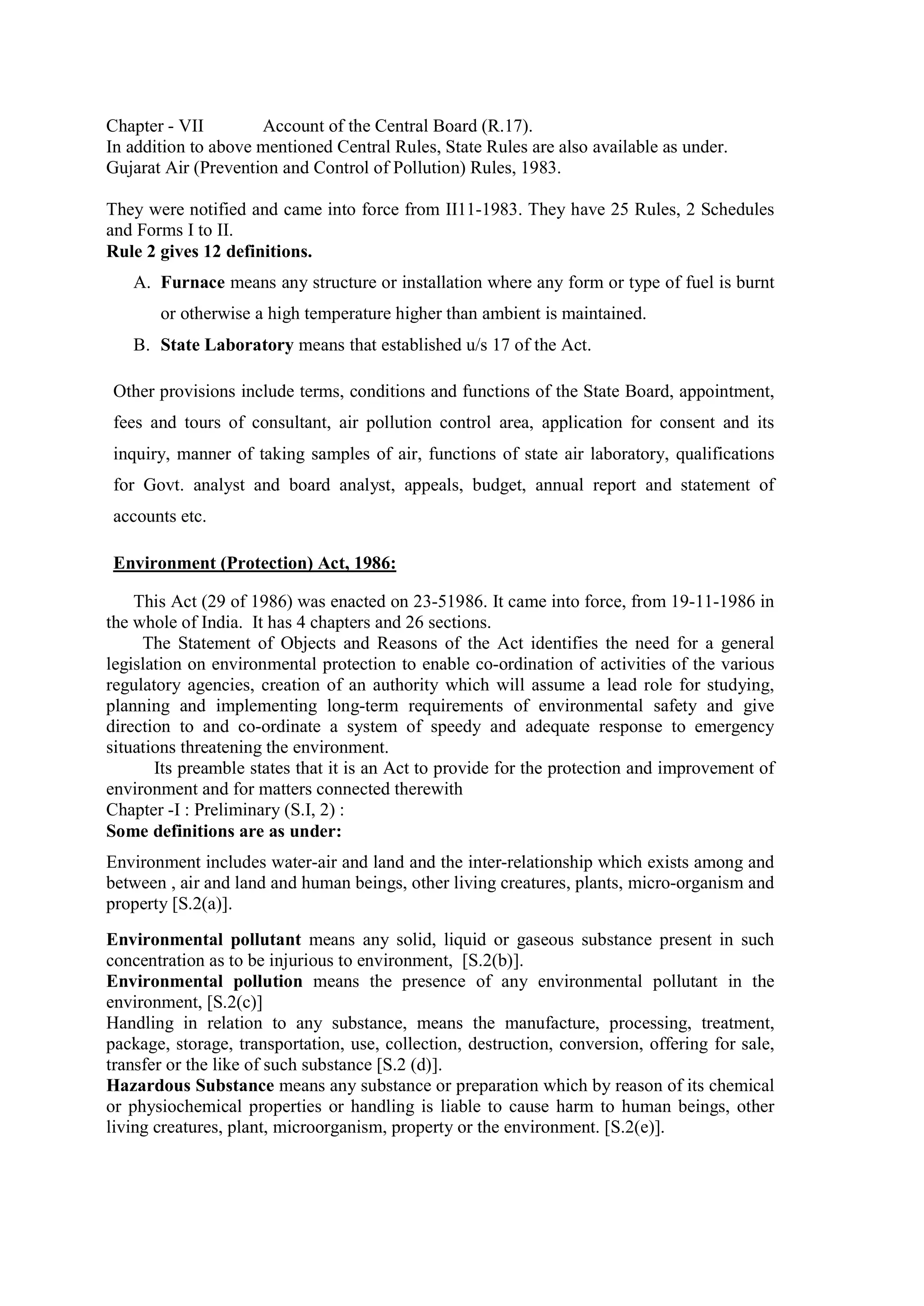 Chapter - VII Account of the Central Board (R.17).
In addition to above mentioned Central Rules, State Rules are also available as under.
Gujarat Air (Prevention and Control of Pollution) Rules, 1983.
They were notified and came into force from II11-1983. They have 25 Rules, 2 Schedules
and Forms I to II.
Rule 2 gives 12 definitions.
A. Furnace means any structure or installation where any form or type of fuel is burnt
or otherwise a high temperature higher than ambient is maintained.
B. State Laboratory means that established u/s 17 of the Act.
Other provisions include terms, conditions and functions of the State Board, appointment,
fees and tours of consultant, air pollution control area, application for consent and its
inquiry, manner of taking samples of air, functions of state air laboratory, qualifications
for Govt. analyst and board analyst, appeals, budget, annual report and statement of
accounts etc.
Environment (Protection) Act, 1986:
This Act (29 of 1986) was enacted on 23-51986. It came into force, from 19-11-1986 in
the whole of India. It has 4 chapters and 26 sections.
The Statement of Objects and Reasons of the Act identifies the need for a general
legislation on environmental protection to enable co-ordination of activities of the various
regulatory agencies, creation of an authority which will assume a lead role for studying,
planning and implementing long-term requirements of environmental safety and give
direction to and co-ordinate a system of speedy and adequate response to emergency
situations threatening the environment.
Its preamble states that it is an Act to provide for the protection and improvement of
environment and for matters connected therewith
Chapter -I : Preliminary (S.I, 2) :
Some definitions are as under:
Environment includes water-air and land and the inter-relationship which exists among and
between , air and land and human beings, other living creatures, plants, micro-organism and
property [S.2(a)].
Environmental pollutant means any solid, liquid or gaseous substance present in such
concentration as to be injurious to environment, [S.2(b)].
Environmental pollution means the presence of any environmental pollutant in the
environment, [S.2(c)]
Handling in relation to any substance, means the manufacture, processing, treatment,
package, storage, transportation, use, collection, destruction, conversion, offering for sale,
transfer or the like of such substance [S.2 (d)].
Hazardous Substance means any substance or preparation which by reason of its chemical
or physiochemical properties or handling is liable to cause harm to human beings, other
living creatures, plant, microorganism, property or the environment. [S.2(e)].
 