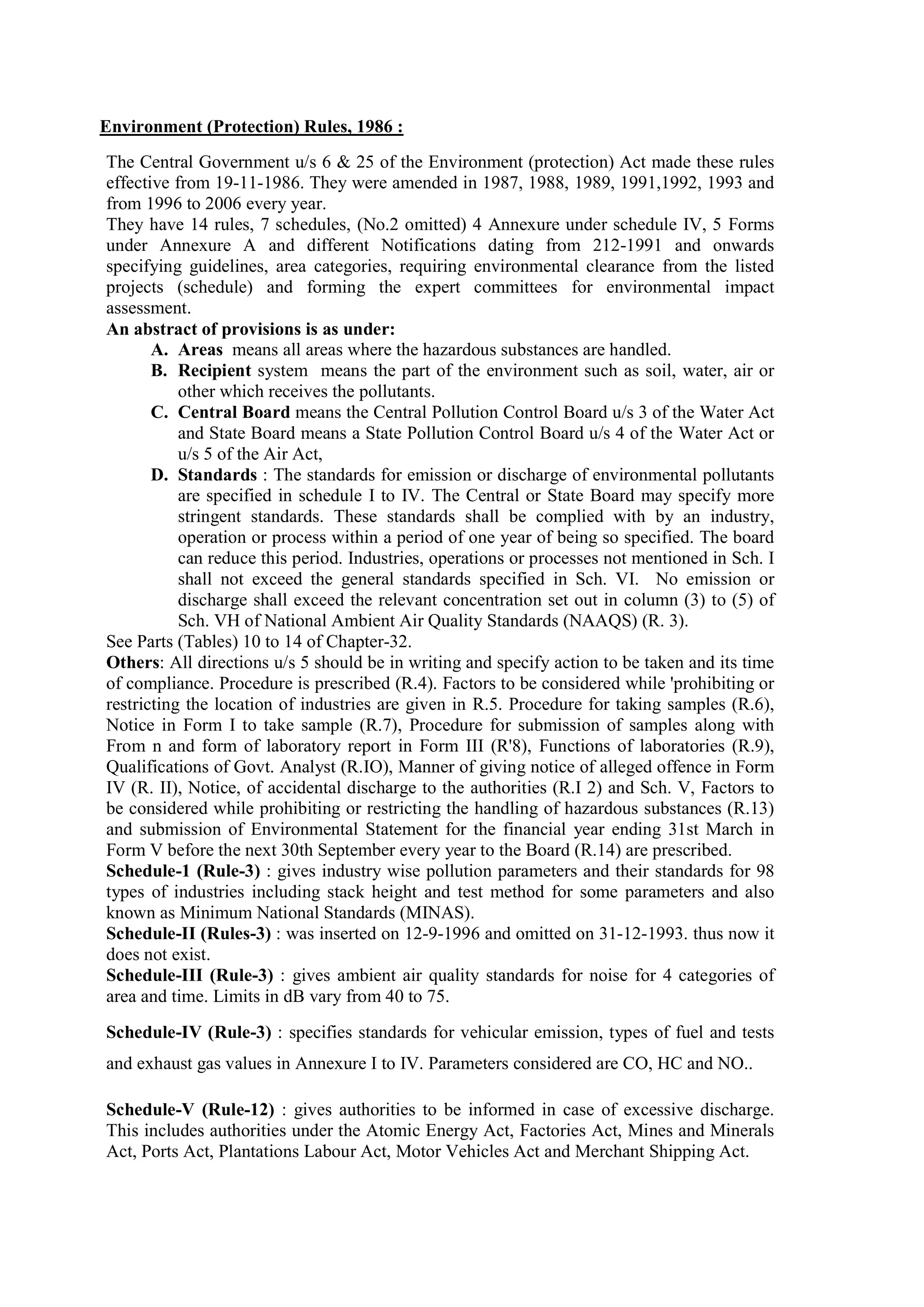 Environment (Protection) Rules, 1986 :
The Central Government u/s 6 & 25 of the Environment (protection) Act made these rules
effective from 19-11-1986. They were amended in 1987, 1988, 1989, 1991,1992, 1993 and
from 1996 to 2006 every year.
They have 14 rules, 7 schedules, (No.2 omitted) 4 Annexure under schedule IV, 5 Forms
under Annexure A and different Notifications dating from 212-1991 and onwards
specifying guidelines, area categories, requiring environmental clearance from the listed
projects (schedule) and forming the expert committees for environmental impact
assessment.
An abstract of provisions is as under:
A. Areas means all areas where the hazardous substances are handled.
B. Recipient system means the part of the environment such as soil, water, air or
other which receives the pollutants.
C. Central Board means the Central Pollution Control Board u/s 3 of the Water Act
and State Board means a State Pollution Control Board u/s 4 of the Water Act or
u/s 5 of the Air Act,
D. Standards : The standards for emission or discharge of environmental pollutants
are specified in schedule I to IV. The Central or State Board may specify more
stringent standards. These standards shall be complied with by an industry,
operation or process within a period of one year of being so specified. The board
can reduce this period. Industries, operations or processes not mentioned in Sch. I
shall not exceed the general standards specified in Sch. VI. No emission or
discharge shall exceed the relevant concentration set out in column (3) to (5) of
Sch. VH of National Ambient Air Quality Standards (NAAQS) (R. 3).
See Parts (Tables) 10 to 14 of Chapter-32.
Others: All directions u/s 5 should be in writing and specify action to be taken and its time
of compliance. Procedure is prescribed (R.4). Factors to be considered while 'prohibiting or
restricting the location of industries are given in R.5. Procedure for taking samples (R.6),
Notice in Form I to take sample (R.7), Procedure for submission of samples along with
From n and form of laboratory report in Form III (R'8), Functions of laboratories (R.9),
Qualifications of Govt. Analyst (R.IO), Manner of giving notice of alleged offence in Form
IV (R. II), Notice, of accidental discharge to the authorities (R.I 2) and Sch. V, Factors to
be considered while prohibiting or restricting the handling of hazardous substances (R.13)
and submission of Environmental Statement for the financial year ending 31st March in
Form V before the next 30th September every year to the Board (R.14) are prescribed.
Schedule-1 (Rule-3) : gives industry wise pollution parameters and their standards for 98
types of industries including stack height and test method for some parameters and also
known as Minimum National Standards (MINAS).
Schedule-II (Rules-3) : was inserted on 12-9-1996 and omitted on 31-12-1993. thus now it
does not exist.
Schedule-III (Rule-3) : gives ambient air quality standards for noise for 4 categories of
area and time. Limits in dB vary from 40 to 75.
Schedule-IV (Rule-3) : specifies standards for vehicular emission, types of fuel and tests
and exhaust gas values in Annexure I to IV. Parameters considered are CO, HC and NO..
Schedule-V (Rule-12) : gives authorities to be informed in case of excessive discharge.
This includes authorities under the Atomic Energy Act, Factories Act, Mines and Minerals
Act, Ports Act, Plantations Labour Act, Motor Vehicles Act and Merchant Shipping Act.
 