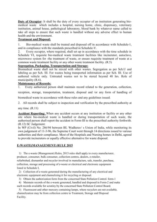 Duty of Occupier: It shall be the duty of every occupier of an institution generating bio-
medical waste which includes a hospital, nursing home, clinic, dispensary, veterinary
institution, animal house, pathological laboratory, blood bank by whatever name called to
take all steps to ensure that such waste is handled without any adverse effect to human
health and the environment.
Treatment and Disposal:
1. Bio-medical waste shall be treated and disposed off in accordance with Schedule-1,
and in compliance with the standards prescribed in Schedule-V.
2. Every occupier, where required, shall set up in accordance with the time schedule in
Schedule VI, requisite bio-medical waste treatment facilities like incinerator, autoclave,
microwave system for -the treatment of waste, or ensure requisite treatment of waste at a
common waste treatment facility or any other waste treatment facility. (R.5)
Segregation, Packaging, Transportation and Storage:
Biomedical waste shall not be mixed with other wastes. Segregation as per Sch.U and
labeling as per Sch. III. For wastes being transported information as per Sch. III. Use of
authored vehicle only. Untreated wastes not to be stored beyond 48 hrs. Role of
municipality (R.6).
Maintenance of Records:
1. Every authorized person shall maintain record related to the generation, collection,
reception, storage, transportation, treatment, disposal and /or any form of handling of
biomedical waste in accordance with these rules and any guidelines issued.
2. All records shall be subject to inspection and verification by the prescribed authority at
any time. (R.11)
Accident Reporting: When any accident occurs at any institution or facility or any other
site where bio-medical waste is handled or during transportation of such waste, the
authorised person shall report the accident in Form-III to the prescribed authority forthwith.
(R.12) SC Judgement:
In WP (Civil) No. 286/94 between BL Wadherav/ s Union of India, while monitoring its
own judgement of 11-3-96, the Supreme Court went through 14 directions issued to various
authorities and their compliance. Most of the Hospitals and Nursing homes in Delhi, agreed
to provide incinerators or equally effective alternative for waste disposal.
E-WASTE(MANAGEMENT) RULE 2015
1) The e-waste (Management) Rules, 2015 rules shall apply to every manufacturer,
producer, consumer, bulk consumer, collection centres, dealers, e-retailer,
refurbished, dismantler and recycler involved in manufacture, sale, transfer, purchase,
collection, storage and processing of e-waste or electrical and electronic equipment
listed in Schedule I,
2) Collection of e-waste generated during the manufacturing of any electrical and
electronic equipment and channelizing it for recycling or disposal.
3) Obtain the authorization form from the concerned State Pollution Control. form-1
4) Maintain records of the e-waste generated, handled and disposed in Form-2 and make
such records available for scrutiny by the concerned State Pollution Control Board.
5) Fluorescent and other mercury containing lamps, where recyclers are not available,
channelization may be from collection centre to Treatment, Storage and Disposal
Facility.
 