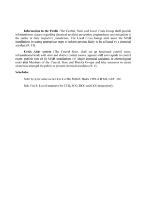 Information to the Public :The Central, State and Local Crisis Group shall provide
informationon request regarding chemical accident prevention, preparedness and mitigation to
the public in their respective jurisdiction. The Local Crisis Group shall assist the MAH
installations in taking appropriate steps to inform persons likely to be affected by a chemical
accident (R. 13).
Crisis Alert system :The Central Govt. shall set up functional control room,
informationnetwork with state and district control rooms, appoint staff and experts in control
room, publish lists of (i) MAH installations (ii) Major chemical accidents in chronological
order (iii) Members of the Central, State and District Groups and take measures to create
awareness amongst the public to prevent chemical accidents (R. 4).
Schedules:
Sch.I to 4-the same as Sch.I to 4 of the MSIHC Rules 1989 or R 68J, GFR 1963.
Sch. 5 to 8- List of members for CCG, SCG, DCG and LCG respectively.
 