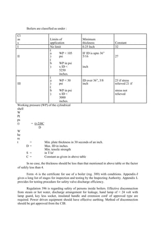 Boilers are classified as under :
Cl
as
s
Limits of
application
Minimum
thickness Constant
I No limit 0.25 Inch 32
II
(
a
)
WP < 105
psi
IF ID is upto 36”
5/16 27
(
b
)
WP in psi
x ID < inch
5250
inches.
III
(
a
)
WP < 30
psi
ID over 36”, 3/8
inch
23 if stress
relieved 21 if
(
b
)
WP in psi
x ID <
stress not
relieved
3000
inches.
Working pressure (WP) of the cylindrical
shell
W
P(
ps
i) = (t-2)SC
D
W
he
re
t = Min. plate thickness in 30 seconds of an inch.
D = Max. ID in inches.
S =
Min. tensile strength
in T/in'
C = Constant as given in above table
In no case, the thickness should be less than that mentioned in above table or the factor
of safely less than 4.
Form -6 is the certificate for use of a boiler (reg. 389) with conditions. Appendix-J
gives a long list of stages for inspection and testing by the Inspecting Authority. Appendix L
provides for testing procedure for safety valve discharge efficiency.
Regulation 396 is regarding safety of persons inside boilers. Effective disconnection
from steam or hot water, discharge arrangement for leakage, hand lamp of < 24 volt with
lamp guard, key less socket, insulated handle and extension cord' of approved type are
required. Power driven equipment should have effective earthing. Method of disconnection
should be got approved from the CIB.
 