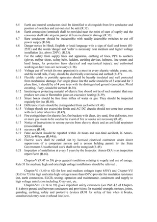 6.5 Earth and neutral conductors shall be identified to distinguish from live conductor and
position of switches and cut-out shall be safe (R.32).
6.6 Earth connection (terminal) shall be provided near the point of start of supply and the
consumer shall take steps to protect it from mechanical damage (R.33).
6.7 Bare conductors should be inaccessible with readily accessible switches to cut off
power supply (R.34).
6.8 Danger notice in Hindi, English or local language with a sign of skull and bones (IS-
2551) and the words 'danger and 'volts' is necessary near medium and higher voltage
installation (i.e. above 250V). (R.35).
6.9 For the safety from supply lines and apparatus, earthing of lines, PPE to workers
(gloves, rubber shoes, safety belts, ladders, earthing devices, helmets, line testers and
hand lamps, for protection from electrical and mechanical injury), and authorised
working on live lines are necessary (R.36).
6.10 Voltage cut off switch (in one operation) is a must in every electric vehicle, crane, etc.
and the metal rails, if any, should be electrically continuous and earthed (R.37).
6.11 Flexible cables to portable apparatus should be heavily insulated and well protected
from mechanical damage. For single phase line the cable should be of 3 core and for 3
phase line, it should be of 4 core type with the distinguished ground connection. Metal
covering, if any, should be earthed (R.38).
6.12 Insulating or protecting material of electric line should not be of such material that may
produce noxious or flammable gases on excessive heating (R.39).
6.13 Street boxes should be free from influx of water or gas. They should be inspected
regularly for that (R.40).
6.14 Different circuits should be distinguished from each other (R.41).
6.15 Voltage should not exceed the limits and AC-DC circuits should not come into contact
with each other when live (R.42).
6.16 Fire extinguishers for electric fire, fire buckets with clean, dry sand, first-aid boxes, two
or more gas masks to be used in the event of fire or smoke are necessary (R.43).
6.17 Notice of instructions to restore person from electric shock and an artificial respirator
(resuscitation)
6.18 necessary (R.44).
6.19 Fatal accident should be reported within 24 hours and non-fatal accident, in Annex-
XIH, in 48 hours (R.44A).
6.20 Electric work shall be carried out by licensed electrical contractor under direct
supervision of a competent person and a person holding permit by the State
Government. Unauthorized work shall not be energised (R.45).
6.21 Inspection of installation at every 5 years by the Inspector. Annex-IXA is an inspection
report Form (R.46).
Chapter-V (R.47 to 59) gives general conditions relating to supply and use of energy.
Rule 51 for medium, high and extra high voltage installations should be referred. .
Chapter-VI (R.60 to 62) for low and medium voltages (upto 650V) and Chapter-VU
(R.63 to 73) for high and extra high voltage (more than 650V) provide for insulation resistance
test, earth connection, ELCB, testing, operation and maintenance, condensers and supply to
high voltage installation including X-ray unit, etc.
Chapter-VIII (R.74 to 93) gives important safety clearances (see Part 4.6 of Chapter-
11) above ground and between conductors and provisions for material strength, stresses, joints,
guarding, earthing, safety and protective devices (R.91 for safety of line when it breaks,
unauthorized entry near overhead lines) etc.
 