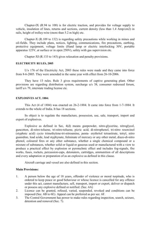 Chapter-IX (R.94 to 108) is for electric traction, and provides for voltage supply to
vehicle, insulation of lines, returns and sections, current density (less than 1.4 Amp/cm2) in
rails, height of trolley-wire (more than 5.2 m high) etc.
Chapter-X (R.109 to 132) is regarding safety precautions while working in mines and
oil-fields. They include plans, notices, lighting, communications, fire precautions, earthing,
protective equipment, voltage limits (Hand lamp or electric interlocking 30V, portable
apparatus 125V, at surface or in open 250V), safety with gas supervision etc.
Chapter-XI (R.133 to 143) gives relaxation and penalty provisions.
ELECTRICITY RULES, 2005
U/s 176 of the Electricity Act, 2003 these rules were made and they came into force
from 8-6-2005. They were amended in the same year with effect from 26-10-2006.
They have 13 rules. Rule 3 gives requirements of captive generating plant. Other
provisions are regarding distribution system, surcharge u/s 38, consumer redressed forum,
tariff u/s 79, interstate trading license etc.
EXPLOSIVES ACT, 1884:
This Act (4 of 1884) was enacted on 26-2-1884. It came into force from 1-7-1884. It
extends to the whole of India. It has 18 sections.
Its object is to regulate the manufacture, possession, use, sale, transport, import and
export of explosives.
Explosive as defined in Sec, 4(d) means gunpowder, nitro-glycerine, nitroglycol,
guncotton, di-nitro-toluene, tri-nitro-toluene, picric acid, di-nitrophenol, tri-nitro resorcinol
(styphnic acid) cycio trimethylene-tri-nitroamine, penta- erythritol tetranitrate, tetryl, nitro
guanidine, lead azide, lead styphynate, fulminate of mercury or any other metal, diazo-di-nitro
phenol, coloured fires or any other substance, whether a single chemical compound or a
mixture of substances, whether solid or liquid or gaseous used or manufactured with a view to
produce a practical effect by explosion or pyrotechnic effect and includes fog-signals, fire
works, fuses, rockets, percussion-caps, detonators, cartridges, ammunition of all descriptions
and every adaptation or preparation of as an explosive as defined in this clause.
Aircraft carriage and vessel are also defined in this section.
Main Provisions:
1. A person below the age of 18 years, offender of violence or moral turpitude, who is
ordered to keep peace or good behaviour or whose licence is cancelled for any offence
under this act, cannot manufacture, sell, transport, import or export, deliver or dispatch
or possess any explosive defined or notified. (Sec. 6A)
2. Licence can be granted, refused, varied, suspended, revoked and conditions can be
imposed (Sec. 6B to 6E). Appeal can be preferred as per sec. 6F.
3. The Central Government has power to make rules regarding inspection, search, seizure,
detention and removal (Sec. 7).
 