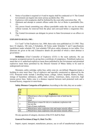 4. Notice of accident is required u/s 8 and its inquiry shall be conducted u/s 9. The Central
Government can inquire into more serious accidents (Sec. 9A).
5. Explosives with receptacles shall be forfeited by the court after conviction (Sec. 10).
6. Abetment and attempt to commit offence under this Act or Rules is punishable (Sec.
12).
7. Any person found committing any offence punishable under this Act can be arrested
without warrant, be removed from the place and conveyed before a magistrate (Sec.
13).
8. The Central Government can delegate its power to State Government or an officer u/s
17A.
EXPLOSIVES RULES, 1983 :
U/s 5 and 7 of the Explosives Act, 1884, these rules were published on 2-3-1983. They
have 10 chapters, 186 rules, 8 Schedules, 40 Forms under Schedule V and 8 specifications
(guidelines) under schedule VII. Last schedule VIII gives safety distances in two tables. Five
annexure are given at the end. Exhaustive details are provided of which a short abstract is
given below :
Definitions :Chief Controller of Explosive (CCE) is the main authority. He can
recognise acompetent person by giving him a certificate of competency. Prohibited explosives
mean that u/s 6, authorised explosives mean those published by the Government and permitted
explosives mean those permitted by the Director General of Mines Safety to be used in
underground coal mines.
Detonator, safety cartridge, safety fuse, safety zone etc. are defined. Magazine means a
building to store more than 5 kg of explosive and specially constructed as approved by the
CCE. Protected works include a dwelling house, college, school, hospital, theatre, factory,
storage of hazardous substances, public road, railway, waterways, dams, reservoirs, high
tension power lines. Safety zone is a distance required between such protected work and a
licensed factory, magazine or store-house.
Safety Distance Categories of Explosives :According to the risks, they are as under :
Cat
ego
ry Explosives
X
Which have a fire or slight explosion risk or both but the
effect is
local.
Y
Which have a mass fir risk or a moderate explosion risk
but not the
risk of mass explosion.
Z Which have mass explosion risk and major missile effect.
ZZ Which have mass explosion risk and minor missile effect.
On any question of category, decision of the CCE shall be final.
General Provisions (Chap-11, Rule 5 to 20) :
1 Import, export, transport, manufacture, process, use or sell of unauthorised explosives
 