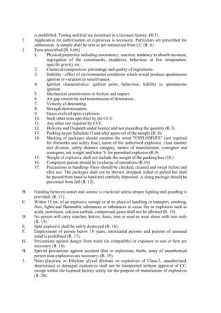 is prohibited. Testing and trial are permitted in a licensed factory. (R.5).
2 Application for authorisation of explosives is necessary. Particulars are prescribed for
submission. A sample shall be sent as per instruction from CC (R. 6).
3 Tests prescribed [R. 6 (6)]
1. Physical properties including consistency, reaction, tendency to absorb moisture,
segregation of the constituents, exudation, behaviour at low temperature,
specific gravity etc.
2. Chemical composition- percentage and quality of ingredients.
3. Stability - effect of environmental conditions which would produce spontaneous
ignition or variation in sensitiveness.
4. Ignition characteristics- ignition point, behaviour, liability to spontaneous
ignition.
5. Mechanical sensitiveness to friction and impact.
6. Air gap sensitivity and transmission of detonation..
7. Velocity of detonating.
8. Strength determination.
9. Gases evolved upon explosion.
10. Such other tests specified by the CCE.
11. Any other test required by CCE.
12. Delivery and Dispatch under licence and not exceeding the quantity (R.7).
13. Packing as per Schedule H and after approval of the sample (R. 8).
14. Marking of packages should mention the word "EXPLOSIVES" (not required
for fireworks and safety fuse), name of the authorised explosive, class number
and division, safety distance category, names of manufacturer, consignor and
consignee, net weight and letter 'V for permitted explosive (R.9)
15. Weight of explosive shall not include the weight of the packing box (10.)
16. Competent person should be in-charge of operations (R.11)
17. Precautions in handling- Floor should be checked, cleaned and swept before and
after use. The packages shall not be thrown, dropped, rolled or pulled but shall
be passed from hand to hand and carefully deposited. A slung package should be
prevented from fall (R. 12).
B. Handing between sunset and sunrise is restricted unless proper lighting and guarding is
provided. (R. 13).
C. Within 15 mt. of an explosive storage or at its place of handling or transport, smoking,
fires, lights and flammable substances or substances to cause fire or explosion such as
acids, petroleum, calcium carbide, compressed gases shall not be allowed (R. 14)
D. No person will carry matches, knives, fuses, iron or steel or wear shoes with iron nails
(R. 15).
E. Split explosive shall be safely destroyed (R. 16).
F. Employment of person below 18 years, intoxicated persons and persons of unsound
mind is prohibited (R. 17).
G. Precautions against danger from water (in compatible) or exposure to sun or heat are
necessary (R. 18).
H. Special precautions against accident (fire or explosion), thefts, entry of unauthorised
person near explosives are necessary. (R. 19).
5. Nitro-glycerine or Ethylene glycol dinitrate or explosives of Class-5, unauthorised,
deteriorated or damaged explosives shall not be transported without approval of CC,
except within the licensed factory solely for the purpose of manufacture of explosives
(R. 20).
 
